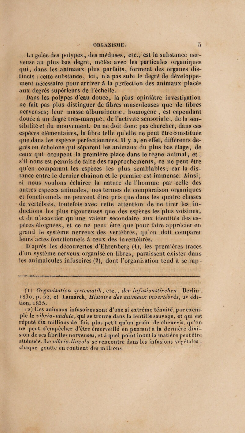 La gelée des polypes, des méduses, etc., est la substance ner¬ veuse au plus bas degré, mêlée avec les particules organiques qui, dans les animaux plus parfaits, forment des organes dis¬ tincts : celte substance, ici, n’a pas subi le degré de développe¬ ment nécessaire pour arriver à la perfection des animaux placés aux degrés supérieurs de l'échelle. Dans les polypes d'eau douce, la plus opiniâtre investigation ne fait pas plus distinguer de fibres musculeuses que de fibres nerveuses; leur masse albumineuse, homogène, est cependant douée à un degré très-marqué, de l’activité sensoriale, de la sen¬ sibilité et du mouvement. On ne doit donc pas chercher, dans ces espèces élémentaires, la fibre telle qu’elle ne peut être constituée que dans les espèces perfectionnées. Il y a, en effet, différents de¬ grés ou échelons qui séparent les animaux du plus bas étage, de ceux qui occupent la première place dans le règne animal, et, s’il nous est permis de faire des rapprochements, ce ne peut être qu’en comparant les espèces les plus semblables; car la dis¬ tance entre le dernier chaînon et le premier est immense. Ainsi, si nous voulons éclairer la nature de l’homme par celle des autres espèces animales, nos termes de comparaison organiques et fonctionnels ne peuvent être pris que dans les quatre classes de vertébrés, toutefois avec cette attention de ne tirer les in¬ ductions les plus rigoureuses que des espèces les plus voisines, et de n’accorder qu’une valeur secondaire aux identités des es¬ pèces éloignées, et ce ne peut être que pour faire apprécier en grand le système nerveux des vertébrés, qu’on doit comparer leurs actes fonctionnels à ceux des invertébrés. D’après les découvertes d’Ehrenberg (1), les premières traces d’un système nerveux organisé en fibres, paraissent exister dans les animalcules infusoires (2), dont l’organisation tend à se rap- fl) Organisation systematik, etc., der itifusionstirchen , Berlin, î83o, p. 5a, et Lamarck, Histoire des animaux invertébrés, 2e édi¬ tion, 1835. (2) Ces animaux infusoires sont d’une si extrême ténuité, par exem¬ ple le vibno-undula, qui se trouve dans la lentille sauvage, et qui est réputé dix millions de fois plus petit qu’un grain de chenevis, qu’on 11e peut s’empêcher d’être émerveillé en pensant à la dernière divi¬ sion de ses fibrilles nerveuses, et à quel point inouï la matière peutêtre atténuée. Le vibrio-lincofa se rencontre dans les infusions végétales : chaque goutte en c ontient des millions,.