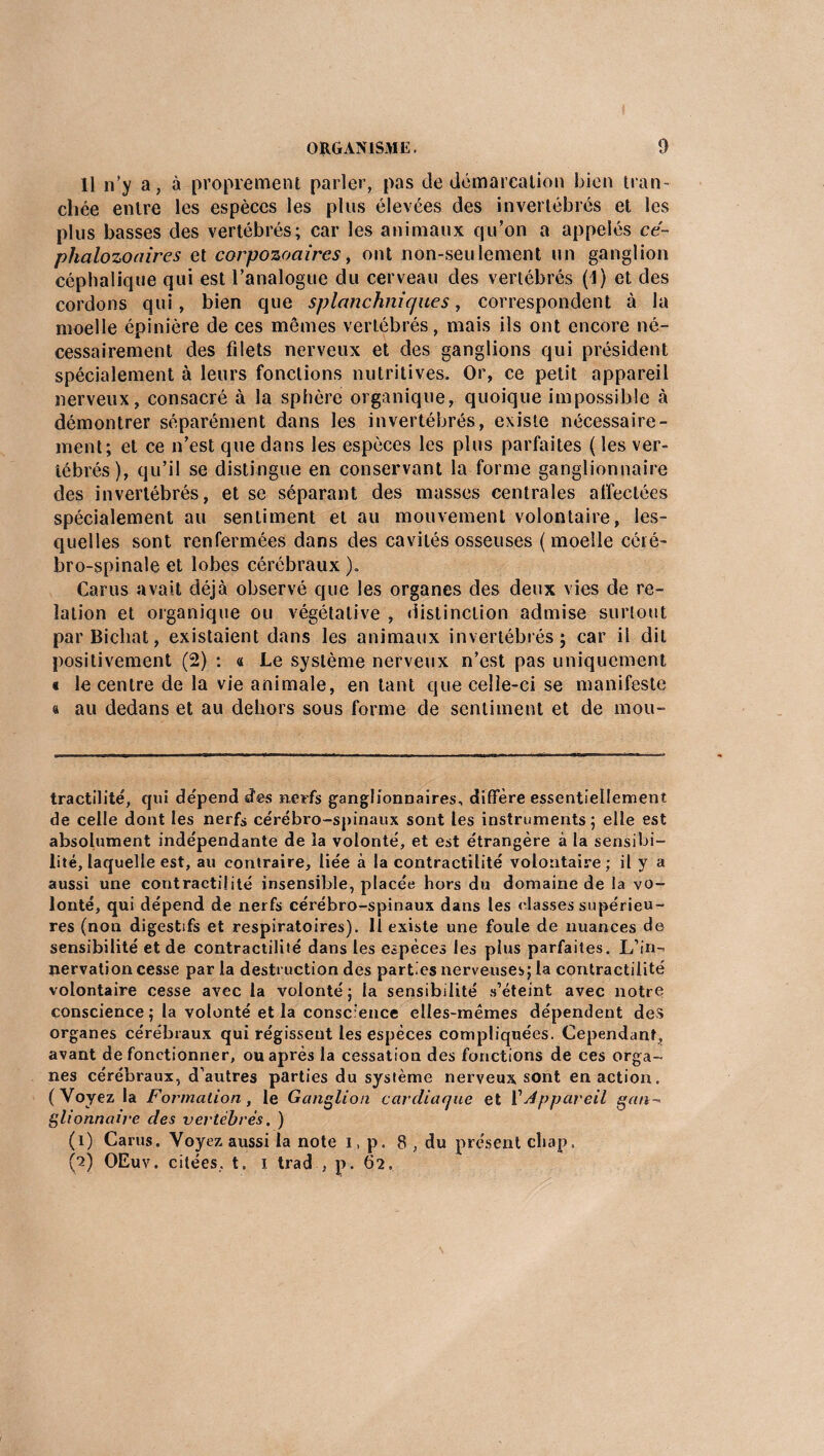 11 n’y a, à proprement parler, pas de démarcation bien tran¬ chée entre les espèces les plus élevées des invertébrés et les plus basses des vertébrés; car les animaux qu’on a appelés cé~ pkalozoaires et corpozoaires, ont non-seulement un ganglion céphalique qui est l’analogue du cerveau des vertébrés (1) et des cordons qui, bien que splanchniques, correspondent à la moelle épinière de ces mêmes vertébrés, mais ils ont encore né¬ cessairement des filets nerveux et des ganglions qui président spécialement à leurs fonctions nutritives. Or, ce petit appareil nerveux, consacré à la sphère organique, quoique impossible à démontrer séparément dans les invertébrés, existe nécessaire¬ ment; et ce n’est que dans les espèces les plus parfaites ( les ver¬ tébrés), qu’il se distingue en conservant la forme ganglionnaire des invertébrés, et se séparant des masses centrales affectées spécialement au sentiment et au mouvement volontaire, les¬ quelles sont renfermées dans des cavités osseuses (moelle céré¬ bro-spinale et lobes cérébraux ). Car us avait déjà observé que les organes des deux vies de re¬ lation et organique ou végétative , distinction admise surtout par Bichat, existaient dans les animaux invertébrés; car il dit positivement (2) : a Le système nerveux n’est pas uniquement t le centre de la vie animale, en tant que celle-ci se manifeste « au dedans et au dehors sous forme de sentiment et de mou- tractilité, qui dépend des nerfs ganglionnaires, diffère essentiellement de celle dont les nerfs cérébro-spinaux sont les instruments; elle est absolument indépendante de la volonté, et est étrangère à la sensibi¬ lité, laquelle est, au contraire, liée à la contractilité volontaire ; il y a aussi une contractilité insensible, placée hors du domaine de la vo¬ lonté, qui dépend de nerfs cérébro-spinaux dans les classes supérieu¬ res (non digestifs et respiratoires), il existe une foule de nuances de sensibilité et de contractilité dans les espèces les plus parfaites. L'in¬ nervation cesse parla destruction des parties nerveuses; la contractilité volontaire cesse avec la volonté; la sensibilité s’éteint avec notre conscience; la volonté et la consc:ence elles-mêmes dépendent des organes cérébraux qui régissent les espèces compliquées. Cependant, avant de fonctionner, ou après la cessation des fonctions de ces orga¬ nes cérébraux, d’autres parties du système nerveux sont en action. (Voyez la Formation, le Ganglion cardiaque et V Appareil gan¬ glionnaire des vertèbres. ) (i) Carus. Voyez aussi la note i, p. 8 , du présent chap. CO OEuv. citées, t. x trad , p. 62,