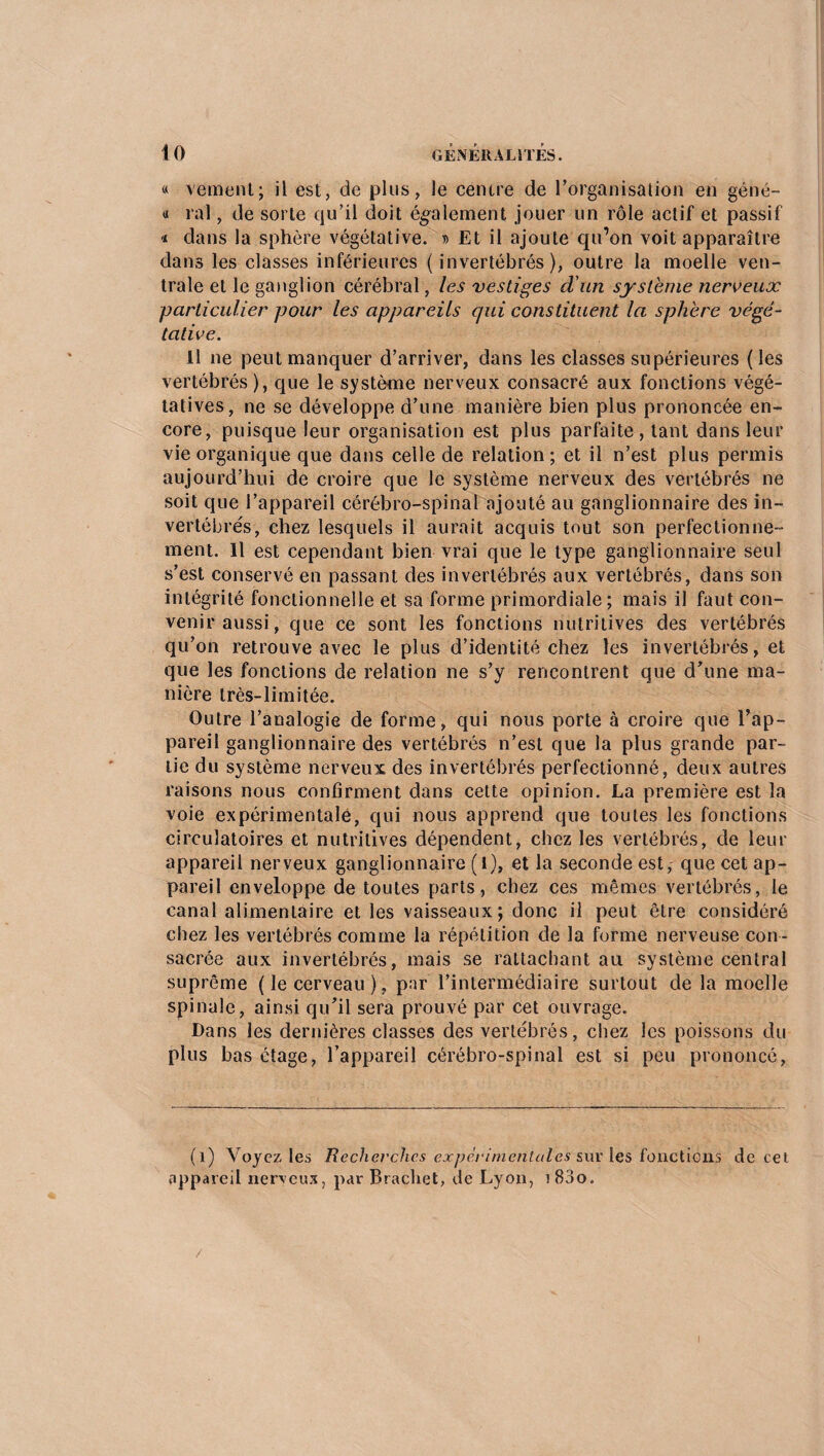« vement; il est, de plus, le centre de l’organisation en géné- « rai, de sorte qu’il doit également jouer un rôle actif et passif « dans la sphère végétative. » Et il ajoute qu’on voit apparaître dans les classes inférieures (invertébrés), outre la moelle ven¬ trale et le ganglion cérébral, les vestiges d'un système nerveux particulier pour les appareils qui constituent la sphère végé¬ tative. Il ne peut manquer d’arriver, dans les classes supérieures (les vertébrés), que le système nerveux consacré aux fonctions végé¬ tatives, ne se développe d’une manière bien plus prononcée en¬ core, puisque leur organisation est plus parfaite , tant dans leur vie organique que dans celle de relation; et il n’est plus permis aujourd’hui de croire que le système nerveux des vertébrés ne soit que l’appareil cérébro-spinal ajouté au ganglionnaire des in¬ vertébrés, chez lesquels il aurait acquis tout son perfectionne¬ ment. Il est cependant bien vrai que le type ganglionnaire seul s’est conservé en passant des invertébrés aux vertébrés, dans son intégrité fonctionnelle et sa forme primordiale; mais il faut con¬ venir aussi, que ce sont les fonctions nutritives des vertébrés qu’on retrouve avec le plus d’identité chez les invertébrés, et que les fonctions de relation ne s’y rencontrent que d’une ma¬ nière très-limitée. Outre l’analogie de forme, qui nous porte à croire que l’ap¬ pareil ganglionnaire des vertébrés n’est que la plus grande par¬ tie du système nerveux des invertébrés perfectionné, deux autres raisons nous confirment dans cette opinion. La première est la voie expérimentale, qui nous apprend que toutes les fonctions circulatoires et nutritives dépendent, chez les vertébrés, de leur appareil nerveux ganglionnaire (l), et la seconde est, que cet ap¬ pareil enveloppe de toutes parts, chez ces mêmes vertébrés, le canal alimentaire et les vaisseaux; donc il peut être considéré chez les vertébrés comme la répétition de la forme nerveuse con¬ sacrée aux invertébrés, mais se rattachant au système central suprême (le cerveau), par l’intermédiaire surtout de la moelle spinale, ainsi qu’il sera prouvé par cet ouvrage. Dans les dernières classes des vertébrés, chez les poissons du plus bas étage, l’appareil cérébro-spinal est si peu prononcé, (1) Voyez les Recherches expérimentales sur les fonctions de cel appareil nerveux, par Brachet, de Lyon, i83o. /