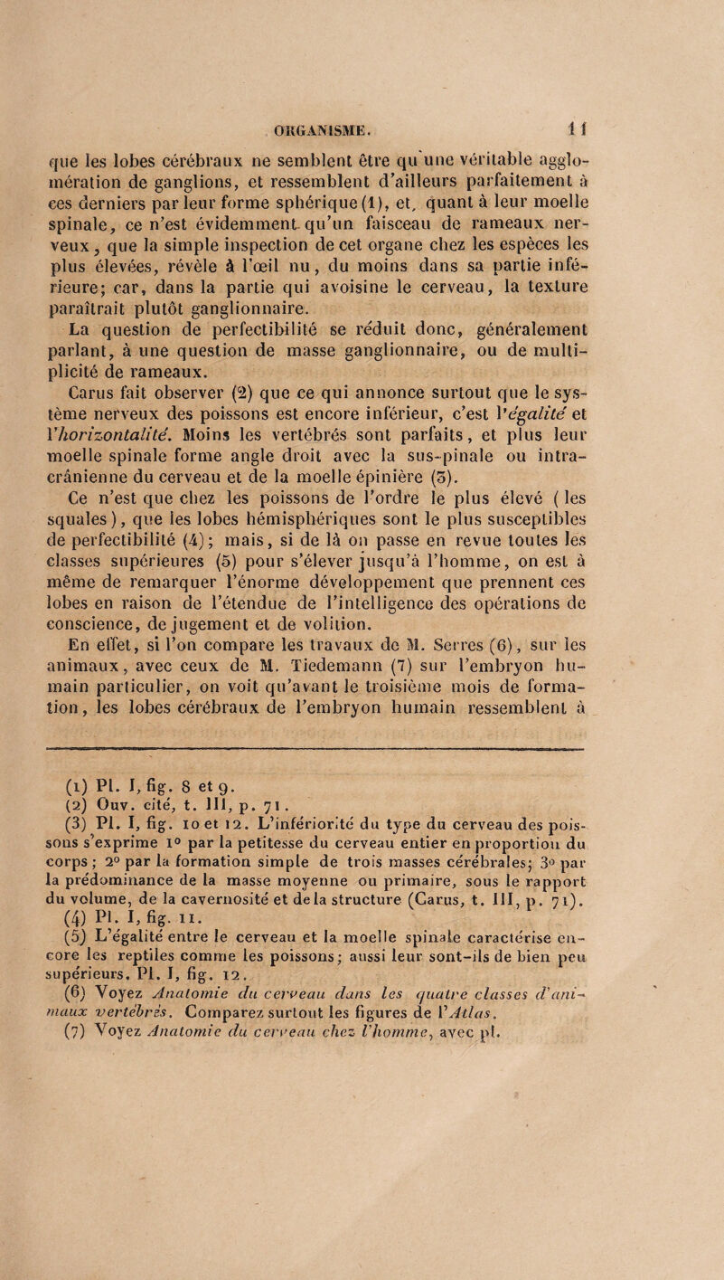 que les lobes cérébraux ne semblent être qu une véritable agglo¬ mération de ganglions, et ressemblent d’ailleurs parfaitement à ees derniers par leur forme sphérique (1), et, quant à leur moelle spinale, ce n’est évidemment.qu’un faisceau de rameaux ner¬ veux ? que la simple inspection de cet organe chez les espèces les plus élevées, révèle à l’œil nu, du moins dans sa partie infé¬ rieure; car, dans la partie qui avoisine le cerveau, la texture paraîtrait plutôt ganglionnaire. La question de perfectibilité se réduit donc, généralement parlant, à une question de masse ganglionnaire, ou de multi¬ plicité de rameaux. Carus fait observer (2) que ce qui annonce surtout que le sys¬ tème nerveux des poissons est encore inférieur, c’est l'égalité et Y horizontalité. Moins les vertébrés sont parfaits, et plus leur moelle spinale forme angle droit avec la sus-pinale ou intra¬ crânienne du cerveau et de la moelle épinière (5). Ce n’est que chez les poissons de l’ordre le plus élevé ( les squales), que les lobes hémisphériques sont le plus susceptibles de perfectibilité (4); mais, si de là on passe en revue toutes les classes supérieures (5) pour s’élever jusqu’à l’homme, on est à même de remarquer l’énorme développement que prennent ces lobes en raison de l’étendue de l’intelligence des opérations de conscience, de jugement et de volition. En effet, si l’on compare les travaux de M. Serres (6), sur les animaux, avec ceux de M. Tiedemann (7) sur l’embryon hu¬ main particulier, on voit qu’avant le troisième mois de forma¬ tion, les lobes cérébraux de l’embryon humain ressemblent à (1) PL I, fig. 8 et 9. (2) Ouv. cité, t. 111, p. 71. (3) PL I, fig. 10 et 12. L’infériorité du type du cerveau des pois¬ sons s'exprime 1° par la petitesse du cerveau entier en proportion du corps ; 2° par la formation simple de trois masses cérébrales; 3° par la prédominance de la masse moyenne ou primaire, sous le rapport du volume, de la cavernosité et de la structure (Carus, t. III, p. 71). (4) PL I, fig. xi. (5_) L’égalité entre le cerveau et la moelle spinale caractérise en¬ core les reptiles comme les poissons; aussi leur sont-ils de bien peu supérieurs. PL I, fig. 12. (6) Voyez Anatomie du cerveau dans les cjuatre classes d'ani¬ maux vertébrés. Comparez surtout les figures de Y Atlas. (7) Voyez Anatomie du cerceau chez l’homme, avec pl.