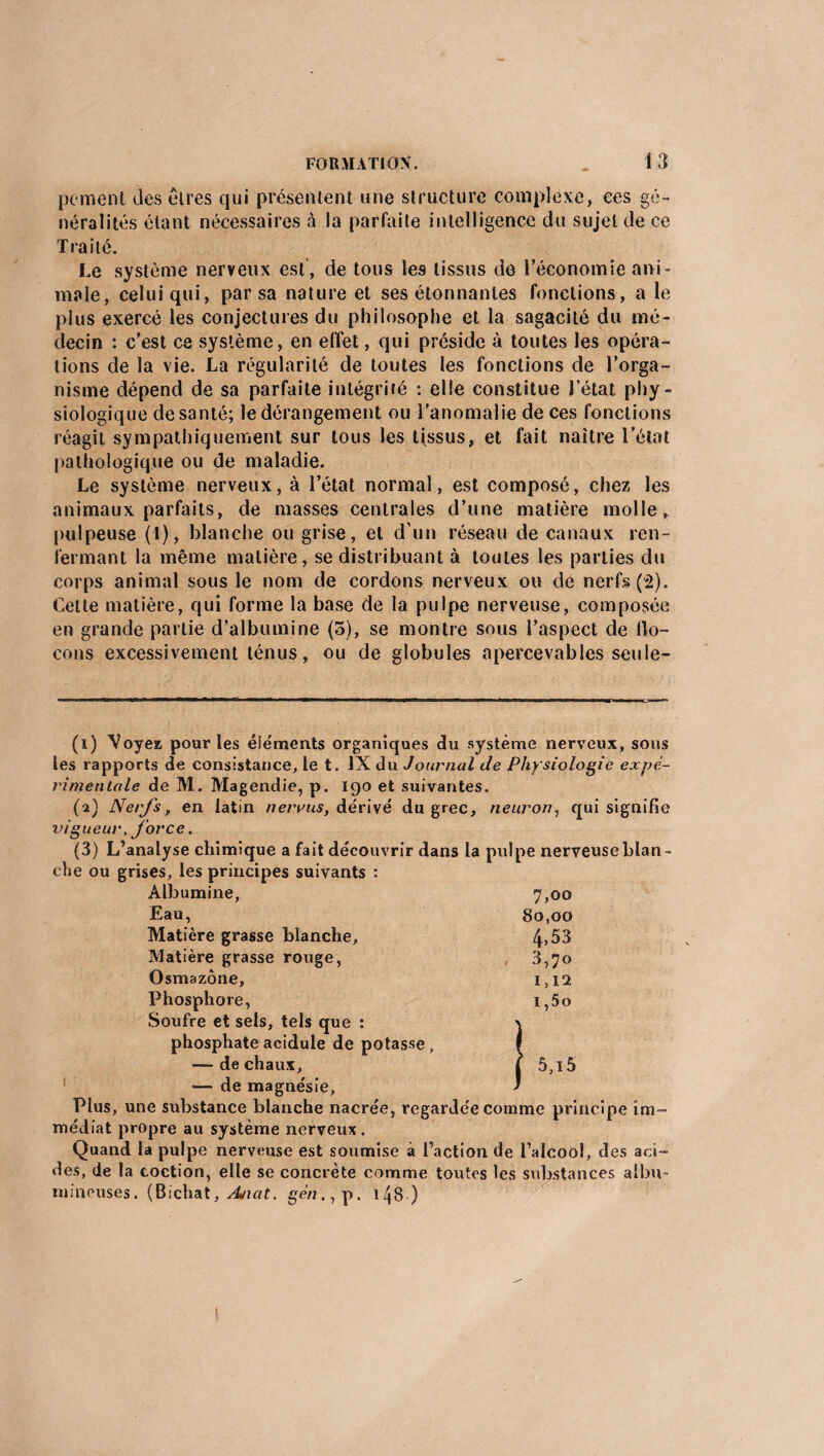 peinent des êtres qui présentent une structure complexe, ees gé¬ néralités étant nécessaires à la parfaite intelligence du sujet de ce Traité. Le système nerveux est , de tous les tissus de l’économie ani¬ male, celui qui, par sa nature et ses étonnantes fonctions, a le plus exercé les conjectures du philosophe et la sagacité du mé¬ decin : c’est ce système, en effet, qui préside à toutes les opéra¬ tions de la vie. La régularité de toutes les fonctions de l’orga¬ nisme dépend de sa parfaite intégrité : elle constitue l’état phy¬ siologique de santé; le dérangement ou l’anomalie de ces fonctions réagit sympathiquement sur tous les tissus, et fait naître l’état pathologique ou de maladie. Le système nerveux, à l’état normal, est composé, chez les animaux parfaits, de masses centrales d’une matière molle, pulpeuse (1), blanche ou grise, et d’un réseau de canaux ren¬ fermant la même matière, se distribuant à toutes les parties du corps animal sous le nom de cordons nerveux ou de nerfs (2). Cette matière, qui forme la base de la pulpe nerveuse, composée en grande partie d’albumine (5), se montre sous l’aspect de flo¬ cons excessivement ténus, ou de globules apercevables seule- (1) Voyez pour les éléments organiques du système nerveux, sous les rapports de consistance, le t. IX du Journal de Physiologie expe¬ rimentale de M. Magendie, p. 190 et suivantes. (2) Nerfs, en latin nervus, dérivé du grec, neuron, qui signifie vigueur, force. (3) L’analyse chimique a fait découvrir dans la pulpe nerveuseblan- che ou grises, les principes suivants : Albumine, 7,00 Eau, 80,00 Matière grasse blanche, 4» 53 Matière grasse rouge, 3,70 Osmazône, 1,12 Phosphore, i,5o Soufre et sels, tels que : > phosphate acidulé de potasse , I — de chaux, t 5,15 — de magnésie, * Plus, une substance blanche nacrée, regardée comme principe im¬ médiat propre au système nerveux. Quand la pulpe nerveuse est soumise à l’action de l’alcool, des aci¬ des, de la coction, elle se concrète comme toutes les substances albu- mineuses. (Bichat, Anat. gén., p. 148 )