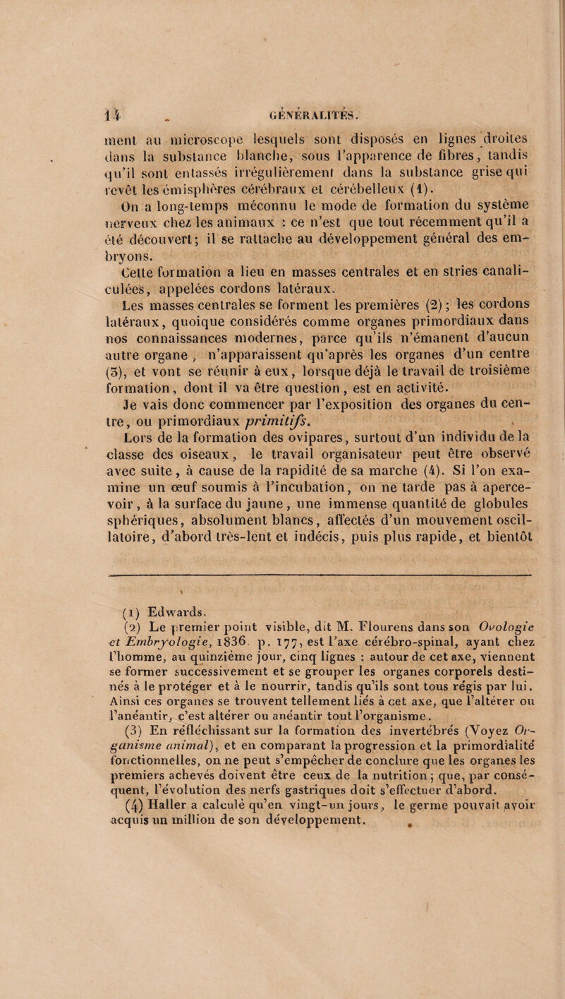 ment au microscope lesquels sont disposés en lignes droites dans la substance blanche, sous l’apparence de fibres, tandis qu’il sont entassés irrégulièrement dans la substance grise qui revêt les em isp hères cérébraux et cérébelleux (1). On a long-temps méconnu le mode de formation du système nerveux chez les animaux : ce n’est que tout récemment qu’il a été découvert; il se rattache au développement général des em¬ bryons. Celte formation a lieu en masses centrales et en stries canali- culées, appelées cordons latéraux. Les masses centrales se forment les premières (2) ; les cordons latéraux, quoique considérés comme organes primordiaux dans nos connaissances modernes, parce qu’ils n’émanent d’aucun autre organe , n’apparaissent qu’après les organes d’un centre (o), et vont se réunir à eux, lorsque déjà le travail de troisième formation, dont il va être question, est en activité. Je vais donc commencer par l’exposition des organes du cen¬ tre, ou primordiaux primitifs. Lors de la formation des ovipares, surtout d’un individu de la classe des oiseaux, le travail organisateur peut être observé avec suite, à cause de la rapidité de sa marche (4). Si l’on exa¬ mine un œuf soumis à l’incubation, on ne tarde pas à aperce¬ voir , à la surface du jaune , une immense quantité de globules sphériques, absolument blancs, affectés d’un mouvement oscil¬ latoire, d’abord très-lent et indécis, puis plus rapide, et bientôt (1) Edwards. (2) Le premier point visible, dit M. Fiourens dans son Oaologie et Embryologie, 1836. p. 177, est l’axe cérébro-spinal, ayant chez l’homme, au quinzième jour, cinq lignes : autour de cet axe, viennent se former successivement et se grouper les organes corporels desti¬ nés à le protéger et à le nourrir, tandis qu’ils sont tous régis par lui. Ainsi ces organes se trouvent tellement liés à cet axe, que l’altérer ou l’anéantir, c’est altérer ou anéantir tout l’organisme. (3) En réfléchissant sur la formation des invertébrés (Voyez Or¬ ganisme animal), et en comparant la progression et la pi’imordialité fonctionnelles, on ne peut s’empêcher de conclure que les organes les premiers achevés doivent être ceux de la nutrition; que, par consé¬ quent, l’évolution des nerfs gastriques doit s’effectuer d’abord. (4) Haller a calculé qu’en vingt-un jours, le germe pouvait pvoir