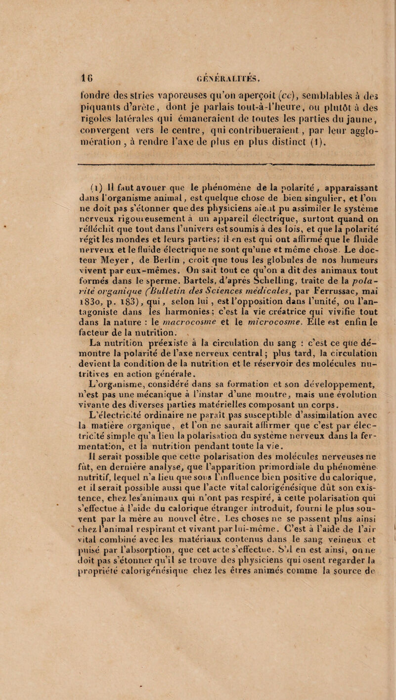 fondre des stries vaporeuses qu’on aperçoit (ce), semblables à des piquants d’arète, dont je parlais tout-à-i’heure, ou plutôt à des rigoles latérales qui émaneraient de toutes les parties du jaune* convergent vers le centre, qui contribueraient, par leur agglo¬ mération , à rendre l’axe de plus en plus distinct (1). (i) Il faut avouer que le phénomène de la polarité , apparaissant dans l’organisme animal, est quelque chose de bien singulier, et l’on ne doit pas s’étonner que des physiciens aient pu assimiler le système nerveux rigoureusement à un appareil électrique, surtout quand on réfléchit que tout dans l’univers est soumis à des lois, et que la polarité régit les mondes et leurs parties; il en est qui ont affirmé que le fluide nerveux et le fluide électrique ne sont qu’une et même chose. Le doc¬ teur Meyer, de Berlin , croit que tous les globules de nos humeurs vivent par eux-mêmes. On sait tout ce qu’on a dit des animaux tout formés dans le sperme. Bartels, d’après Sehelling, traite de la pola¬ rité organique ('Bulletin des Sciences médicales, par Ferrussac, mai i83o, p. 183), qui, selon lui , est l’opposition dans l’unité, ou l’an¬ tagoniste dans les harmonies; c’est la vie créatrice qui vivifie tout dans la nature : le macrocosme et le microcosme. Elle est enfin le facteur de la nutrition. La nutrition préexiste â la circulation du sang ; c’est ce qtte dé¬ montre la polarité de l’axe nerveux central; plus tard, la circulation devient la condition de la nutrition et le réservoir des molécules nu¬ tritives en action générale. L’organisme, considéré dans sa formation et son développement, n’est pas une mécanique à l’instar d’une montre, mais une évolution vivante des diverses parties matérielles composant un corps. L’électricité ordinaire ne paraît pas susceptible d’assimilation avec la matière organique, et l’on ne saurait affirmer que c’est par élec¬ tricité simple qu’a lieu la polarisation du système nerveux dans la fer¬ mentation, et la nutrition pendant toute la vie. Il serait possible que cette polarisation des molécules nerveuses ne fut, en dernière analyse, que l’apparition primordiale du phénomène nutritif, lequel n’a lieu que sons l’influence bien positive du calorique, et Userait possible aussi que l’acte vital calorigénésique dût son exis¬ tence, ch ez les animaux qui n’ont pas respiré, à cette polarisation qui s’effectue à l’aide du calorique étranger introduit, fourni le plus sou¬ vent par la mère au nouvel être. Les choses ne se passent plus ainsi chez l’animal respirant et vivant par lui-même. C’est à l’aide de l’air vital combiné avec les matériaux contenus dans le sang veineux et puisé par l’absorption, que cet acte s’effectue. SM en est ainsi, on ne doit pas s’étonner qu’il se trouve des physiciens qui osent regarder la propriété calorigénésique chez les êtres animés comme la source de