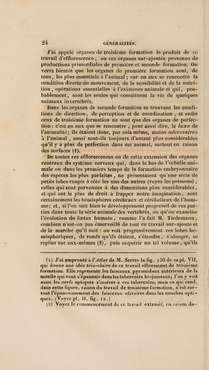 J’ai appelé organes de troisième formation le produit de ce travail d’efflorescence , ou ces organes sur-ajoutés provenus de productions primordiales de première et seconde formation. On verra bientôt que les organes de première formation sont, de tous, les plus essentiels à l’animal ; car en eux se rencontre la condition directe du mouvement, de la sensibilité et de la nutri¬ tion , opérations essentielles à l’existence animale et qui, pro¬ bablement, sont les seules qui constituent la vie de quelques animaux invertébrés. Dans les organes de seconde formation se trouvent les condi¬ tions de direction, de perception et de coordination , et enfin ceux de troisième formation ne sont que des organes de perfec¬ tion : c’est en eux que se rencontre , pour ainsi dire, le luxe de l’animalité; ils étaient donc, par cela même, moins nécessaires à l’animal , aussi sont-ils toujours d’autant plus considérables qu’il y a plus de perfection dans cet animal, surtout en raison des surfaces (1). De toutes ces efflorescences ou de cette extension des organes centraux du système nerveux qui, dans le bas de l’échelle ani¬ male ou dans les premiers temps de la formation embryonnaire des espèces les plus parfaites , ne présentaient qu’une série de petits lobes rangés à côté les uns des autres (voyez les poissons) , celles qui sont parvenues à des dimensions plus considérables, et qui ont le plus de droit à frapper notre imagination, sont certainement les hémisphères cérébraux et cérébelleux de l’hom¬ me; et, si l’on suit bien le développement progressif de ces par¬ ties dans toute la série animale des vertébrés, ou qu’on examine l’évolution du fœtus humain, comme l’a fait M. Tiedemann, combien n’est-on pas émerveillé de tout ce travail sur-ajoutéet de la marche qu’il suit : on voit progressivement ces lobes hé¬ misphériques, de ronds qu’ils étaient, s’étendre, s’alonger, se replier sur eux-mêmes (2)r puis acquérir un tel volume, qu’ils (1) J’ai emprunté à l'Atlas de M. Serres la fig. i56 de sa pl. VII, qui donne une idée très-claire de ce travail efflorescent de troisième formation. Elle représente les faisceaux pyramidaux antérieurs de la moelle qui vont s’épanouir dans les tubercules bi-jumeaux; l’on y voit aussi Jes nerfs optiques s’insérer à ces tubercules; mais ce qui rend, dans cette figure, raison du travail de troisième formation, c’est sur¬ tout l’épanouissement des faisceaux olivaires dans les couches opti¬ ques. (Voyez pl. Il, fig. 12.)