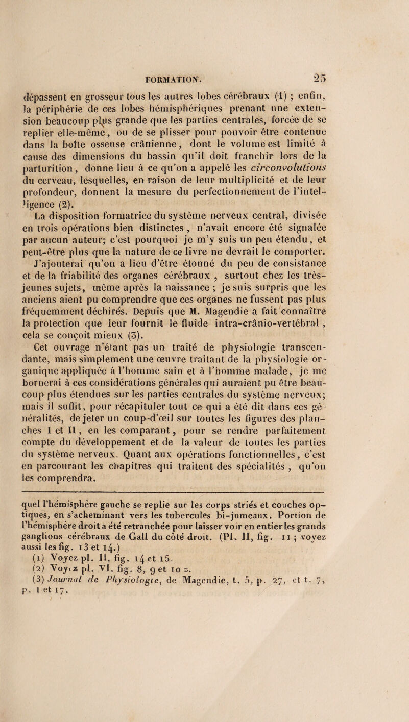 dépassent en grosseur tous les autres lobes cérébraux (1) ; enfin, la périphérie de ces lobes hémisphériques prenant une exten¬ sion beaucoup plus grande que les parties centrales, forcée de se replier elle-même, ou de se plisser pour pouvoir être contenue dans la boîte osseuse crânienne, dont le volume est limité à cause des dimensions du bassin qu’il doit franchir lors de la parturition, donne lieu à ce qu’on a appelé les circonvolutions du cerveau, lesquelles, en raison de leur multiplicité et de leur profondeur, donnent la mesure du perfectionnement de l’Intel— Mgence (2). La disposition formatrice du système nerveux central, divisée en trois opérations bien distinctes , n’avait encore été signalée par aucun auteur; c’est pourquoi je m’y suis un peu étendu, et peut-être plus que la nature de ce livre ne devrait le comporter. J’ajouterai qu’on a lieu d’être étonné du peu de consistance et delà friabilité des organes cérébraux , surtout chez les très- jeunes sujets, même après la naissance ; je suis surpris que les anciens aient pu comprendre que ces organes ne fussent pas plus fréquemment déchirés. Depuis que M. Magendie a fait connaître la protection que leur fournit le fluide intra-crânio-vertébral , cela se conçoit mieux (5). Cet ouvrage n’étant pas un traité de physiologie transcen¬ dante, mais simplement une œuvre traitant de la physiologie or¬ ganique appliquée à l’homme sain et à l’homme malade, je me bornerai à ces considérations générales qui auraient pu être beau¬ coup plus étendues sur les parties centrales du système nerveux; mais il suffit, pour récapituler tout ce qui a été dit dans ces gé¬ néralités, de jeter un coup-d’œil sur toutes les figures des plan¬ ches I et II, en les comparant, pour se rendre parfaitement compte du développement et de la valeur de toutes les parties du système nerveux. Quant aux opérations fonctionnelles, c’est en parcourant les chapitres qui traitent des spécialités , qu’on les comprendra. quel l’hémisphère gauche se replie sur les corps striés et couches op¬ tiques, en s’acheminant vers les tubercules bi-jumeaux. Portion de l’hémisphère droit a été retranchée pour laisser voir en entier les grands ganglions cérébraux de Gall du côté droit. (PI. II, fig. il ; voyez aussi les fig. 13 et 14.) (1) Voyez pl. Il, fig. 14 et i5. (2) Voyiz pl. VJ, fig, g, g et 10 s. (3) Journal cle Physiologie, de Magendie, t. 5, p. 27. et t. 7, p. I et 17.