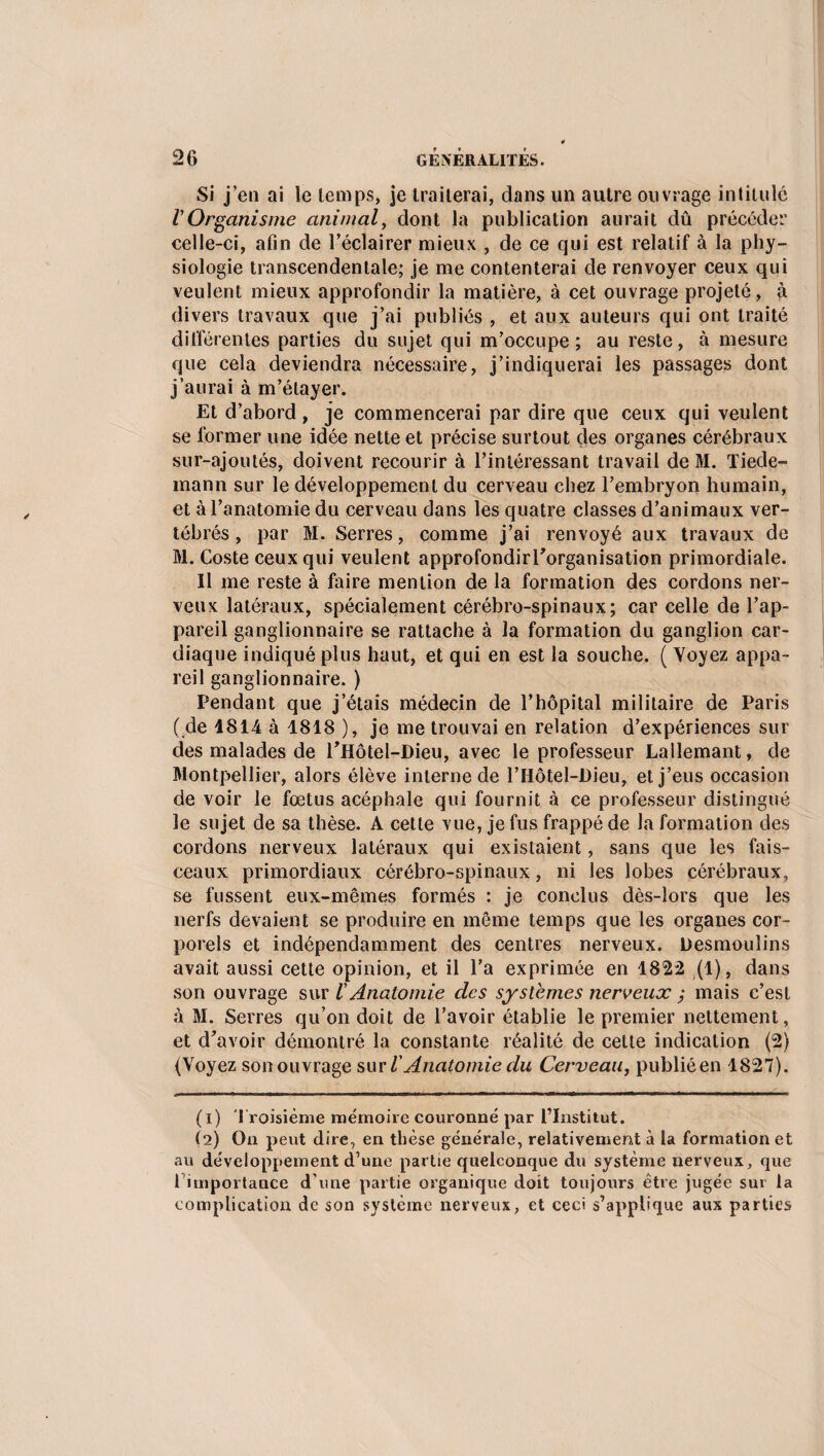 Si j’en ai le temps, je traiterai, dans un autre ouvrage intitulé VOrganisme animal, dont la publication aurait dû précéder celle-ci, afin de l’éclairer mieux , de ce qui est relatif à la phy¬ siologie transcendentale; je me contenterai de renvoyer ceux qui veulent mieux approfondir la matière, à cet ouvrage projeté, à divers travaux que j’ai publiés , et aux auteurs qui ont traité différentes parties du sujet qui m’occupe ; au reste, à mesure que cela deviendra nécessaire, j’indiquerai les passages dont j’aurai à m’étayer. Et d’abord, je commencerai par dire que ceux qui veulent se former une idée nette et précise surtout des organes cérébraux sur-ajoutés, doivent recourir à l’intéressant travail de M. Tiede¬ mann sur le développement du cerveau chez l’embryon humain, et à l’anatomie du cerveau dans les quatre classes d’animaux ver¬ tébrés , par M. Serres, comme j’ai renvoyé aux travaux de M. Coste ceux qui veulent approfondirTorganisation primordiale. Il me reste à faire mention de la formation des cordons ner¬ veux latéraux, spécialement cérébro-spinaux; car celle de l’ap¬ pareil ganglionnaire se rattache à la formation du ganglion car¬ diaque indiqué plus haut, et qui en est la souche. ( Voyez appa¬ reil ganglionnaire. ) Pendant que j’étais médecin de l’hôpital militaire de Paris ( de 1814 à 1818 ), je me trouvai en relation d’expériences sur des malades de THotel-Dieu, avec le professeur Lallemant, de Montpellier, alors élève interne de l’Hôtel-Dieu, et j’eus occasion de voir le fœtus acéphale qui fournit à ce professeur distingué le sujet de sa thèse. A cette vue, je fus frappé de la formation des cordons nerveux latéraux qui existaient, sans que les fais¬ ceaux primordiaux cérébro-spinaux, ni les lobes cérébraux, se fussent eux-mêmes formés : je conclus dès-lors que les nerfs devaient se produire en même temps que les organes cor¬ porels et indépendamment des centres nerveux. Desmouîins avait aussi cette opinion, et il l’a exprimée en 1822 (1), dans son ouvrage sur l Anatomie des systèmes nerveux ; mais c’est à M. Serres qu’on doit de l’avoir établie le premier nettement, et d’avoir démontré la constante réalité de cette indication (2) (Voyez son ouvrage sur lAnatomie du Cerveau, publié en 1827). (1) Troisième mémoire couronné par l’Institut. (2) On peut dire, en thèse générale, relativement à la formation et au développement d’une partie quelconque du système nerveux, que l importance d une partie organique doit toujours être jugée sur la complication de son système nerveux, et ceci s’applique aux parties