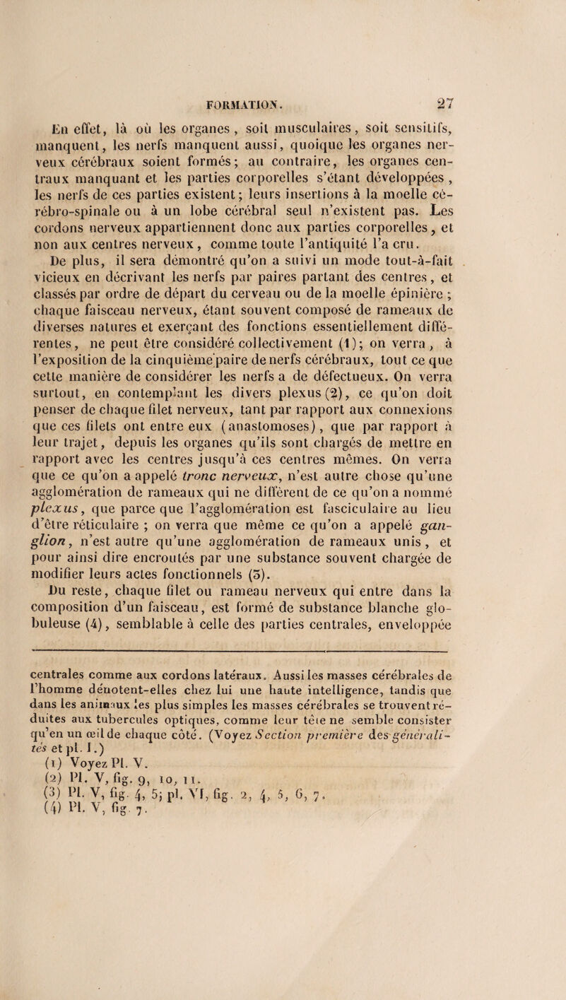 En effet, là où les organes, soit musculaires, soit sensitifs, manquent, les nerfs manquent aussi, quoique les organes ner¬ veux cérébraux soient formés; au contraire, les organes cen¬ traux manquant et les parties corporelles s’étant développées , les nerfs de ces parties existent; leurs insertions à la moelle cé¬ rébro-spinale ou à un lobe cérébral seul n’existent pas. Les cordons nerveux appartiennent donc aux parties corporelles, et non aux centres nerveux , comme toute l’antiquité l’a cru. De plus, il sera démontré qu’on a suivi un mode tout-à-fait vicieux en décrivant les nerfs par paires partant des centres, et classés par ordre de départ du cerveau ou de la moelle épinière ; chaque faisceau nerveux, étant souvent composé de rameaux de diverses natures et exerçant des fonctions essentiellement diffé¬ rentes, ne peut être considéré collectivement (1); on verra, à l’exposition de la cinquième paire de nerfs cérébraux, tout ce que cette manière de considérer les nerfs a de défectueux. On verra surtout, en contemplant les divers plexus (2), ce qu’on doit penser de chaque filet nerveux, tant par rapport aux connexions que ces filets ont entre eux (anastomoses), que par rapport à leur trajet, depuis les organes qu’ils sont chargés de mettre en rapport avec les centres jusqu’à ces centres mêmes. On verra que ce qu’on a appelé tronc nerveux, n’est autre chose qu’une agglomération de rameaux qui ne diffèrent de ce qu’on a nommé plexus, que parce que l’agglomération est fasciculaire au lieu d’être réticulaire ; on verra que même ce qu’on a appelé gan¬ glion , n’est autre qu’une agglomération de rameaux unis, et pour ainsi dire encroûtés par une substance souvent chargée de modifier leurs actes fonctionnels (5). Du reste, chaque filet ou rameau nerveux qui entre dans la composition d’un faisceau, est formé de substance blanche glo¬ buleuse (4), semblable à celle des parties centrales, enveloppée centrales comme aux cordons late'raux. Aussi les masses cérébrales de l’homme dénotent-elles chez lui une haute intelligence, tandis que dans les animaux les plus simples les masses cérébrales se trouvent ré¬ duites aux tubercules optiques, comme leur tête ne semble consister qu’en un œilde chaque côté. (Voyez Section première des'générali¬ tés et pl. 1. ) (1) Voyez Pl. Y. (2) Pl. V, fig. g, io, 11. 0) [’{• V, fig. 4, 5; pl. 2, 5, 6, 7, (4) Pl.V, fig.