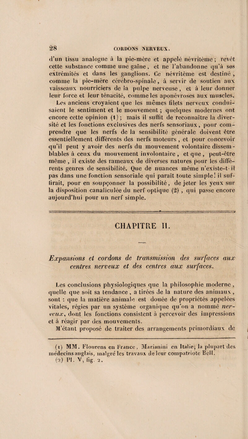 d’un tissu analogue à la pie-mère et appelé névritème; revêt cette substance comme une gaine, et ne l’abandonne qu’à ses extrémités et dans les ganglions. Ce névritème est destiné , comme la pie-mère cérébro-spinale, à servir de soutien aux vaisseaux nourriciers de la pulpe nerveuse, et à leur donner leur force et leur ténacité, comme les aponévroses aux muscles. Les anciens croyaient que les mêmes filets nerveux condui¬ saient le sentiment et le mouvement ; quelques modernes ont encore cette opinion (1) ; mais il suffit de reconnaître la diver¬ sité et les fonctions exclusives des nerfs sensoriaux, pour com¬ prendre que les nerfs de la sensibilité générale doivent être essentiellement différents des nerfs moteurs , et pour concevoir qu’il peut y avoir des nerfs du mouvement volontaire dissem¬ blables à ceux du mouvement involontaire, et que, peut-être même , il existe des rameaux de diverses natures pour les diffé¬ rents genres de sensibilité. Que de nuances même n’existe-t-il pas dans une fonction sensoriale qui paraît toute simple! il suf¬ firait, pour en soupçonner la possibilité, de jeter les yeux sur la disposition canaliculée du nerf optique (2) , qui passe encore aujourd’hui pour un nerf simple. CHAPITRE II. Expansions ci cordons de transmission des surfaces aux centres nerveux et des centres aux surfaces. Les conclusions physiologiques que la philosophie moderne , quelle que soit sa tendance , a tirées de la nature des animaux, sont : que la matière animale est douée de propriétés appelées vitales, régies par un système organique qu’on a nommé ner¬ veux, dont les fonctions consistent à percevoir des impressions et à réagir par des mouvements. M’étant proposé de traiter des arrangements primordiaux de (1) MM. Flourens en France, Marianini en Italie; la plupart des, médecins anglais, malgré les travaux de leur compatriote Bell. (2) PI. V, fig. 2.