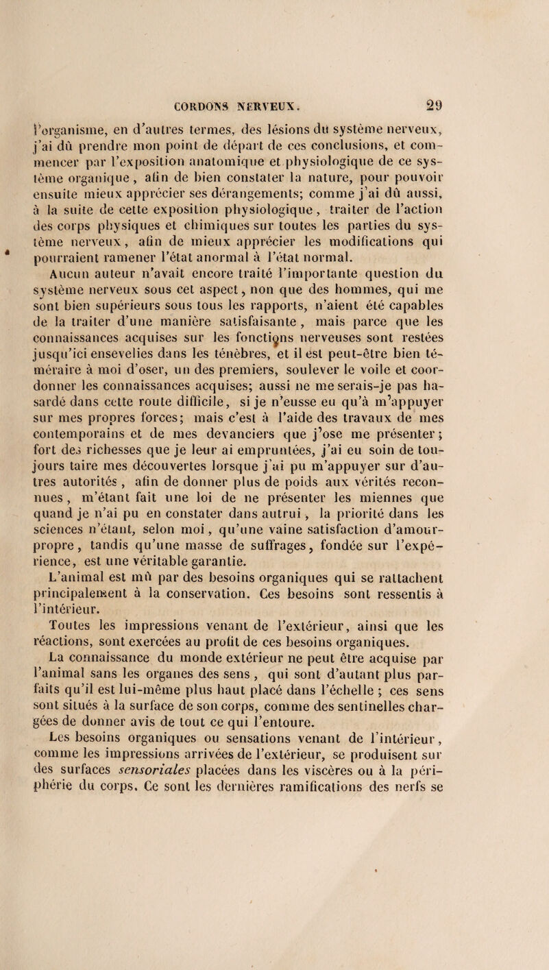l’organisme, en d’autres termes, des lésions du système nerveux, j’ai dû prendre mon point de départ de ces conclusions, et com¬ mencer par l’ex position anatomique et physiologique de ce sys¬ tème organique, atin de bien constater la nature, pour pouvoir ensuite mieux apprécier ses dérangements; comme j’ai dû aussi, à la suite de cette exposition physiologique, traiter de l’action des corps physiques et chimiques sur toutes les parties du sys¬ tème nerveux, atin de mieux apprécier les modifications qui pourraient ramener l'état anormal à l’état normal. Aucun auteur n’avait encore traité l’importante question du système nerveux sous cet aspect, non que des hommes, qui me sont bien supérieurs sous tous les rapports, n’aient été capables de la traiter d’une manière satisfaisante, mais parce que les connaissances acquises sur les fonctions nerveuses sont restées jusqu’ici ensevelies dans les ténèbres, et il est peut-être bien té¬ méraire à moi d’oser, un des premiers, soulever le voile et coor¬ donner les connaissances acquises; aussi ne me serais-je pas ha¬ sardé dans cette route difficile, si je n’eusse eu qu’à m’appuyer sur mes propres forces; mais c’est à l’aide des travaux de mes contemporains et de mes devanciers que j’ose me présenter; fort des richesses que je leur ai empruntées, j’ai eu soin de tou¬ jours taire mes découvertes lorsque j’ai pu m’appuyer sur d’au¬ tres autorités , afin de donner plus de poids aux vérités recon¬ nues , m’étant fait une loi de ne présenter les miennes que quand je n’ai pu en constater dans autrui-, la priorité dans les sciences n’étant, selon moi, qu’une vaine satisfaction d’amour- propre, tandis qu’une masse de suffrages, fondée sur l’expé¬ rience, est une véritable garantie. L’animal est mû par des besoins organiques qui se rattachent principalement à la conservation. Ces besoins sont ressentis à l’intérieur. Toutes les impressions venant de l’extérieur, ainsi que les réactions, sont exercées au prolit de ces besoins organiques. La connaissance du monde extérieur ne peut être acquise par l’animal sans les organes des sens , qui sont d’autant plus par¬ faits qu’il est lui-même plus haut placé dans l’échelle ; ces sens sont situés à la surface de son corps, comme des sentinelles char¬ gées de donner avis de tout ce qui l’entoure. Les besoins organiques ou sensations venant de l’intérieur, comme les impressions arrivées de l’extérieur, se produisent sur des surfaces sensoriales placées dans les viscères ou à la péri¬ phérie du corps, Ce sont les dernières ramifications des nerfs se
