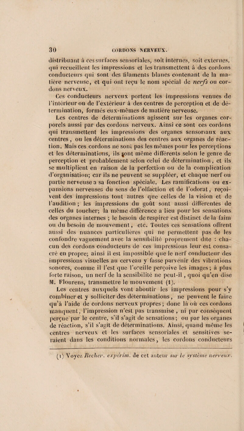 distribuant à ces surfaces sensorialcs, soit internes, soit externes, qui recueillent les impressions et les transmettent à des cordons conducteurs qui sont des filaments blancs contenant de la ma¬ tière nerveuse, et qui ont reçu le nom spécial de nerfs ou cor¬ dons nerveux. Ces conducteurs nerveux portent les impressions venues de l’intérieur ou de l’extérieur à des centres de perception et de dé¬ termination, formés eux-mêmes de matière nerveuse. Les centres de déterminations agissent sur les organes cor¬ porels aussi par des cordons nerveux. Ainsi ce sont ces cordons qui transmettent les impressions des organes sensoriaux aux centres , ou les déterminations des centres aux organes de réac¬ tion. Mais ces cordons ne sont pas les mêmes pour les perceptions et les déterminations, ils §ont même différents selon le genre de perception et probablement selon celui de détermination, et ils se multiplient en raison de la perfection ou de la complication d’organisation; car ils ne peuvent se suppléer, et chaque nerf ou partie nerveuse a sa fonction spéciale. Les ramifications ou ex¬ pansions nerveuses du sens de l’olfaction et de l’odorat, reçoi¬ vent des impressions tout autres que celles de la vision et de l’audition ; les impressions du goût sont aussi différentes de celles du loucher; la même différence a lieu pour les sensations des organes internes ; le besoin de respirer est distinct delà faim ou du besoin de mouvement , etc. Toutes ces sensations offrent aussi des nuances particulières qui ne permettent pas de les confondre vaguement avec la sensibilité proprement dite : cha¬ cun des cordons conducteurs de ces impressions leur est consa¬ cré en propre; ainsi il est impossible que le nerf conducteur des impressions visuelles au cerveau y fasse parvenir des vibrations sonores, comme il l’est que l’oreille perçoive les images; à plus forte raison, un nerf de la sensibilité ne peut-il, quoi qu’en dise M. Flourens, transmettre le mouvement (1). Les centres auxquels vont aboutir les impressions pour s’y combiner et y solliciter des déterminations, ne peuvent le faire qu’à l’aide de cordons nerveux propres ; donc là où ces cordons manquent, l’impression n’est pas transmise , ni par conséquent perçue par le centre, s’il s’agit de sensations; ou par les organes de réaction, s’il s’agit de déterminations. Ainsi, quand même les centres nerveux et les surfaces sensoriales et sensitives se¬ raient dans les conditions normales, les cordons conducteurs (i) Voyez. jRechcr. expèrim. de cet auteur sur le système nerveux. /