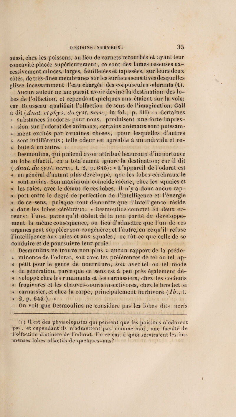 aussi, chez les poissons, au lieu de cornets recourbés et ayant leur concavité placée supérieurement, ce sont des lames osseuses ex¬ cessivement minces, larges, feuilletées et tapissées, sur leurs deux côtés, de très-fines membranes sur les surfaces sensitives desquelles glisse incessamment l’eau chargée des corpuscules odorants (1). Aucun auteur ne me paraît avoir deviné la destination des lo¬ bes de l’olfaction, et cependant quelques uns étaient sur la voie; car Rousseau qualifiait l’olfaction de sens de l’imagination. Gall a dit (Anat. etphys, dusyst. nerv., in fol., p. III) : « Certaines « substances inodores pour nous, produisent une forte impres- a sion sur l’odorat des animaux; certains animaux sont puissam- « ment excités par certaines choses, pour lesquelles d’autres « sont indifférents ; telle odeur est agréable à un individu et re- « bute à un autre. » Desmoulins, qui prétend avoir attribué beaucoup d’importance au lobe olfactif, en a totalement ignoré la destination; car il dit ( Anat. dusyst. nerv., t. 2, p. 645): a L’appareil de l’odorat est « en général d’autant plus développé, que les lobes cérébraux le 4 sont moins. Son maximum coïncide môme, chez les squales et « les raies, avec le défaut de ces lobes. Il n’y a donc aucun rap- « port entre le degré de perfection de l’intelligence et l’énergie « de ce sens, puisque tout démontre que l’intelligence réside a dans les lobes cérébraux. » Desmoulins commet ici deux er¬ reurs: l’une, parce qu’il déduit de la non parité de développe¬ ment la même conséquence, au lieu d’admettre que l’un de ces organes peut suppléer son congénère; et l’autre, en cequ’il refuse l’intelligence aux raies et aux squales, ne fut-ce que celle de se conduire et de poursuivre leur proie. Desmoulins ne trouve non plus « aucun rapport de la prédo- « minence de l’odorat, soit avec les préférences de tel ou tel ap- « petit pour le genre de nourriture, soit avec tel ou tel mode « de génération, parce que ce sens est à peu près également dé- « veloppéchez les ruminants et les carnassiers, chez les cochons « frugivores et les chauves-souris insectivores, chez le brochet si « carnassier, et chez la carpe, principalement herbivore (Ib.t t. « 2, p. 645 ). » On voit que Desmoulins ne considère pas les lobes dits nerfs (i) 11 e.st des physiologistes qui pensent que les poissons n’adorent pas , et cependant ils n’admettent pas, comme moi, une faculté de i’olfaction distincte de l’odorat. En ce cas, à quoi serviraient les im¬ menses lobes olfactifs de quelques-uns?