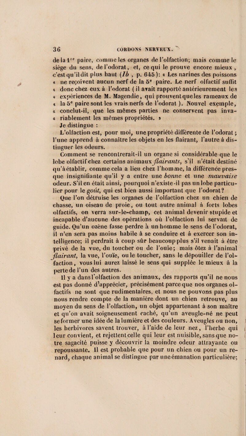 délai16 paire, comme les organes de l’olfaction; mais comme le siège du sens, de l’odorat, et, ce qui le prouve encore mieux , c’est qu’il dit plus haut (Ib , p. 645): « Les narines des poissons « ne reçoivent aucun nerf de la 5e paire. Le nerf olfactif suffit a donc chez eux à l’odorat ( il avait rapporté antérieurement les « expériences de M. Magendie, qui prouventqueles rameaux de « la 5e paire sont les vrais nerfs de l’odorat ). Nouvel exemple, « conclut-il, que les mêmes parties ne conservent pas inva- « riablement les mêmes propriétés. » Je distingue : L’olfaction est, pour moi, une propriété différente de l’odorat; l’une apprend à connaître les objets en les flairant, l’autre à dis¬ tinguer les odeurs. Comment se rencontrerait-il un organe si considérable que le lobe olfactif chez certains amm&ux flairants, s’il n’était destiné qu’à établir, comme cela a lieu chez l’homme, la différence pres¬ que insignifiante qu’il y a entre une bonne et une mauvaise odeur. S’il en était ainsi, pourquoi n’existe-il pas un lobe particu¬ lier pour le goût, qui est bien aussi important que l’odorat? Que l’on détruise les organes de l’olfaction chez un chien de chasse, un oiseau de proie, ou tout autre animal à forts lobes olfactifs, on verra sur-le-champ, cet animal devenir stupide et incapable d’aucune des opérations où l’olfaction lui servait de guide. Qu’un ozène fasse perdre à un homme le sens de l’odorat, il n’en sera pas moins habile à se conduire et à exercer son in¬ telligence; il perdrait à coup sûr beaucoup plus s’il venait à être privé de la vue, du toucher ou de l’ouïe; mais ôtez à l’animal flairant, la vue, l’ouïe, ouïe toucher, sans le dépouiller de l’ol¬ faction, vous lui aurez laissé le sens qui supplée le mieux à la perte de l’un des autres. Il y a dansl’olfaction des animaux, des rapports qu’il ne nous est pas donné d’apprécier, précisément parce que nos organes ol¬ factifs ne sont que rudimentaires, et nous ne pouvons pas plus nous rendre compte de la manière dont un chien retrouve, au moyen du sens de l’olfaction, un objet appartenant à son maître et qu’on avait soigneusement caché, qu’un aveugle-né ne peut se former une idée de la lumière et des couleurs. Aveugles ou non, les herbivores savent trouver, à l’aide de leur nez, l’herbe qui i 1 eur convient, et rejettent celle qui leur est nuisible, sans que no- i tre sagacité puisse y découvrir la moindre odeur attrayante ou repoussante. Il est probable que pour un chien ou pour un re¬ nard, chaque animal se distingue par uneémanation particulière;