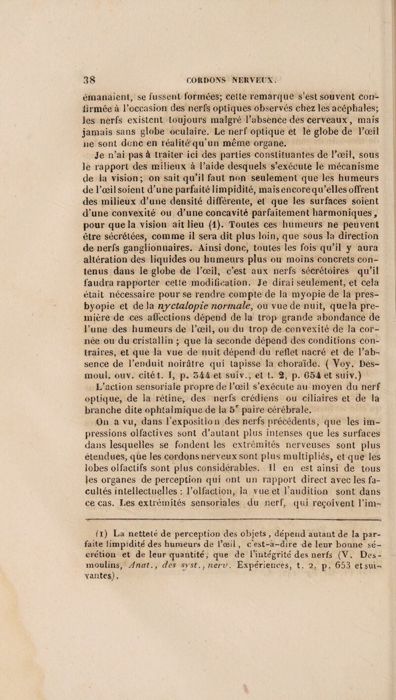 émanaient, se fussent formées; cette remarque s’est souvent con¬ firmée à l’occasion des nerfs optiques observés chez les acéphales; les nerfs existent toujours malgré l’absence des cerveaux, mais jamais sans globe oculaire. Le nerf optique et le globe de l’œil ne sont donc en réalité qu’un même organe. Je n’ai pas à traiter ici des parties constituantes de l’œil, sous le rapport des milieux à l’aide desquels s’exécute le mécanisme de la vision; on sait qu’il faut non seulement que les humeurs de l’œil soient d’une parfaité limpidité, maisencorequ’elles offrent des milieux d’une densité différente, et que les surfaces soient d’une convexité ou d’une concavité parfaitement harmoniques, pour que la vision ait lieu (1). Toutes ces humeurs ne peuvent être sécrétées, comme il sera dit plus loin, que sous la direction de nerfs ganglionnaires. Ainsi donc, toutes les fois qu’il y aura altération des liquides ou humeurs plus ou moins concrets con¬ tenus dans le globe de l’œil, c’est aux nerfs sécrétoires qu’il faudra rapporter cette modification. Je dirai seulement, et cela était nécessaire pour se rendre compte de la myopie de la pres- byopie et de la nyctalopie normale, ou vue de nuit, quela pre¬ mière de ces affections dépend de la trop grande abondance de l’une des humeurs de l’œil, ou du trop de convexité de la cor¬ née ou du cristallin ; que la seconde dépend des conditions con¬ traires, et que la vue de nuit dépend du reflet nacré et de l’ab¬ sence de l’enduit noirâtre qui tapisse la choraïde. ( Yoy. Des- moul. ouv. citét. I, p. 544 et suiv., et t. 2, p. 654 et suiv.) L’action sensoriale propre de l’œil s’exécute au moyen du nerf optique, de la rétine, des nerfs crédiens ou ciliaires et de la branche dite ophtalmique de la 5e paire cérébrale. On a vu, dans l’exposition des nerfs précédents, que les im¬ pressions olfactives sont d’autant plus intenses que les surfaces dans lesquelles se fondent les extrémités nerveuses sont plus étendues, que les cordons nerveux sont plus multipliés, et que les lobes olfactifs sont plus considérables. Il en est ainsi de tous J|es organes de perception qui ont un rapport direct avec les fa¬ cultés intellectuelles : l’olfaction, la vue et l’audition sont dans ce cas. Les extrémités sensoriaîes du nerf, qui reçoivent l’im- (l) La netteté de perception des objets , dépend autant de la par¬ faite limpidité des humeurs de l’oeil, c’est-à-dire de leur bonne sé¬ crétion et de leur quantité, que de l’intégrité des nerfs (V. Des- moulins, Anat., des syst., nerv. Expériences, t. 2, p. 653 etsuU vantes.).