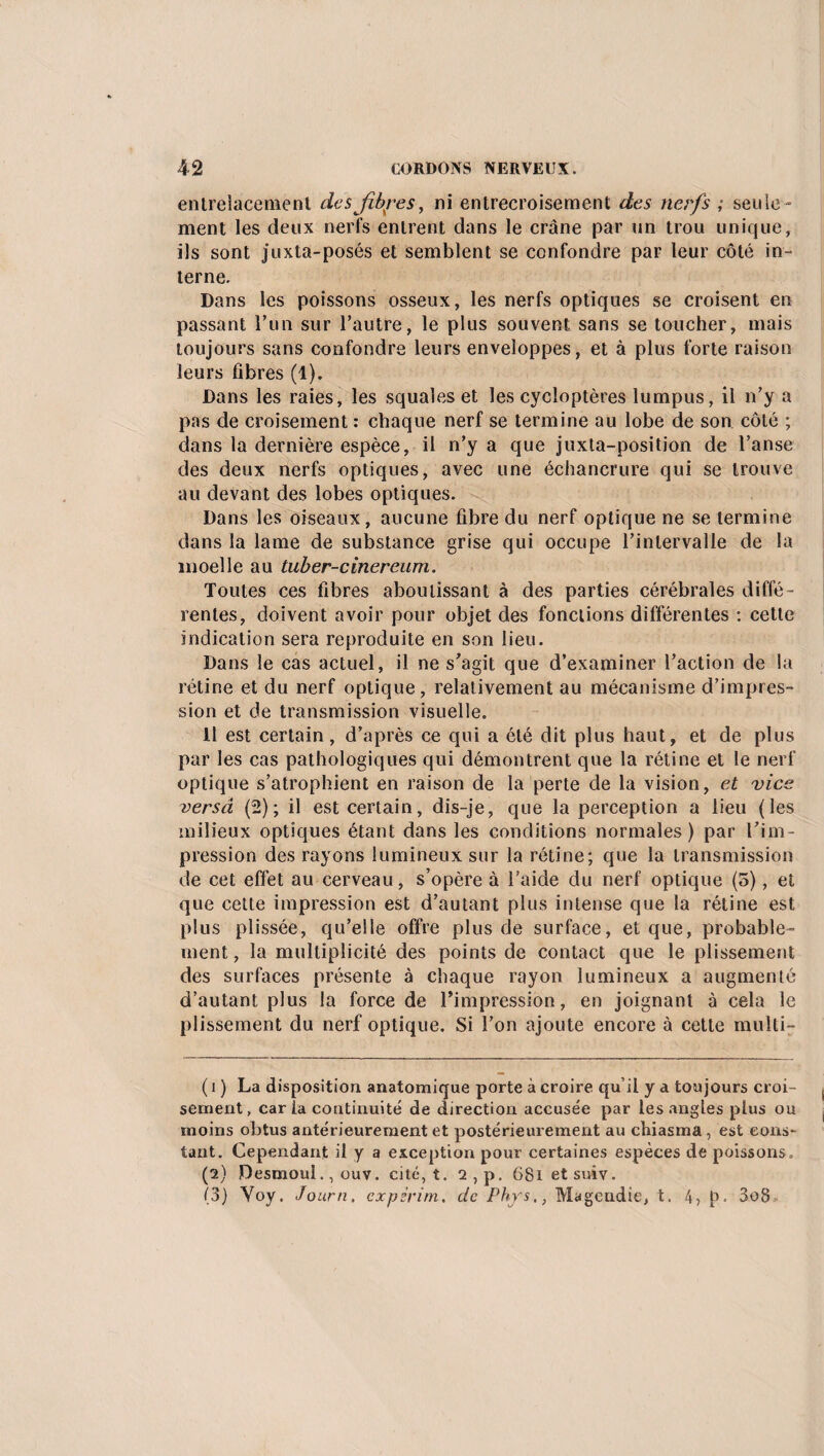 entrelacement des fibres, ni entrecroisement des nerfs ; seule¬ ment les deux nerfs entrent dans le crâne par un trou unique, ils sont juxta-posés et semblent se confondre par leur côté in¬ terne. Dans les poissons osseux, les nerfs optiques se croisent en passant l’un sur l’autre, le plus souvent sans se toucher, mais toujours sans confondre leurs enveloppes, et à plus forte raison leurs fibres (1). Dans les raies, les squales et les cycloptères lumpus, il n’y a pas de croisement : chaque nerf se termine au lobe de son côté ; dans la dernière espèce, il n’y a que juxta-position de l’anse des deux nerfs optiques, avec une échancrure qui se trouve au devant des lobes optiques. Dans les oiseaux, aucune fibre du nerf optique ne se termine dans la lame de substance grise qui occupe l’intervalle de la moelle au tuber-cinereum. Toutes ces fibres aboutissant à des parties cérébrales diffé¬ rentes, doivent avoir pour objet des fonctions différentes : cette indication sera reproduite en son lieu. Dans le cas actuel, il ne s’agit que d’examiner l’action de la rétine et du nerf optique, relativement au mécanisme d’impres¬ sion et de transmission visuelle. 11 est certain, d’après ce qui a été dit plus haut, et de plus par les cas pathologiques qui démontrent que la rétine et le nerf optique s’atrophient en raison de la perte de la vision, et vice versa (2); il est certain, dis-je, que la perception a lieu (les milieux optiques étant dans les conditions normales) par l’im¬ pression des rayons lumineux sur la rétine; que la transmission de cet effet au cerveau, s’opère à l’aide du nerf optique (5), et que cette impression est d’autant plus intense que la rétine est plus plissée, qu’elle offre plus de surface, et que, probable¬ ment , la multiplicité des points de contact que le plissement des surfaces présente à chaque rayon lumineux a augmenté d’autant plus la force de l’impression, en joignant à cela le plissement du nerf optique. Si l’on ajoute encore à cette multi- ( i ) La disposition anatomique porte à croire qu’il y a toujours croi¬ sement, caria continuité de direction accusée par les angles plus ou moins obtus antérieurement et postérieurement au chiasma, est cons¬ tant. Cependant il y a exception pour certaines espèces de poissons . (2) Desmoui., ouv. cité, t. 2,p. GSietsuiv. (3) Yoy. Journ, expzrim. de Phys., Magendie, t. 4, p. 3o8