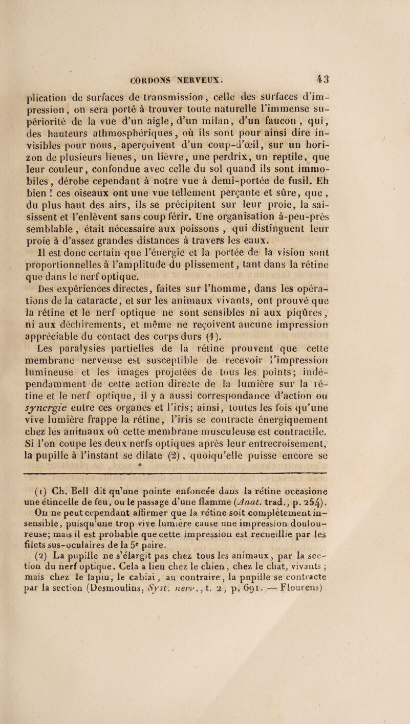 plication de surfaces de transmission, celle des surfaces d’im¬ pression, on sera porté à trouver toute naturelle l’immense su¬ périorité de la vue d’un aigle, d’un milan, d’un faucon , qui, des hauteurs athmosplféricjues, où ils sont pour ainsi dire in¬ visibles pour nous, aperçoivent d’un coup-d’œil, sur un hori¬ zon de plusieurs lieues, un lièvre, une perdrix, un reptile, que leur couleur, confondue avec celle du sol quand ils sont immo¬ biles , dérobe cependant à notre vue à demi-portée de fusil. Eh bien ! ces oiseaux ont une vue tellement perçante et sûre, que , du plus haut des airs, ils se précipitent sur leur proie, la sai¬ sissent et l’enlèvent sans coup férir. Une organisation à-peu-près semblable , était nécessaire aux poissons , qui distinguent leur proie à d’assez grandes distances à travers les eaux. Il est donc certain que l’énergie et la portée de la vision sont proportionnelles à l’amplitude du plissement, tant dans la rétine que dans le nerf optique. Des expériences directes, faites sur l’homme, dans les opéra¬ tions de la cataracte, et sur les animaux vivants, ont prouvé que la rétine et le nerf optique ne sont sensibles ni aux piqûres, ni aux déchirements, et même ne reçoivent aucune impression appréciable du contact des corps durs (1). Les paralysies partielles de la rétine prouvent que cette membrane nerveuse est susceptible de recevoir l'impression lumineuse et les images projetées de tous les points; indé¬ pendamment de cette action directe de la lumière sur la ré¬ tine et le nerf optique, il y a aussi correspondance d’action ou synergie entre ces organes et l’iris; ainsi, toutes les fois qu’une vive lumière frappe la rétine, l’iris se contracte énergiquement chez les animaux où cette membrane musculeuse est contractile. Si l’on coupe les deux nerfs optiques après leur entrecroisement, la pupille à l’instant se dilate (2), quoiqu’elle puisse encore se (1) Ch. Bell dit qu’une pointe enfoncée dans la rétine occasione une étincelle de feu, ou le passage d’une flamme (Anat. trad., p. 254). On ne peut cependant affirmer que la rétine soit complètement in¬ sensible, puisqu’une trop vive lumière cause une impression doulou¬ reuse; mais il est probable que cette impression est recueillie par les filets sus-oculaires de la 5e paire. (2) La pupille ne s’élargit pas chez tous les animaux, par la sec¬ tion du nerf optique. Cela a lieu chez le chien, chez le chat, vivants ; mais chez le lapin, le cabiai, au contraire, la pupille se contracte par la section (Desmoulins, Syst. nerv., t. 2, p. 691. Flourens)