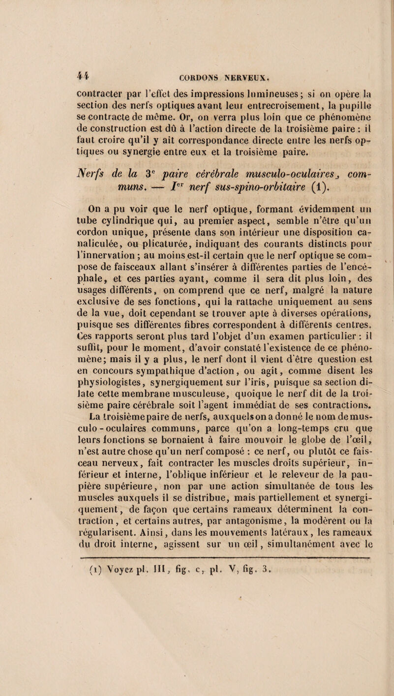I 44 CORDONS NERVEUX. contracter par l’effet des impressions lumineuses ; si on opère la section des nerfs optiques avant leur entrecroisement, la pupille se contracte de môme. Or, on verra plus loin que ce phénomène de construction est dû à l’action directe de la troisième paire : il faut croire qu’il y ait correspondance directe entre les nerfs op¬ tiques ou synergie entre eux et la troisième paire. Nerfs de la 3e paire cérébrale musculo-oculaires j com¬ muns. — Ier nerf sus-spino-orbitaire (1). On a pu voir que le nerf optique, formant évidemment un tube cylindrique qui, au premier aspect, semble n’être qu’un cordon unique, présente dans son intérieur une disposition ca- naliculée, ou plicaturée, indiquant des courants distincts pour l’innervation ; au moins est-il certain que le nerf optique se com¬ pose de faisceaux allant s’insérer à différentes parties de l’encé¬ phale, et ces parties ayant, comme il sera dit plus loin, des usages différents, on comprend que ce nerf, malgré la nature exclusive de ses fonctions, qui la rattache uniquement au sens de la vue, doit cependant se trouver apte à diverses opérations, puisque ses différentes fibres correspondent à différents centres. Ces rapports seront plus tard l’objet d’un examen particulier : il suffit, pour le moment, d’avoir constaté l’existence de ce phéno¬ mène; mais il y a plus, le nerf dont il vient d'être question est en concours sympathique d’action, ou agit, comme disent les physiologistes, synergiquement sur l’iris, puisque sa section di¬ late cette membrane musculeuse, quoique le nerf dit de la troi¬ sième paire cérébrale soit l’agent immédiat de ses contractions. La troisième paire de nerfs, auxquels on a donné le nom de mus¬ culo - oculaires communs, parce qu’on a long-temps cru que leurs fonctions se bornaient à faire mouvoir le globe de l’œil, n’est autre chose qu’un nerf composé : ce nerf, ou plutôt ce fais¬ ceau nerveux, fait contracter les muscles droits supérieur, in¬ férieur et interne, l’oblique inférieur et le releveur de la pau¬ pière supérieure, non par une action simultanée de tous les muscles auxquels il se distribue, mais partiellement et synergi¬ quement , de façon que certains rameaux déterminent la con¬ traction, et certains autres, par antagonisme, la modèrent ou la régularisent. Ainsi, dans les mouvements latéraux, les rameaux du droit interne, agissent sur un œil, simultanément avec le