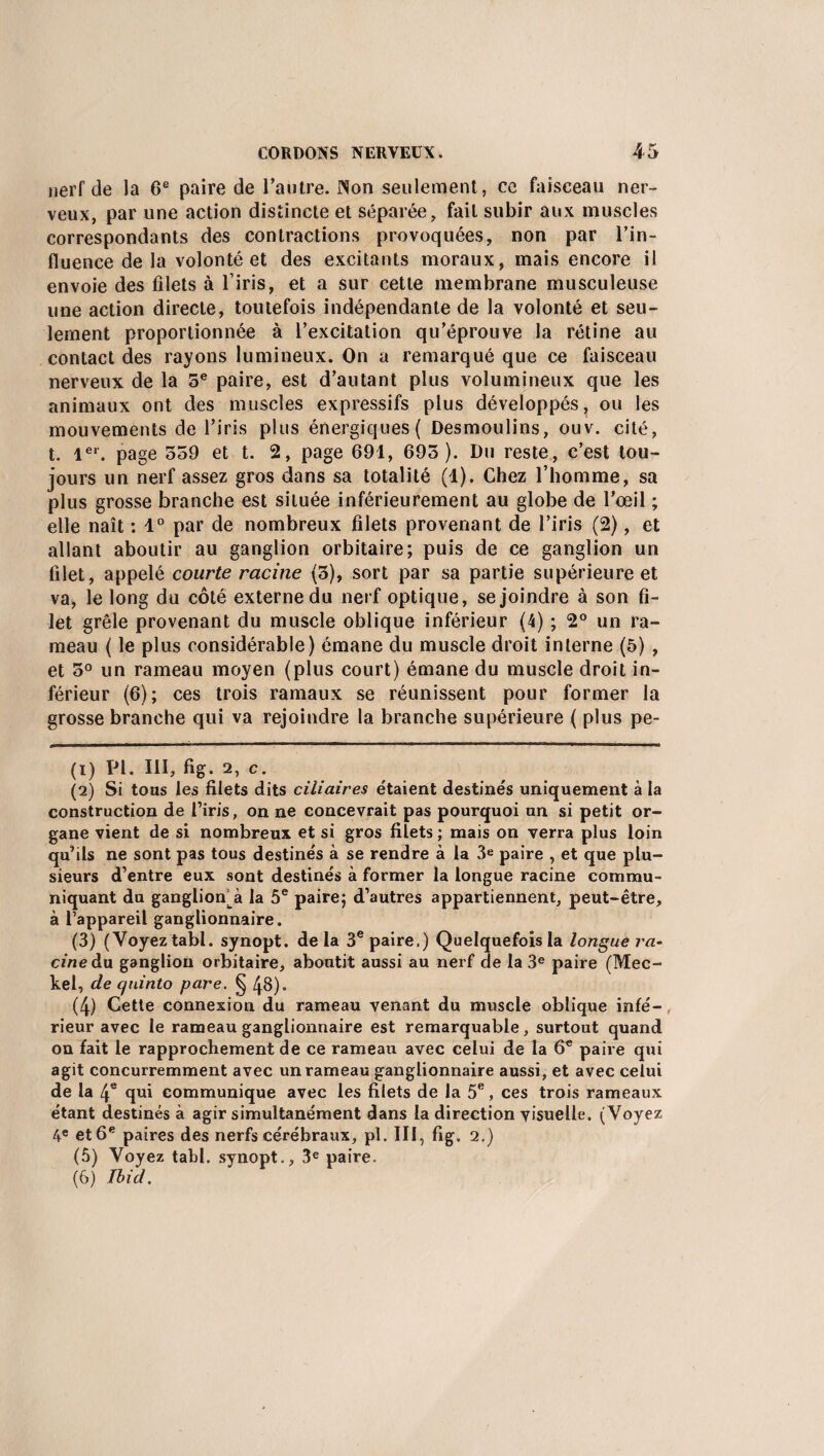 nerf de la 6e paire de l'autre. Non seulement, ce faisceau ner¬ veux, par une action distincte et séparée, fait subir aux muscles correspondants des contractions provoquées, non par l’in¬ fluence de la volonté et des excitants moraux, mais encore il envoie des filets à l’iris, et a sur cette membrane musculeuse une action directe, toutefois indépendante de la volonté et seu¬ lement proportionnée à l’excitation qu’éprouve la rétine au contact des rayons lumineux. On a remarqué que ce faisceau nerveux de la 5e paire, est d’autant plus volumineux que les animaux ont des muscles expressifs plus développés, ou les mouvements de l’iris plus énergiques { Desmoulins, ouv. cité, t. 1er. page 559 et t. 2, page 691, 695 ). Du reste, c’est tou¬ jours un nerf assez gros dans sa totalité (1). Chez l’homme, sa plus grosse branche est située inférieurement au globe de l’œil ; elle naît : 1° par de nombreux filets provenant de l’iris (2), et allant aboutir au ganglion orbitaire; puis de ce ganglion un filet, appelé courte racine (5), sort par sa partie supérieure et va, le long du côté externe du nerf optique, se joindre à son fi¬ let grêle provenant du muscle oblique inférieur (4) ; 2° un ra¬ meau ( le plus considérable) émane du muscle droit interne (5) , et 5° un rameau moyen (plus court) émane du muscle droit in¬ férieur (6); ces trois ramaux se réunissent pour former la grosse branche qui va rejoindre la branche supérieure ( plus pe- (1) PI. III, fig. 2, c. (2) Si tous les filets dits ciliaires étaient destinés uniquement à la construction de l’iris, on ne concevrait pas pourquoi un si petit or¬ gane vient de si nombreux et si gros filets ; mais on verra plus loin qu’ils ne sont pas tous destinés à se rendre à la 3e paire , et que plu¬ sieurs d’entre eux sont destinés à former la longue racine commu¬ niquant du ganglion^ la 5e paire; d’autres appartiennent, peut-être, à l’appareil ganglionnaire. (3) (Voyez tabl. synopt. de la 3e paire,) Quelquefois la longue ra¬ cine du ganglion orbitaire, aboutit aussi au nerf de la 3e paire (Mec- kel, de c/uinto pare. § 48). (4) Cette connexion du rameau venant du muscle oblique infé¬ rieur avec le rameau ganglionnaire est remarquable, surtout quand on fait le rapprochement de ce rameau avec celui de la 6e paire qui agit concurremment avec un rameau ganglionnaire aussi, et avec celui de la 4e qui communique avec les filets de la 5e, ces trois rameaux étant destinés à agir simultanément dans la direction visuelle. (Voyez 4e et 6e paires des nerfs cérébraux, pl. III, fig. 2.) (5) Voyez tabl, synopt., 3e paire. (6) Ibid,