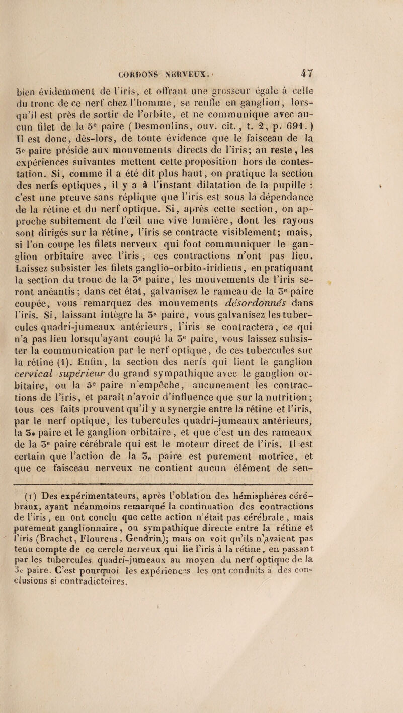bien évidemment de l’iris, et offrant une grosseur égale à celle du tronc de ce nerf chez l’homme, se renfle en ganglion, lors¬ qu’il est près de sortir de l’orbite, et ne communique avec au¬ cun filet de la 5e paire (Desmoulins, ouv. cit., t. 2, p. 691. ) Il est donc, dès-lors, de toute évidence que le faisceau de la 5e paire préside aux mouvements directs de l’iris; au reste, les expériences suivantes mettent cette proposition hors de contes¬ tation. Si, comme il a été dit plus haut, on pratique la section des nerfs optiques, il y a à l’instant dilatation de la pupille : c’est une preuve sans réplique que l’iris est sous la dépendance de la rétine et du nerf optique. Si, après cette section, on ap¬ proche subitement de l’œil une vive lumière, dont les rayons sont dirigés sur la rétine, l’iris se contracte visiblement; mais, si l’on coupe les filets nerveux qui font communiquer le gan¬ glion orbitaire avec l’iris, ces contractions n’ont pas lieu. Laissez subsister les filets ganglio-orbito-iridiens, en pratiquant la section du tronc de la 5e paire, les mouvements de l’iris se¬ ront anéantis; dans cet état, galvanisez le rameau de la 5e paire coupée, vous remarquez des mouvements désordonnés dans l’iris. Si, laissant intègre la 5e paire, vous galvanisez les tuber¬ cules quadri-jumeaux antérieurs, l’iris se contractera, ce qui n’a pas lieu lorsqu’ayant coupé la 5e paire, vous laissez subsis¬ ter la communication par le nerf optique, de ces tubercules sur la rétine (1). Enfin, la section des nerfs qui lient le ganglion cervical supérieur du grand sympathique avec le ganglion or¬ bitaire, ou la ôe paire n’empêche, aucunement les contrac¬ tions de l’iris, et paraît n’avoir d’influence que sur la nutrition; tous ces faits prouvent qu’il y a synergie entre la rétine et l’iris, par le nerf optique, les tubercules quadri-jumeaux antérieurs, la 5# paire et le ganglion orbitaire, et que c’est un des rameaux de la 5e paire cérébrale qui est le moteur direct de l’iris. Il est certain que l’action de la 5e paire est purement motrice, et que ce faisceau nerveux ne contient aucun élément de sen- (i) Des expérimentateurs, après l’oblation des hémisphères céré¬ braux, ayant néanmoins remarqué la continuation des contractions de l’iris, en Ont conclu que cette action n’était pas cérébrale , mais purement ganglionnaire, ou sympathique directe entre la rétine et l’iris (Brachet, Flourens , Gendrin); mais on voit qu’ils n’avaient pas tenu compte de ce cercle nerveux qui lie l’iris à la rétine, en, passant par les tubercules quadri-jumeaux au moyen du nerf optique de la 3e paire. C’est pourquoi les expérienc-s les ont conduits à des con¬ clusions si contradictoires.