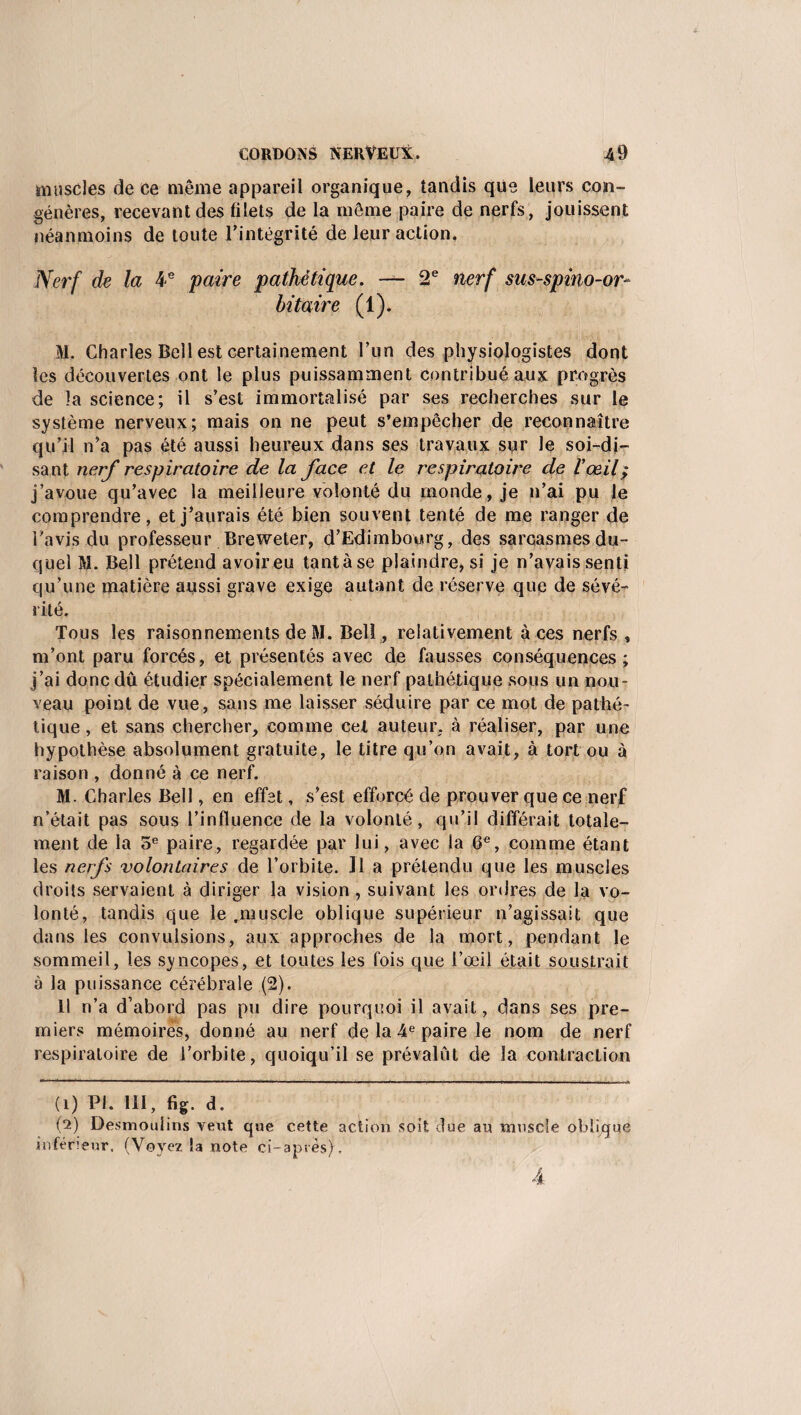 muscles de ce même appareil organique, tandis que leurs con¬ génères, recevant des filets de la même paire de nerfs, jouissent néanmoins de toute l’intégrité de leur action, Nerf de la 4e paire pathétique. — 2e nerf sus-spino-or- bitaire (1). M. Charles Bell est certainement l’un des physiologistes dont les découvertes ont le plus puissamment contribué aux progrès de la science; il s’est immortalisé par ses recherches sur le système nerveux; mais on ne peut s’empêcher de reconnaître qu’il n’a pas été aussi heureux dans ses travaux sur le soi-di¬ sant nerf respiratoire de la face et le respiratoire de l’œil ; j’avoue qu’avec la meilleure volonté du monde , je n’ai pu le comprendre, et j’aurais été bien souvent tenté de me ranger de l’avis du professeur Breweter, d’Edimbourg, des sarcasmes du¬ quel M. Bell prétend avoireu tantàse plaindre, si je n’avais senti qu’une matière aussi grave exige autant de réserve que de sévé¬ rité. Tous les raisonnements de M. Bell , relativement à ces nerfs , m’ont paru forcés, et présentés avec de fausses conséquences; j’ai donc dû étudier spécialement le nerf pathétique sous un nou¬ veau point de vue, sans me laisser séduire par ce mot de pathé¬ tique , et sans chercher, comme cet auteur, à réaliser, par une hypothèse absolument gratuite, le titre qu’on avait, à tort ou à raison , donné à ce nerf. M. Charles Bell, en effet, s’est efforcé de prouver que ce nerf n’était pas sous l’influence de la volonté, qu’il différait totale¬ ment de la 5e paire, regardée par lui, avec la 6e, comme étant les nerfs volontaires de l’orbite. Il a prétendu que les muscles droits servaient à diriger la vision , suivant les ordres de la vo¬ lonté, tandis que le ,muscle oblique supérieur n’agissait que dans les convulsions, aux approches de la mort, pendant le sommeil, les svncopes, et toutes les fois que l’œil était soustrait à la puissance cérébrale (2). 11 n’a d’abord pas pu dire pourquoi il avait, dans ses pre¬ miers mémoires, donné au nerf de la 4e paire le nom de nerf respiratoire de l’orbite, quoiqu’il se prévalût de la contraction (î) PI. III, fig. d. (*2) Desmoulins veut que cette action soit due au muscle oblique inférieur. (Voyez la note ci-après). 4