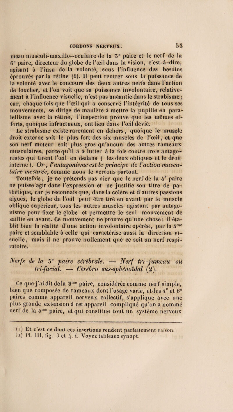 meau musculi-maxillo--ocuIaire de la 5e paire et le nerf de la 6e paire, directeur du globe de l’œil dans la vision, c’est-à-dire, agisant à l’insu de la volonté, sous l’influence des besoins éprouvés par la rétine (1). Il peut rentrer sous la puissance de la volonté avec le concours des deux autres nerfs dans l’action de loucher, et l’on voit que sa puissance involontaire, relative¬ ment à l’influence visuelle, n’est pas anéantie dans le strabisme ; car, chaque fois que l'œil qui a conservé l’intégrité de tous ses mouvements, se dirige de manière à mettre la pupille en para- iellisme avec la rétine, l’inspection prouve que les mêmes ef¬ forts, quoique infructueux, ont lieu dans l’œil dévié. Le strabisme existe rarement en dehors, quoique le muscle droit externe soit le plus fort des six muscles de l’oeil, et que son nerf moteur soit plus gros qu’aucun des autres rameaux musculaires, parce qu’il a à lutter à la fois contre trois antago¬ nistes qui tirent l’œil en dedans ( les deux obliques et le droit interne ). Or, l’antagonisme est le principe de l'action muscu¬ laire mesuréeT comme nous le verrons partout. Toutefois, je ne prétends pas nier que le nerf de la 4 e paire ne puisse agir dans l’expression et ne justifie son titre de pa¬ thétique, car je reconnais que, dans la colère et d’autres passions aiguës, le globe de l’œil peut être tiré en avant par le muscle oblique supérieur, tous les autres muscles agissant par antago¬ nisme pour fixer le globe et permettre le seul mouvement de saillie en avant. Ce mouvement ne prouve qu’une chose: il éta¬ blit bien la réalité d’une action involontaire opérée, par la 4me paire et semblable à celle qui caractérise aussi la direction vi¬ suelle, mais il ne prouve nullement que ce soit un nerf respi¬ ratoire. Nerfs de la 5e paire cérébrale. — Nerf tri-jumeau ou tri-facial. — Cêrèbro sus-sphénoïdal (2). Ce que j’ai dit delà 5me paire, considérée comme nerf simple, bien que composée de rameaux dontl’usage varie, etdes4e et 6e paires comme appareil nerveux collectif, s’applique avec une plus grande extension à cet appareil compliqué qu’on a nommé nerf de la 5n,e paire, et qui constitue tout un système nerveux (i) Et c’est ce dont ces insertions rendent parfaitement, raison. U) PI. III, fig. 3 et 4> f. Voyez tableaux syriopt.