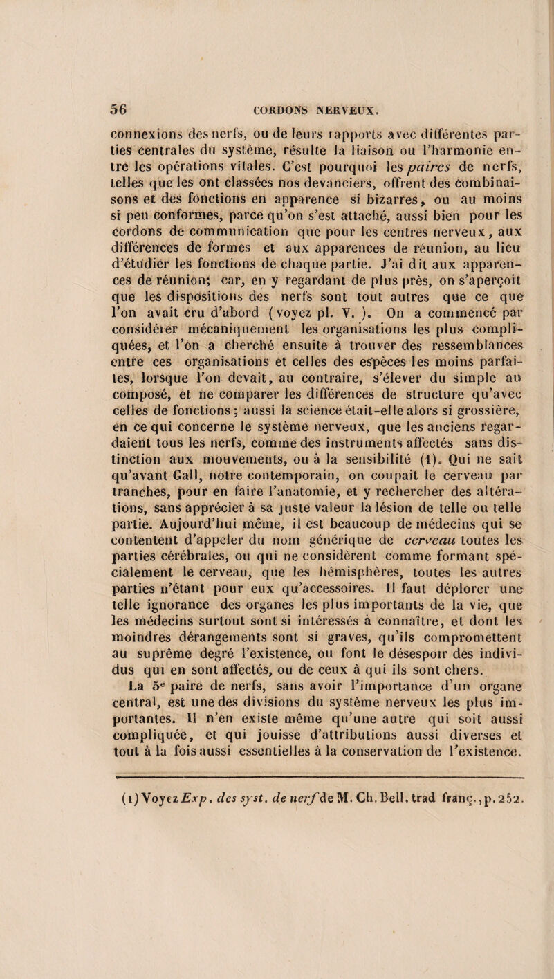 connexions des nerfs, ou de leurs rapports avec différentes par¬ ties Centrales du système, résulte la liaison ou l’harmonie en¬ tre les opérations vitales. C’est pourquoi les paires de nerfs, telles que les ont classées nos devanciers, offrent des Combinai¬ sons et des fonctions en apparence si bizarres, ou au moins si peu conformes, parce qu’on s’est attaché, aussi bien pour les cordons de communication que pour les centres nerveux, aux différences de formes et aux apparences de réunion, au lieu d’étudier les fonctions de chaque partie. J’ai dit aux apparen¬ ces de réunion; car, en y regardant de plus près, on s’aperçoit que les dispositions des nerfs sont tout autres que ce que l’on avait cru d’abord (voyez pl. V. ). On a commencé par considérer mécaniquement les organisations les plus compli¬ quées, et l’on a cherché ensuite à trouver des ressemblances entre ces organisations et celles des es’pèces les moins parfai¬ tes, lorsque l’on devait, au contraire, s’élever du simple an composé, et ne comparer les différences de structure qu’avec celles de fonctions; aussi la science était-elle alors si grossière, en ce qui concerne le système nerveux, que les anciens regar¬ daient tous les nerfs, comme des instruments affectés sans dis¬ tinction aux mouvements, ou à la sensibilité (1). Qui ne sait qu’avant Gall, notre contemporain, on coupait le cerveau par tranches, pour en faire l’anatomie, et y rechercher des altéra¬ tions, sans apprécier à sa juste valeur la lésion de telle ou telle partie. Aujourd’hui même, il est beaucoup de médecins qui se contentent d’appeler du nom générique de cerveau, toutes les parties cérébrales, ou qui ne considèrent comme formant spé¬ cialement le cerveau, que les hémisphères, toutes les autres parties n’étant pour eux qu’accessoires. Il faut déplorer une telle ignorance des organes les plus importants de la vie, que les médecins surtout sont si intéressés à connaître, et dont les moindres dérangements sont si graves, qu’ils compromettent au suprême degré l’existence, ou font le désespoir des indivi¬ dus qui en sont affectés, ou de ceux à qui ils sont chers. La 5e paire de nerfs, sans avoir l’importance d’un organe central, est une des divisions du système nerveux les plus im¬ portantes. 11 n’en existe même qu’une autre qui soit aussi compliquée, et qui jouisse d’attributions aussi diverses et tout à la fois aussi essentielles à la conservation de l’existence. (i) Voyez Exp. des sjst. de nerf de M. Ch. Bell, trad franc,, p. 2 52.