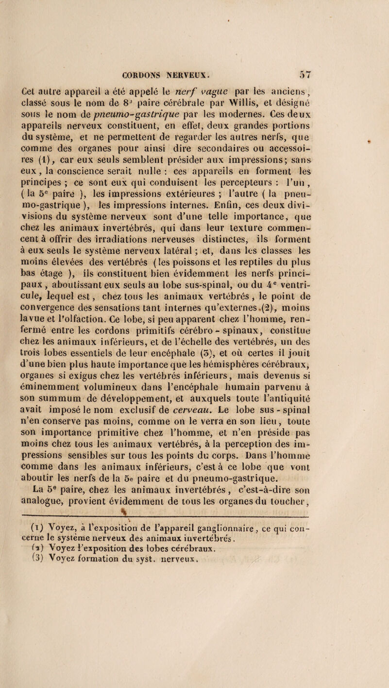 Cet autre appareil a été appelé le nerf vague par les anciens , classé sous le nom de 8J paire cérébrale par Willis, et désigné sous le nom de pneumo-gastrique par les modernes. Ces deux appareils nerveux constituent, en effet, deux grandes portions du système, et ne permettent de regarder les autres nerfs, que comme des organes pour ainsi dire secondaires ou accessoi¬ res (1), car eux seuls semblent présider aux impressions; sans eux, la conscience serait nulle: ces appareils en forment les principes ; ce sont eux qui conduisent les percepteurs : l’un , ( la 5e paire ), les impressions extérieures ; l’autre ( la pneu- mo-gastrique ), les impressions internes. Enfin, ces deux divi- visions du système nerveux sont d’une telle importance, que chez les animaux invertébrés, qui dans leur texture commen¬ cent à offrir des irradiations nerveuses distinctes, ils forment à eux seuls le système nerveux latéral ; et, dans les classes les moins élevées des vertébrés (les poissons et les reptiles du plus bas étage ), iis constituent bien évidemment les nerfs princi¬ paux, aboutissant eux seuls au lobe sus-spinal, ou du 4e ventri¬ cule, lequel est, chez tous les animaux vertébrés , le point de convergence des sensations tant internes qu’externes (2), moins la vue et l’olfaction. Ce lobe, si peu apparent chez l’homme, ren¬ fermé entre les cordons primitifs cérébro-spinaux, constitue chez les animaux inférieurs, et de l’échelle des vertébrés, un des trois lobes essentiels de leur encéphale (5), et où certes il jouit d’une bien plus haute importance que les hémisphères cérébraux, organes si exigus chez les vertébrés inférieurs, mais devenus si éminemment volumineux dans l’encéphale humain parvenu à son summum de développement, et auxquels toute l’antiquité avait imposé le nom exclusif de cerveau. Le lobe sus-spinal n’en conserve pas moins, comme on le verra en son lieu, toute son importance primitive chez l’homme, et n’en préside pas moins chez tous les animaux vertébrés, à la perception des im¬ pressions sensibles sur tous les points du corps. Dans l’homme comme dans les animaux inférieurs, c’est à ce lobe que vont aboutir les nerfs de la 5e paire et du pneumo-gastrique. La 5e paire, chez les animaux invertébrés, c’est-à-dire son analogue, provient évidemment de tous les organes du toucher, \ ' • (i) Voyez, à l’exposition de l’appareil ganglionnaire, ce qui con¬ cerne le système nerveux des animaux invertébrés . fa) Voyez l’exposition des lobes cérébraux. (3) Voyez formation du syst. nerveux.