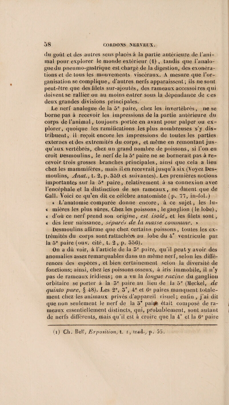 du goût et des autres sens placés à la partie antérieure de l’ani- mal pour explorer le monde extérieur (1) , tandis que l’analo¬ gue du pneumo-gastrique est chargé de la digestion, des exonéra¬ tions et de tous les mouvements viscéraux. A mesure que l’or¬ ganisation se complique, d’autres nerfs apparaissent; ils ne sont peut-être que des filets sur-ajoutés, des rameaux accessoires qui doivent se rallier ou au moins entrer sous la dépendance de ces deux grandes divisions principales. Le nerf analogue de la 5e paire, chez les invertébrés, ne se borne pas à recevoir les impressions de la partie antérieure du corps de l’animal, toujours portée en avant pour palper ou ex¬ plorer, quoique les ramifications les plus nombreuses s’y dis¬ tribuent, il reçoit encore les impressions de toutes les parties externes et des extrémités du corps, et même en remontant jus¬ qu’aux vertébrés, chez un grand nombre de poissons, si l’on en croit Desmoulins, le nerf de la 5e paire ne se bornerait pas à re¬ cevoir trois grosses branches principales, ainsi que cela a lieu chez les mammifères, mais il en recevrait jusqu’à six (Voyez Des¬ moulins, Anat., t. 2, p. 559 et suivantes). Les premières notions importantes sur la 5° paire, relativement à sa connexion avec l’encéphale et la distinction de ses rameaux, ne datent que de Gall. Voici ce qu’en dit ce célèbre anatomiste (p. 77, in-fol.) « L’anatomie comparée donne encore, à ce sujet, les lu- « mières les plus sûres. Chez les poissons , le ganglion ( le lobe), <t d’où ce nerf prend son origine, est isolé r et les filets sont, 4 dès leur naissance, séparés de la masse commune. » Desmoulins affirme que chez certains poissons, toutes les ex¬ trémités du corps sont rattachées au lobe du 4e ventricule par la 5e paire (ouv. cité, t. 2, p. 556). On a dû voir, à l’article de la 5e paire, qu'il peut y avoir des anomalies assez remarquables dans un même nerf, selon les diffé¬ rences des espèces, et bien certainement selon la diversité de fonctions; ainsi, chez les poissons osseux, à iris immobile, il n’y pas de rameaux iridiens; on a vu la longue racine du ganglion orbitaire se porter à la 5e paire au lieu de la 5a (M.eckel, de quinto pare, § 48). Les 2e, 5e, 4e et Ge paires manquent totale¬ ment chez les animaux privés d’appareil visuel; enfin , j’ai dit que non seulement le nerf de la 5“ paille était composé de ra¬ meaux essentiellement distincts, qui, probablement, sont autant de nerfs différents, mais qu’il est à croire que la 4e et la 6e paire (i) Ch. Bel!, Exposition, t. i, trad., p. 55.