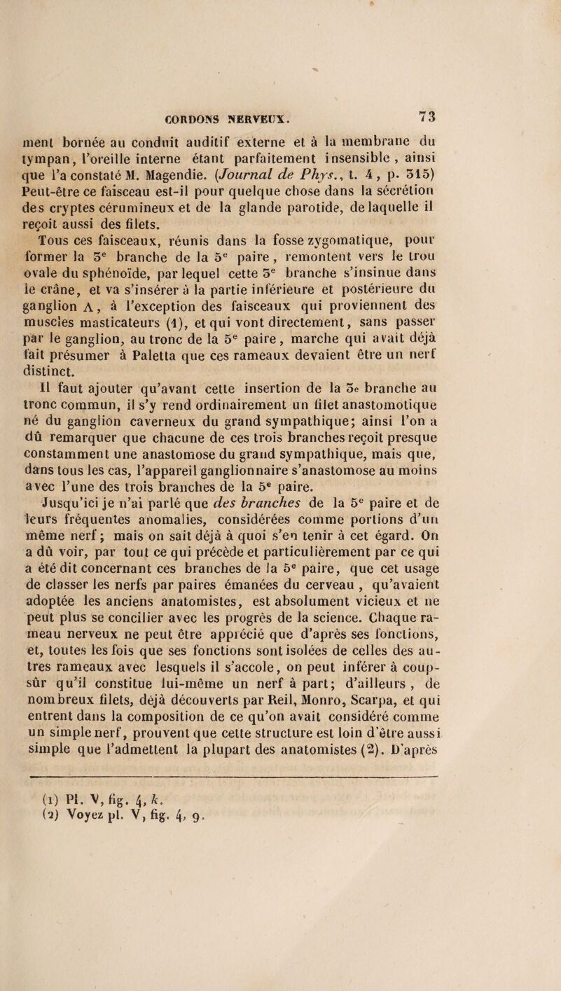 ment bornée au conduit auditif externe et à la membrane du tympan, l’oreille interne étant parfaitement insensible , ainsi que l’a constaté M. Magendie. (.Journal de Phys., t. 4 , p. 515) Peut-être ce faisceau est-il pour quelque chose dans la sécrétion des cryptes cérumineux et de la glande parotide, de laquelle il reçoit aussi des filets. Tous ces faisceaux, réunis dans la fosse zygomatique, pour former la 5e branche de la 5e paire, remontent vers le trou ovale du sphénoïde, par lequel cette 5e branche s’insinue dans le crâne, et va s’insérer à la partie inférieure et postérieure du ganglion A, à l’exception des faisceaux qui proviennent des muscles masticateurs (1), et qui vont directement, sans passer par le ganglion, au tronc de la 5e paire, marche qui avait déjà fait présumer à Paletta que ces rameaux devaient être un nerf distinct. Il faut ajouter qu’avant cette insertion de la 5e branche au tronc commun, il s’y rend ordinairement un filet anastomotique né du ganglion caverneux du grand sympathique; ainsi l’on a dû remarquer que chacune de ces trois branches reçoit presque constamment une anastomose du grand sympathique, mais que, dans tous les cas, l’appareil ganglionnaire s’anastomose au moins avec l’une des trois branches de la 5e paire. Jusqu’ici je n’ai parlé que des branches de la 5e paire et de leurs fréquentes anomalies, considérées comme portions d’un même nerf ; mais on sait déjà à quoi s’en tenir à cet égard. On a dû voir, par tout ce qui précède et particulièrement par ce qui a été dit concernant ces branches de la 5e paire, que cet usage de classer les nerfs par paires émanées du cerveau , qu’avaient adoptée les anciens anatomistes, est absolument vicieux et ne peut plus se concilier avec les progrès de la science. Chaque ra¬ meau nerveux ne peut être apprécié que d’après ses fonctions, et, toutes les fois que ses fonctions sont isolées de celles des au¬ tres rameaux avec lesquels il s’accole, on peut inférer à coup- sûr qu’il constitue lui-même un nerf à part; d’ailleurs, de nombreux filets, déjà découverts par Reil, Monro, Scarpa, et qui entrent dans la composition de ce qu’on avait considéré comme un simple nerf, prouvent que cette structure est loin d’être aussi simple que l’admettent la plupart des anatomistes (2). D’après (1) PI. V, fig. 4, k. (2) Voyez pl. V, fig. 4, 9.
