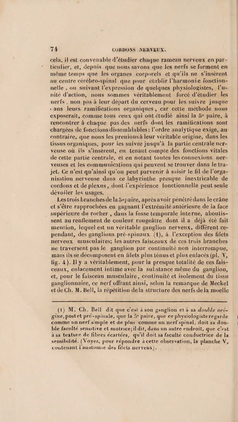 cela, il est convenable d’étudier chaque rameau nerveux en par¬ ticulier, et, depuis que nous savons que les nerfs se forment en même temps que les organes corporels et qu’ils ne s’insèrent au centre cérébro-spinal que pour établir l’harmonie fonction¬ nelle , ou suivant l’expression de quelques physiologistes, l’u¬ nité d’action, nous sommes véritablement forcé d’étudier les nerfs , non pas à leur départ du cerveau pour les suivre jusque « ans leurs ramifications organiques, car cette méthode nous exposerait, comme tous ceux qui ont étudié ainsi la 5e paire, à rencontrer à chaque pas des nerfs dont les ramifications sont chargées de fonctions dissemblables ; l’ordre analytique exige, au contraire, que nous les prenions à leur véritable origine, dans les tissus organiques, pour les suivre jusqu’à la partie centrale ner¬ veuse où ils s’insèrent, en tenant compte des fonctions vitales de cette partie centrale, et en notant toutes les connexions ner¬ veuses et les communications qui peuvent se trouver dans le tra¬ jet. Ce n’est qu’ainsi qu’on peut parvenir à saisir le fil de l’orga¬ nisation nerveuse dans ce labyrinthe presque inextricable de cordons et de plexus, dont l'expérience fonctionnelle peut seule dévoiler les usages. Les trois branches de laùepaire, après avoir pénélrédans le crâne et s’être rapprochées en gagnant l’extrémité antérieure de la face supérieure du rocher , dans la fosse temporale interne, aboutis¬ sent au rendement de couleur rougeâtre dont il a déjà été fait mention, lequel est un véritable ganglion nerveux, différent ce¬ pendant, des ganglions pré-spinaux (1), à l’exception des filets nerveux musculaires; les autres faisceaux de ces trois branches ne traversent pas le ganglion par continuité non interrompue, mais ils se décomposent en filets plus ténus et plus enlacés (pi. Y, tig • 4 ). U y a véritablement, pour la presque totalité de ces fais¬ ceaux, enlacement intime avec la substance même du ganglion, et, pour le faisceau musculaire, continuité et isolement du tissu ganglionnaire, ce nerf offrant ainsi, selon la remarque de Meckel et de Ch. M.Bell, la répétition delà structure des nerfs de la moelle (I) M. Ch. Bell dit que c'est à son ganglion et à sa double ori¬ gine, post et pré-spinale, que la 5e paire, que ce physiologiste regarde comme un nerf simple et de plus comme un nerf spinal, doit sa dou¬ ble faculté' sensitive et motrice;il dit, dans un autre endroit, que c’est à sa texture de fibres écartées, qu’il doit sa faculté conductrice de la sensibilité. (Voyez, pour répondre à celte observation, la planche V, contenant fanatomie des filets nerveux).