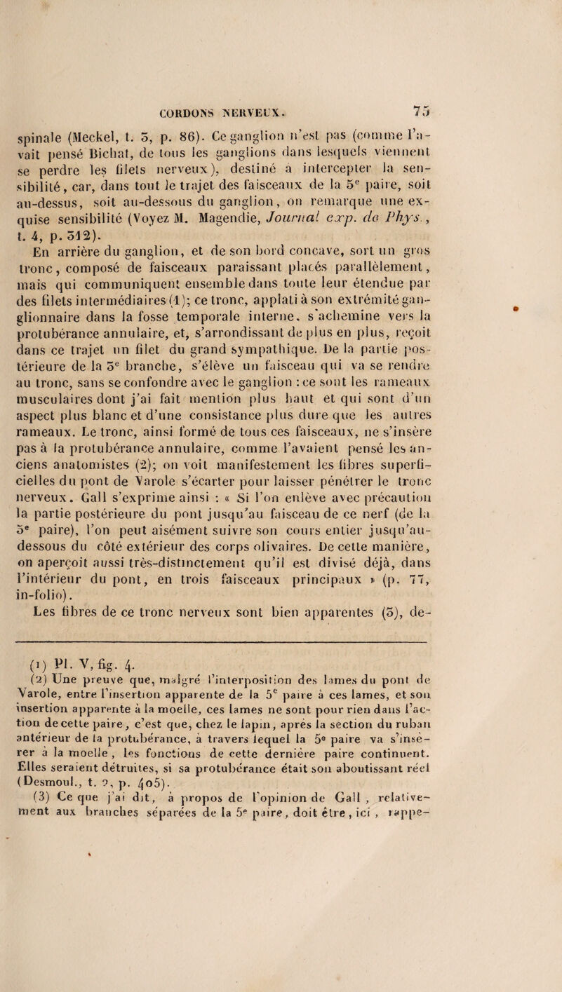 spinale (Meckel, t. 5, p. 86). Ce ganglion n’est pas (comme l’a¬ vait pensé Biehat, de tous les ganglions dans lesquels viennent se perdre les fi Jets nerveux), destiné a intercepter la sen¬ sibilité, car, dans tout Je trajet des faisceaux de la 5e paire, soit au-dessus, soit au-dessous du ganglion, on remarque une ex¬ quise sensibilité (Voyez M. Magendie, Journal cxp. do Phys , t. 4, p. 512). En arrière du ganglion, et de son bord concave, sort un gros tronc, composé de faisceaux paraissant placés parallèlement, mais qui communiquent ensemble dans toute leur étendue par des filets intermédiaires (1); ce tronc, appîatiàson extrémité gan¬ glionnaire dans la fosse temporale interne, s'achemine vers la protubérance annulaire, et, s’arrondissant de plus en plus, reçoit dans ce trajet un filet du grand sympathique. JL)e la partie pos¬ térieure de la 5e branche, s’élève un faisceau qui va se rendre au tronc, sans se confondre avec le ganglion :ee sont les rameaux musculaires dont j’ai fait mention plus haut et qui sont d’un aspect plus blanc et d’une consistance plus dure que les autres rameaux. Le tronc, ainsi formé de tous ces faisceaux, ne s’insère pas à la protubérance annulaire, comme l’avaient pensé les an¬ ciens anatomistes (2); on voit manifestement les fibres superfi¬ cielles du pont de Varde s’écarter pour laisser pénétrer le tronc nerveux. Gall s’exprime ainsi : « Si l’on enlève avec précaution la partie postérieure du pont jusqu’au faisceau de ce nerf (de la 5e paire), l’on peut aisément suivre son cours entier jusqu’au- dessous du côté extérieur des corps olivaires. De cette manière, on aperçoit aussi très-distinctement qu’il est divisé déjà, dans l’intérieur du pont, en trois faisceaux principaux * (p. 77, in-folio). Les fibres de ce tronc nerveux sont bien apparentes (5), de- (i) Pi. V,fig. 4. ('2) Une preuve que, maigre' l’interposition des lames du pont de Varole, entre l’insertion apparente de la 5e paire à ces lames, et son insertion apparente à la moelle, ces lames ne sont pour rien dans l’ac¬ tion de cette paire, c’est que, chez le lapin, après la section du ruban antérieur de la protubérance, à travers lequel la 5e paire va s’insé¬ rer à la moelle , les fonctions de cette dernière paire continuent. Elles seraient détruites, si sa protubérance était son aboutissant réel (Desmoul., t. 9, p. 4o5). (3) Ce que j’ai dit, à propos de l’opinion de Gall, relative¬ ment aux branches séparées de la 5e paire, doit être, ici , rappe-