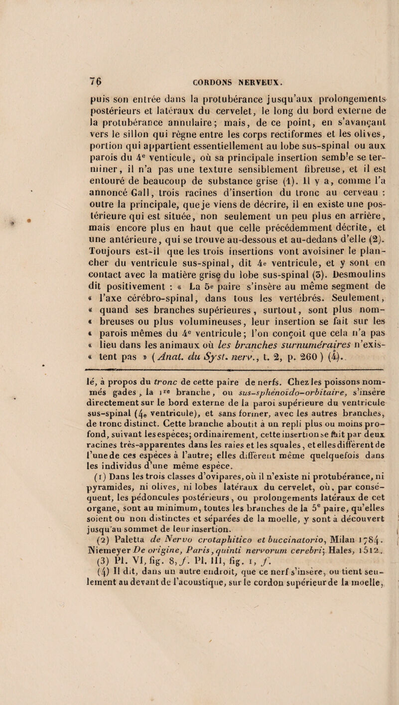 puis son entrée dans la protubérance jusqu’aux prolongements postérieurs et latéraux du cervelet, le long du bord externe de la protubérance annulaire; mais, de ce point, en s’avançant vers le sillon qui règne entre les corps rectiformes et les olives, portion qui appartient essentiellement au lobe sus-spinal ou aux parois du 4e venticule, où sa principale insertion semble se ter¬ miner, il n’a pas une texture sensiblement fibreuse, et il est entouré de beaucoup de substance grise (1). 11 y a, comme l’a annoncé Gall, trois racines d’insertion du tronc au cerveau: outre la principale, que je viens de décrire, il en existe une pos¬ térieure qui est située, non seulement un peu plus en arrière, mais encore plus en haut que celle précédemment décrite, et une antérieure, qui se trouve au-dessous et au-dedans d’elle (2). Toujours est-il que les trois insertions vont avoisiner le plan¬ cher du ventricule sus-spinal, dit 4e ventricule, et y sont en contact avec la matière grise du lobe sus-spinal (5). Desmoulins dit positivement : a La 5e paire s’insère au même segment de « l’axe cérébro-spinal, dans tous les vertébrés. Seulement, « quand ses branches supérieures, surtout, sont plus nom- « breuses ou plus volumineuses, leur insertion se fait sur les * parois mêmes du 4e ventricule; l’on conçoit que cela n’a pas « lieu dans les animaux où les branches surnuméraires n’exis- « tent pas » (Anal, du Syst. nerv., t. 2, p. 260 ) (4,). lé, à propos du tronc de cette paire de nerfs. Chez les poissons nom¬ més gades , la ire branche, ou sus-sphènoïdo-orbitaire, s’insère directement sur le bord externe de la paroi supérieure du ventricule sus-spinal (4e ventricule), et sans former, avec les autres branches, de tronc distinct. Cette branche aboutit à un repli plus ou moins pro¬ fond, suivant les espèces; ordinairement, cette insertionse ftnt par deux racines très-apparentes dans les raies et les squales, et elles différent de l’une de ces espèces à l’autre; elles diffèrent même quelquefois dans les individus d’une même espèce. (1) Dans les trois classes d’ovipares, où il n’existe ni protubérance, ni pyramides, ni olives, ni lobes latéraux du cervelet, où, par consé¬ quent, les pédoncules postérieurs, ou prolongements latéraux de cet organe, sont au minimum, toutes les branches de la 5e paire, qu’elles soient ou non distinctes et séparées de la moelle, y sont à découvert jusqu’au sommet de leur insertion. (2) Paletta de Nervo crotaphitico et buccinalorio, Milan 1Ç84 • lNiemeyer.De origine, Paris,quinti nerrorum cerebrij Haies, l5l2„ (3) Pi. VI, fig. 8, f. PL 111, fig. i, /. (4) U dit, dans un autre endroit, que ce nerf s’insère, ou tient seu¬ lement au devant de l’acoustique, sur le cordon supérieur de la moelle,