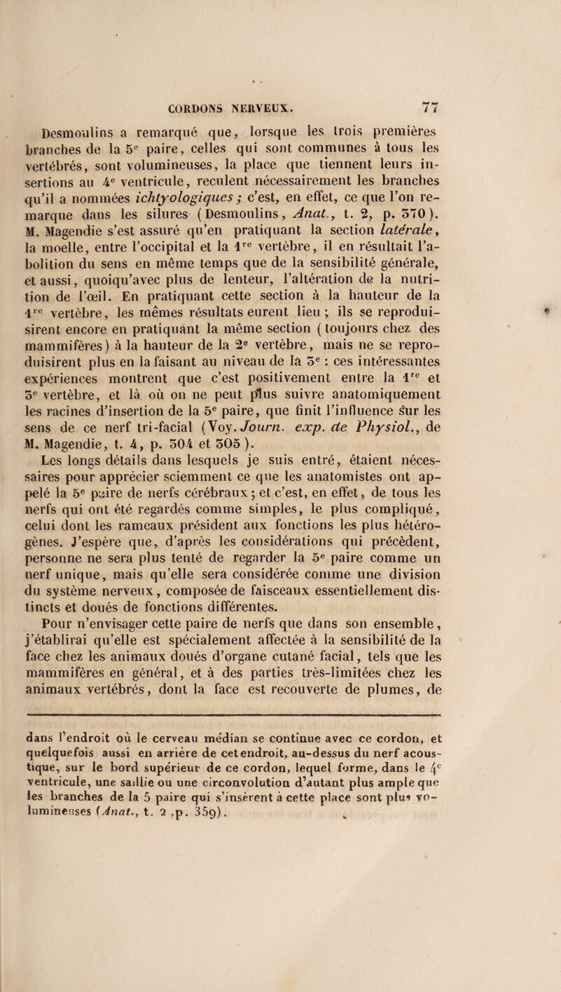 Dcsmoulins a remarqué que, lorsque les trois premières branches de la 5e paire, celles qui sont communes à tous les vertébrés, sont volumineuses, la place que tiennent leurs in¬ sertions au 4e ventricule, reculent nécessairement les branches qu’il a nommées ichtyologiqucs ; c’est, en effet, ce que l’on re¬ marque dans les silures (Desmoulins, Anat., t. 2, p. 570). M. Magendie s’est assuré qu’en pratiquant la section latérale, la moelle, entre l’occipital et la lre vertèbre, il en résultait l’a¬ bolition du sens en même temps que de la sensibilité générale, et aussi, quoiqu’avec plus de lenteur, l’altération de la nutri¬ tion de l’œil. En pratiquant cette section à la hauteur de la lre vertèbre, les mêmes résultats eurent lieu ; ils se reprodui¬ sirent encore en pratiquant la même section ( toujours chez des mammifères) à la hauteur de la 2e vertèbre, mais ne se repro¬ duisirent plus en la faisant au niveau de la 5e : ces intéressantes expériences montrent que c’est positivement entre la lre et 5e vertèbre, et là où on ne peut plus suivre anatomiquement les racines d’insertion de la 5e paire, que finit l’influence sur les sens de ce nerf tri-facial (Voy.Journ. exp. cle Physiol., de M. Magendie, t. 4, p. 504 et 505 ). Les longs détails dans lesquels je suis entré, étaient néces¬ saires pour apprécier sciemment ce que les anatomistes ont ap¬ pelé la 5e paire de nerfs cérébraux ; et c’est, en effet, de tous les nerfs qui ont été regardés comme simples, le plus compliqué, celui dont les rameaux président aux fonctions les plus hétéro¬ gènes. J’espère que, d’après les considérations qui précèdent, personne ne sera plus tenté de regarder la 5e paire comme un nerf unique, mais qu’elle sera considérée comme une division du système nerveux, composée de faisceaux essentiellement dis¬ tincts et doués de fonctions différentes. Pour n’envisager cette paire de nerfs que dans son ensemble, j’établirai qu’elle est spécialement affectée à la sensibilité de la face chez les animaux doués d’organe cutané facial, tels que les mammifères en général, et à des parties très-limitées chez les animaux vertébrés, dont la face est recouverte de plumes, de dans l’endroit où le cerveau médian se continue avec ce cordon, et quelquefois aussi en arrière de cet endroit, au-dessus du nerf acous¬ tique, sur le bord supérieur de ce cordon, lequel forme, dans le 4e ventricule, une saillie ou une circonvolution d’autant plus ample que les branches de la 5 paire qui s’insèrent à cette place sont plus vo¬ lumineuses {Anat., t. 2 ,p. 359).