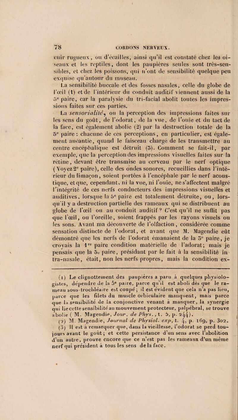 unir rugueux, ou d’écailles, ainsi qu’il est constaté chez les oi¬ seaux et les reptiles, dont les paupières seules sont très-sen¬ sibles, et chez les poissons, qui n’ont de sensibilité quelque peu exquise qu’au tour du museau. La sensibilité buccale et des fosses nasales, celle du globe de l’œil (\) et de l’intérieur du conduit auditif viennent aussi de la 5e paire, car la paralysie du tri-facial abolit toutes les impres¬ sions faites sur ces parties. La sensorialilê? ou la perception des impressions faites sur les sens du goût, de l’odorat, de la vue, de l’ouïe et du tact de la face, est également abolie (2) par la destruction totale de la 5e paire: chacune de ces perceptions, en particulier, est égale¬ ment anéantie, quand le faisceau chargé de les transmettre au centre encéphalique est détruit (5). Gomment se fait-il, par exemple, que la perception des impressions visuelles faites sur la rétine, devant être transmise au cerveau par le nerf optique ( Yoyez2e paire), celle des ondes sonores, recueillies dans l’inté¬ rieur du limaçon, soient portées à l’encéphale par le nerf acous¬ tique, et que, cependant, ni la vue, ni l’ouïe, nes’affectent malgré l’intégrité de ces nerfs conducteurs des impressions visuelles et auditives, lorsque la 5e paire est totalement détruite, ou, lors¬ qu'il y a destruction partielle des rameaux qui se distribuent au globe de l’œil ou au conduit auditif9 C’est qu’il ne suffit pas que l’œil, ou l’oreille, soient frappés par les rayons visuels ou les sons. Avant ma découverte de l’olfaction, considérée comme sensation distincte de l’odorat, et avant que M. Magendie eût démontré que les nerfs de l’odorat émanaient de la 5e paire, je croyais la lre paire condition matérielle de l’adorat; mais je pensais que la 5e paire, présidant par le fait à la sensibilité in tra-nasale, était, non les nerfs propres, mais la condition ex- (î) Le cligriottement des paupières a paru à quelques physiolo¬ gistes, dépendre de la 5e paire, parce qu’il est aboli dès que le ra¬ meau sous-trochléaire est coupé; il est évident que cela n’a pas lieu, parce que les filets du muscle orbiculaire manquent, mais parce que la sensibilité de la conjonctive venant à manquer, la synergie qui lie cette sensibilité au mouvement protecteur, palpébral, se trouve abolie ( M. Magendie, Jour, de Phys., t. 5, p. 244)* pj) M. Magendie, Journal de Physiol. ex p, t. 4i P- 169, p. 3o2. (3) il est à remarquer que, dans la vieillesse, l’odorat se perd tou¬ jours avant le goût; et cette persistance d’un sens avec l’abolition d’un autre, prouve encore que ce n’est pas les rameaux d’un même nerf qui président à tous les sens de la face.