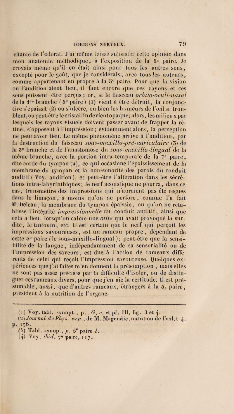 citante de l’odorat. J’ai même laissé subsister celte opinion dans mon anatomie méthodique, à l'exposition de la 5e paire. Je croyais même qu’il en était ainsi pour tous les autres sens, excepté pour le goût, que je considérais, avec tous les auteurs, comme appartenant en propre à la 5e paire. Pour que la vision ou l’audition aient lieu, il faut encore que ces rayons et ces sons puissent être perçus; or, si le faisceau orbito-oculi-nasal delà lw branche (5e paire) (1) vient à être détruit, la conjonc¬ tive s’épaissit (2) ou s’ulcère, ou bien les humeurs de l’œil se trou¬ blent,ou peut-être lecristallindevientopaque; alors, les milieux par lesquels les rayons visuels doivent passer avant de frapper la ré¬ tine, s’opposent à l’impression ; évidemment alors, la perception ne peut avoir lieu. Le même phénomène arrive à l’audition, par la destruction du faisceau sous-maocillo-prê-aiiriculaire (5) de la 5e branche et de l’anastomose du sous-rnajcillo-lingual de la même branche, avec la portion inlra-temporale de la 7e paire, dite corde du tympan (4), ce qui occasione l’épaississement de la membrane du tympan et la non-sonorité des parois du conduit auditif ( Voy. audition ), et peut-être l’altération dans les sécré¬ tions intra-labyrinthiques; le nerf acoustique ne pourra, dans ce cas, transmettre des impressions qui n’auraient pas été reçues dans le limaçon, à moins qu’on ne perfore, comme l’a fait M. Deleau, la membrane du tympan épaissie, ou qu’on ne réta¬ blisse l’intégrité impressionnelle du conduit auditif, ainsi que cela a lieu, lorsqu’on calme une otite qui avait provoqué la sur¬ dité, le tintouin, etc. Il est certain que le nerf qui perçoit les impressions savoureuses, est un rameau propre, dépendant de cette 5e paire (le sous-maxillo-lingual ); peut-être que la sensi¬ bilité de la langue, indépendamment de sa sensorialité ou de l’impression des saveurs, est due à l’action de rameaux diffé¬ rents de celui qui reçoit l’impression savoureuse. Quelques ex¬ périences que j’ai faites m’en donnent la présomption , mais elles ne sont pas assez précises par la difficulté d’isoler, ou de distin¬ guer ces rameaux divers, pour que j’en aie la certitude. Il est pré¬ sumable, aussi, que d’autres rameaux, étrangers à la 5e paire, président à la nutrition de l’organe. ( i ) Voy. tabl. synopt., p., 6?, e, et pi. III, fi g. 3 et 4- (2) Journal de Phys, exp., de M. Magend ie, nutrition de l’œil, t. 4, p. 176. (3) Tabl. synop., p. 5e paire l.