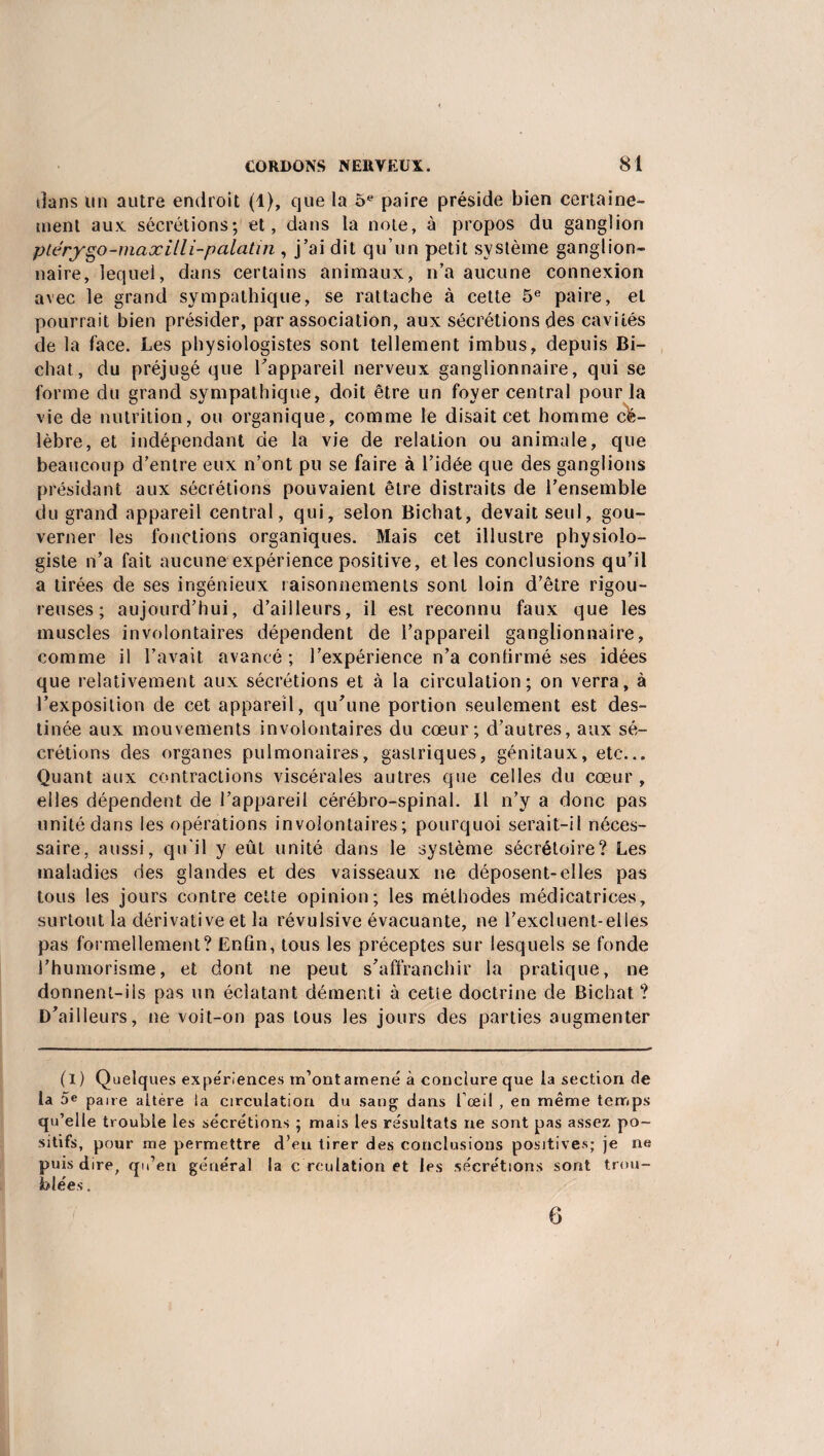 dans un autre endroit (1), que la 5e paire préside bien certaine¬ ment aux sécrétions; et, dans la note, à propos du ganglion ptérygo-maxHli-palatin , j’ai dit qu’un petit système ganglion¬ naire, lequel, dans certains animaux, n’a aucune connexion avec le grand sympathique, se rattache à cette 5e paire, et pourrait bien présider, par association, aux sécrétions des cavités de la face. Les physiologistes sont tellement imbus, depuis Bi- chat, du préjugé que l’appareil nerveux ganglionnaire, qui se forme du grand sympathique, doit être un foyer central pour la vie de nutrition, ou organique, comme le disait cet homme cé¬ lèbre, et indépendant de la vie de relation ou animale, que beaucoup d’entre eux n’ont pu se faire à l’idée que des ganglions présidant aux sécrétions pouvaient être distraits de l’ensemble du grand appareil central, qui, selon Bichat, devait seul, gou¬ verner les fonctions organiques. Mais cet illustre physiolo¬ giste n’a fait aucune expérience positive, et les conclusions qu’il a tirées de ses ingénieux raisonnements sont loin d’être rigou¬ reuses ; aujourd’hui, d’ailleurs, il est reconnu faux que les muscles involontaires dépendent de l’appareil ganglionnaire, comme il l’avait avancé ; l’expérience n’a conlirmé ses idées que relativement aux sécrétions et à la circulation; on verra, à l’exposition de cet appareil, qu’une portion seulement est des¬ tinée aux mouvements involontaires du cœur; d’autres, aux sé¬ crétions des organes pulmonaires, gastriques, génitaux, etc... Quant aux contractions viscérales autres que celles du cœur, elles dépendent de l’appareil cérébro-spinal. Il n’y a donc pas unité dans les opérations involontaires; pourquoi serait-il néces¬ saire, aussi, qu'il y eût unité dans le système sécrétoire? Les maladies des glandes et des vaisseaux ne déposent-elles pas tous les jours contre cette opinion; les méthodes médicatrices, surtout la dérivative et la révulsive évacuante, ne l’excluent-elles pas formellement? Enfin, tous les préceptes sur lesquels se fonde S’humorisme, et dont ne peut s’affranchir la pratique, ne donnent-ils pas un éclatant démenti à cette doctrine de Bichat ? D’ailleurs, ne voit-on pas tous les jours des parties augmenter (I ) Quelques expériences m’ont amené à conclure que la section de la 5« paire altère la circulation du sang dans l’œil , en même temps qu’elle trouble les sécrétions ; mais les résultats ne sont pas assez po¬ sitifs, pour me permettre d’en tirer des conclusions positives; je ne puis dire, qu’en général la c reulation et les sécrétions sont trou¬ blées . 6