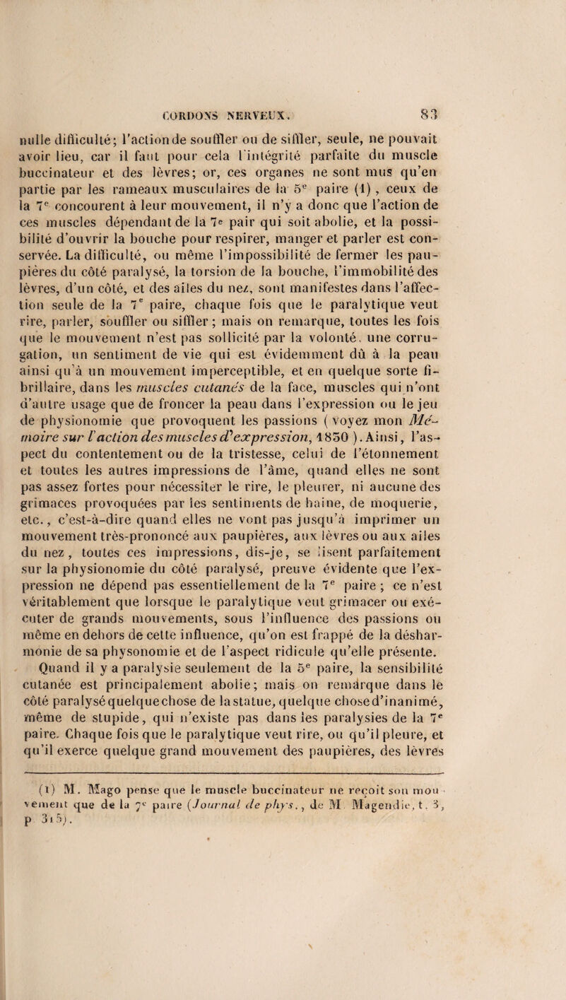 nulle difficulté; faction de souffler ou de siffler, seule, ne pouvait avoir lieu, car il faut pour cela l intégrité parfaite du muscle buceinateur et des lèvres; or, ces organes ne sont mus qu’en partie par les rameaux musculaires de la 5e paire (1), ceux de la 7e concourent à leur mouvement, il n’y a donc que l’action de ces muscles dépendant de la 7e pair qui soit abolie, et la possi¬ bilité d’ouvrir la bouche pour respirer, manger et parler est con¬ servée. La difficulté, ou même l’impossibilité de fermer les pau¬ pières du côté paralysé, la torsion de la bouche, l’immobilité des lèvres, d’un côté, et des ailes du nez, sont manifestes dans l’affec¬ tion seule de la 7e paire, chaque fois que le paralytique veut rire, parler, souffler ou siffler; mais on remarque, toutes les fois que le mouvement n’est pas sollicité par la volonté, une corru- gation, un sentiment de vie qui est évidemment dû à la peau ainsi qu’à un mouvement imperceptible, et en quelque sorte fî~ brillaire, dans les muscles cutanés de la face, muscles qui n’ont d’autre usage que de froncer la peau dans l’expression ou le jeu de physionomie que provoquent les passions (voyez mon Mé¬ moire sur l action des muscles cC expression, 1850 ).Ainsi, l’as¬ pect du contentement ou de la tristesse, celui de l’étonnement, et toutes les autres impressions de l’âme, quand elles ne sont pas assez fortes pour nécessiter le rire, le pleurer, ni aucune des grimaces provoquées par les sentiments de haine, de moquerie, etc., c’est-à-dire quand elles ne vont pas jusqu’à imprimer un mouvement très-prononcé aux paupières, aux lèvres ou aux ailes du nez, toutes ces impressions, dis-je, se lisent parfaitement sur la physionomie du côté paralysé, preuve évidente que l’ex¬ pression ne dépend pas essentiellement de la 7e paire ; ce n’est véritablement que lorsque le paralytique veut grimacer ou exé¬ cuter de grands mouvements, sous l’influence des passions ou même en dehors de celte influence, qu’on est frappé de la déshar¬ monie de sa physonomie et de l’aspect ridicule qu’elle présente. Quand il y a paralysie seulement de la 5e paire, la sensibilité cutanée est principalement abolie; mais on remarque dans le côté paralysé quelque chose de la statue, quelque chose d’inanimé, même de stupide, qui n’existe pas dans les paralysies de la 7e paire. Chaque fois que le paralytique veut rire, ou qu’il pleure, et qu’il exerce quelque grand mouvement des paupières, des lèvres (l) M. Mago pense que le muscle buceinateur ne reçoit son mou veinent que de la 'j'-' paire (Journal de phj's. 1 de M Magendie, t. i, p 3ï5J.