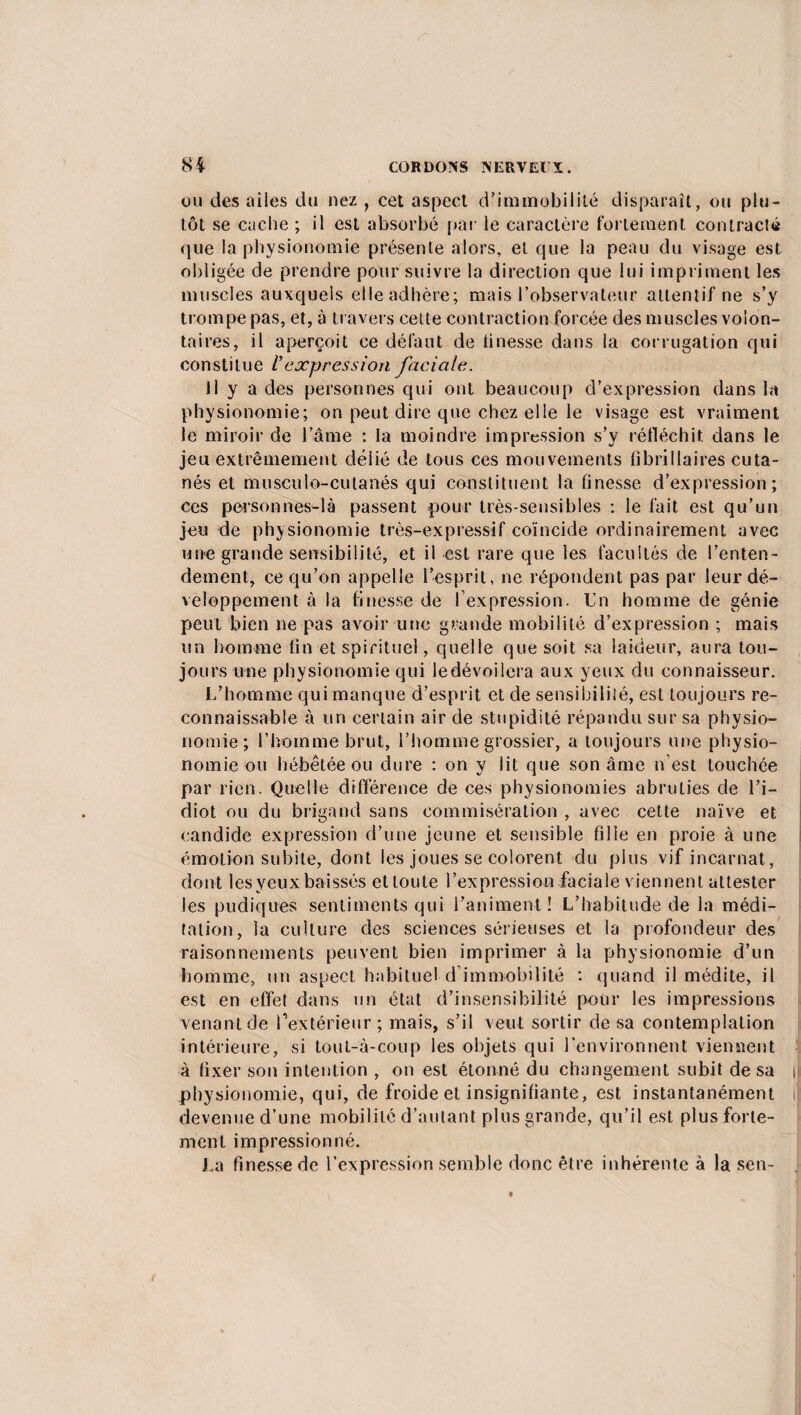 ou des ailes du nez , cet aspect d’immobilité disparaît, ou plu¬ tôt se cache ; il est absorbé par le caractère fortement contracté que la physionomie présente alors, et que la peau du visage est obligée de prendre pour suivre la direction que lui impriment les muscles auxquels elle adhère; mais l’observateur attentif ne s’y trompe pas, et, à travers cette contraction forcée des muscles volon¬ taires, il aperçoit ce défaut de tinesse dans la corrugation qui constitue ly expression faciale. Il y a des personnes qui ont beaucoup d’expression dans la physionomie; on peut dire que chez elle le visage est vraiment le miroir de l’âme : la moindre impression s’y réfléchit dans le jeu extrêmement délié de tous ces mouvements fî brilla ires cuta¬ nés et musculo-cutanés qui constituent la tinesse d’expression; ces personnes-là passent pour très-sensibles : le fait est qu’un jeu de physionomie très-expressif coïncide ordinairement avec une grande sensibilité, et il est rare que les facultés de l’enten¬ dement, ce qu’on appelle l’esprit, ne répondent pas par leur dé¬ veloppement à la finesse de fexpression. Un homme de génie peut bien ne pas avoir une grande mobilité d’expression ; mais un homme fin et spirituel, quelle que soit sa laideur, aura tou¬ jours une physionomie qui ledévoilera aux yeux du connaisseur. L’homme qui manque d’esprit et de sensibilité, est toujours re¬ connaissable à un certain air de stupidité répandu sur sa physio¬ nomie; l’homme brut, l’homme grossier, a toujours une physio¬ nomie ou hébétée ou dure : on y lit que son âme n’est touchée par rien. Quelle différence de ces physionomies abruties de l’i¬ diot ou du brigand sans commisération , avec cette naïve et candide expression d’une jeune et sensible fille en proie à une émotion subite, dont les joues se colorent du plus vif incarnat, dont les yeux baissés et toute l’expression faciale viennent attester les pudiques sentiments qui l’animent! L’habitude de la médi¬ tation, la culture des sciences sérieuses et la profondeur des raisonnements peuvent bien imprimer à la physionomie d’un homme, un aspect habituel d immobilité : quand il médite, il est en effet dans un état d’insensibilité pour les impressions venant de Pextérieur; mais, s’il veut sortir de sa contemplation intérieure, si tout-à-coup les objets qui l’environnent viennent à fixer son intention , on est étonné du changement subit de sa i physionomie, qui, de froide et insignifiante, est instantanément il devenue d’une mobilité d’autant plus grande, qu’il est plus forte¬ ment impressionné. La finesse de l’expression semble donc être inhérente à la sen-