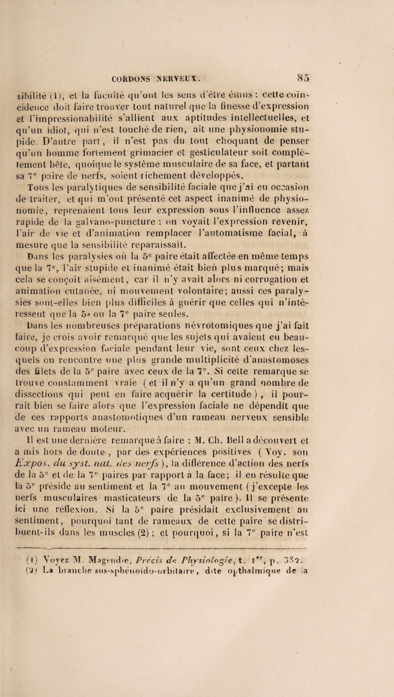 sîbililé (1), el la l'acuité qu’ont les sens d’être émus : cette coïn¬ cidence doit faire trouver tout naturel que la finesse d’expression et l’impressionabilité s’allient aux aptitudes intellectuelles, et qu’un idiot, qui n’est touché de rien, ait une physionomie stu¬ pide. D’autre part, il n’est pas du tout choquant de penser qu’un homme fortement grimacier et gesticulateur soit complè¬ tement bête, quoique le système musculaire de sa face, et partant sa 7e paire de nerfs, soient richement développés. Tous les paralytiques de sensibilité faciale que j’ai eu occasion de traiter, et qui m’ont présenté cet aspect inanimé de physio¬ nomie, reprenaient tous leur expression sous l’influence assez, rapide de la galvano-puncture : on voyait l’expression revenir, l’air de vie et d’animation remplacer l’automatisme facial, à mesure que la sensibilité reparaissait. Bans les paralysies où la 5e paire était affectée en même temps que la 7e, l’air stupide et inanimé était bien plus marqué; mais cela se conçoit aisément, car il n’y avait alors ni corrugation et animation cutanée, ni mouvement volontaire; aussi ces paraly¬ sies sont-elles bien plus difficiles à guérir que celles qui n’inté¬ ressent que la 5e ou la 7e paire seules. Bans les nombreuses préparations névrotomiques que j’ai fait faire, je crois avoir remarqué que les sujets qui avaient eu beau¬ coup d’expression faciale pendant leur vie, sont ceux chez les¬ quels on rencontre une plus grande multiplicité d’anastomoses des filets de la 5fi paire avec ceux de la 7e. Si celte remarque se trouve constamment vraie ( et il n’y a qu’un grand nombre de dissections qui peut en faire acquérir la certitude), il pour¬ rait bien se faire alors que l’expression faciale ne dépendît que de ces rapports anastomotiques d’un rameau nerveux sensible avec un rameau moteur. Il est une dernière remarque à faire : M. Ch. Bell a découvert et a mis hors de doute , par des expériences positives ( Yoy. son Expos. du syst. nat. des nerfs), la difïérence d’action des nerfs de la 5e et de la 7e paires par rapport à la face; il en résulte que la 5e préside au sentiment et la 7e au mouvement ( j’excepte les nerfs musculaires masticateurs de la 5e paire). Il se présente ici une réflexion. Si la 5e paire présidait exclusivement au sentiment, pourquoi tant de rameaux de cette paire se distri¬ buent-ils dans les muscles (2) ; et pourquoi, si la 7° paire n’est (l) \oyez M. Magendie, Précis de Physiologie, t. Ier, p. 332. (2,1 La branche sus-.sphéiioïdo-orbitaire, dite o^thalmique de la