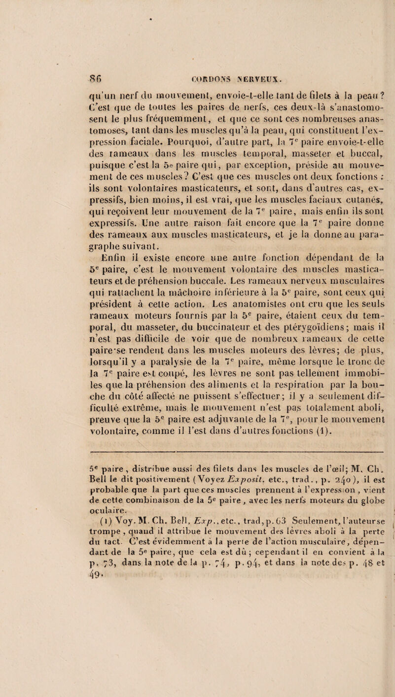 qu’un nerf du mouvement, envoie-t-elle tant de filets à la peau? C’est que de toutes les paires de nerfs, ces deux-là s’anastomo¬ sent le plus fréquemment, et que ce sont ces nombreuses anas¬ tomoses, tant dans les muscles qu’à la peau, qui constituent l’ex¬ pression faciale. Pourquoi, d’autre part, la 7e paire envoie-t-elle des rameaux dans les muscles temporal, masseter et buccal, puisque c’est la 5e paire qui, par exception, préside au mouve¬ ment de ces muscles? C’est que ces muscles ont deux fonctions : ils sont volontaires masticateurs, et sont, dans d’autres cas, ex¬ pressifs, bien moins, il est vrai, que les muscles faciaux cutanés, qui reçoivent leur mouvement de la 7e paire, mais enfin ils sont expressifs. Une autre raison fait encore que la 7e paire donne des rameaux aux muscles masticateurs, et je la donne au para¬ graphe suivant. Enfin il existe encore une autre fonction dépendant de la 5e paire, c’est le mouvement volontaire des muscles mastica¬ teurs et de préhension buccale. Les rameaux nerveux musculaires qui rattachent la mâchoire inférieure à la 5e paire, sont ceux qui président à cette action. Les anatomistes ont cru que les seuls rameaux moteurs fournis par la 5e paire, étaient ceux du tem¬ poral, du masseter, du buccinateur et des ptérygoïdiens ; mais il n’est pas difficile de voir que de nombreux rameaux de cette paire'se rendent dans les muscles moteurs des lèvres; de plus, lorsqu’il y a paralysie de la 7e paire, même lorsque le tronc de la 7e paire est coupé, les lèvres ne sont pas tellement immobi¬ les que la préhension des aliments et la respiration par la bou¬ che du côté affecté ne puissent s’effectuer; il y a seulement dif¬ ficulté extrême, mais le mouvement n’est pas totalement aboli, preuve que la 5e paire est adjuvante de la 7e, pour le mouvement volontaire, comme il l’est dans d’autres fonctions (1). 5e paire, distribue aussi des filets dans les muscles de I’œi!;M, Ch. Bell le dit positivement ( Voyez Exposit. etc., trad.,p. l^o), il est probable que la part que ces muscles prennent à l’expression , vient de cette combinaison de la 5e paire, avec les nerfs moteurs du globe oculaire. ( i) Voy. M. Ch. Bell, Exp., etc., trad, p. 03 Seulement, l’auteurse trompe , quand il attribue le mouvement des lèvres aboli à la perte du tact. C’est évidemment à la perte de l’action musculaire, dépen¬ dant de la 5e paire, que cela est du; cependant il en convient à la p. 73, dans la note de la p. 74, p. 94? et dans la note des p. /j§ et 49-