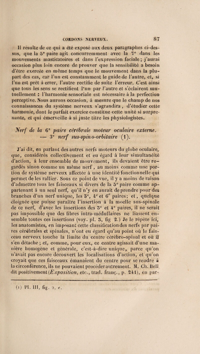 îi résulte de ce qui a été exposé aux deux paragraphes ei-des- sus, que la 5e paire agit concurremment avec la 7e dans les mouvements masticatoires et dans l’expression faciale; j’aurai occasion plus loin encore de prouver que la sensibilité a besoin d’être exercée en même temps que le mouvement dans la plu¬ part des cas, car l’un est constamment le guide de l’autre, et, si l’un est prêt à errer, l’autre rectifie de suite l’erreur. C’est ainsi que tous les sens se rectifient l’un par l’autre et s’éclairent mu¬ tuellement : l’harmonie sensoriale est nécessaire à la perfection perceptive. Nous aurons occasion, à mesure que le champ de nos connaissances du système nerveux s’agrandira, d’étudier cette harmonie, dont le parfait exercice constitue cette unité si surpre¬ nante, et qui émerveille à si juste titre les physiologistes. Nerf de la 6e paire cérébrale moteur oculaire externe. -— 3e nerf sus-spino-orbitaire (1). J’ai dit, en parlant des autres nerfs moteurs du globe oculaire, que, considérés collectivement et eu égard à leur simultanéité d’action, à leur ensemble de mouvement, ils devaient être re¬ gardés sinon comme un même nerf , au moins comme une por¬ tion de système nerveux affectée à une identité fonctionnelle qui permet de les rallier. Sous ce point de vue, il y a moins de raison d’admettre tous les faisceaux si divers de la 5e paire comme ap¬ partenant à un seul nerf, qu’il n’y en aurait de prendre pour des branches d’un nerf unique, les 5e, 4e et 6 e paires; et, quelque éloignée que puisse paraître l’insertion à la moelle sus-spinale de ce nerf, d’avec les insertions des 5e et 4e paires, il ne serait pas impossible que des fibres intra-médullaires ne liassent en¬ semble toutes ces insertions (voy. pl. 5, fig 2.) Je le répète ici, les anatomistes, en imposant cette classification des nerfs par pai¬ res cérébrales et spinales, n’ont eu égard qu’au point où le fais¬ ceau nerveux touche la limite du centre cérébro-spinal et où il s*’en détache ; et, comme, pour eux, ce centre agissait d’une ma¬ nière homogène et générale, c’est-à-dire unique,, parce qu’on n’avait pas encore découvert les localisations d’action, et qu’on croyait que ces faisceaux émanaient du centre pour se rendre à la circonférence, ils ne pouvaient procéder autrement. M. Ch. Bell dit positivement (Exposition, etc., trad. franc., p. 241), en par¬ ti) PI. III, fig. 2/C.