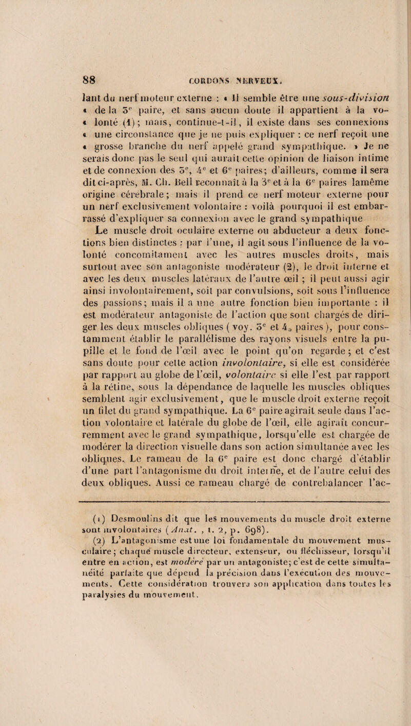 lant du nért moteur externe : • 11 semble être unq sous-division « de la 5e paire, et sans aucun doute il appartient à la vo- « lonté (1); mais, continue-t-il, il existe dans ses connexions « une circonstance que je ne puis expliquer : ce nerf reçoit une « grosse branche du nerf appelé grand sympathique. » Je ne serais donc pas le seul qui aurait cette opinion de liaison intime et de connexion des 5% -4e et 6e paires; d’ailleurs, comme il sera ditci-après, fil. Ch. Bell reconnaît à la 3 e et à la 6e paires lamême origine cérébrale; mais il prend ce nerf moteur externe pour un nerf exclusivement volontaire : voilà pourquoi il est embar¬ rassé d’expliquer sa connexion avec le grand sympathique Le muscle droit oculaire externe ou abducteur a deux fonc¬ tions bien distinctes : par l’une, il agit sous l'influence de la vo¬ lonté concornitament avec les autres muscles droits, mais surtout avec son antagoniste modérateur (2), le droit interne et avec les deux muscles latéraux de l’autre œil ; il peut aussi agir ainsi involontairement, soit par convulsions, soit sous l’influence des passions; mais il a une autre fonction bien importante : il est modérateur antagoniste de l’action que sont chargés de diri¬ ger les deux muscles obliques ( voy. 5e et 4;) paires), pour cons¬ tamment établir le parallélisme des rayons visuels entre la pu¬ pille et le fond de l’œil avec le point qu’on regarde; et c’est sans doute pour celte action involontaire, si elle est considérée par rapport au globe de l’œil, volontaire si elle l’est par rapport à la rétine, sous la dépendance de laquelle les muscles obliques semblent agir exclusivement, que le muscle droit externe reçoit un filet du grand sympathique. La 6e paire agirait seule dans l’ac¬ tion volontaire et latérale du globe de l’œil, elle agirait concur¬ remment avec le grand sympathique, lorsqu’elle est chargée de modérer la direction visuelle dans son action simultanée avec les obliques.. Le rameau de la 0e paire est donc chargé d’établir d’une part l’antagonisme du droit inteine, et de l’autre celui des deux obliques. Aussi ce rameau chargé de contrebalancer l’ac- (1) Desmoulins dit que les mouvements du muscle droit externe sont involontaires ( Anat. , t. 2, p. 698). (2) L’antagonisme est une loi fondamentale du mouvement mus¬ culaire; chaque muscle directeur, extenseur, ou fléchisseur, lorsqu’il entre en action, est modère par un antagoniste; c’est de cette simulta¬ néité parlaite que dépend la précision dans l’exécution des mouve¬ ments. Cette considération trouvera son application dans toutes les paralysies du mouvement.