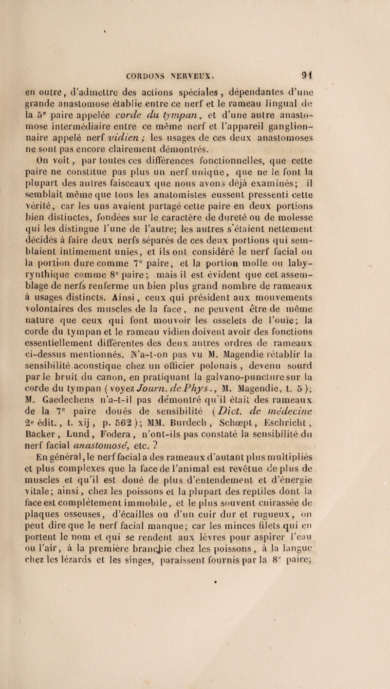 en outre, d’admettre des aciions spéciales, dépendantes d’une grande anastomose établie entre ce nerf et le rameau lingual de la 5e paire appelée corde du tympan, et d’une autre anasto¬ mose intermédiaire entre ce même nerf et l’appareil ganglion¬ naire appelé nerf vidien ; les usages de ces deux anastomoses ne sont pas encore clairement démontrés. On voit, par toutes ces différences fonctionnelles, que cette paire ne constitue pas plus un nerf unique, que ne le font la plupart des autres faisceaux que nous avons déjà examinés; il semblait même que tous les anatomistes eussent pressenti cette vérité, car les uns avaient partagé cette paire en deux portions bien distinctes, fondées sur le caractère de dureté ou de molesse qui les distingue l’une de l’autre; les autres s’étaient nettement décidés à faire deux nerfs séparés de ces deux portions qui sem¬ blaient intimement unies, et ils ont considéré le nerf facial ou la portion dure comme 7 e paire, et la portion molle ou laby- rynthique comme 8e paire; mais il est évident que cet assem¬ blage de nerfs renferme un bien plus grand nombre de rameaux à usages distincts. Ainsi, ceux qui président aux mouvements volontaires des muscles de la face, ne peuvent être de même nature que ceux qui font mouvoir les osselets de l’ouïe; la corde du tympan et le rameau vidien doivent avoir des fonctions essentiellement différentes des deux autres ordres de rameaux ci-dessus mentionnés. ÎS’a-t-on pas vu M. Magendie rétablir la sensibilité acoustique chez un officier polonais , devenu sourd parle bruit du canon, en pratiquant la galvano-puncluresur la corde du tympan ( voyez Journ. de Phys., M. Magendie, E 5 ); M. Gaedechens n’a-t-il pas de'montré qu’il était des rameaux de la 7e paire doués de sensibilité (Dict. de médecine 2e édit., t. xij , p. 562 ); MM. Burdech , Schœpt, Eschricht , Backer , Lund , Fodera , n’ont-ils pas constaté la sensibilité du nerf facial anastomosé, etc. ? E n gén é r a 1,1 e n er f fac i a 1 a d es r a m ea u x d ’ a u t a n t p 1 u s m u 11 i p 1 i és et plus complexes que la face de l’animal est revêtue de plus de muscles et qu’il est doué de plus d’entendement et d’énergie vitale; ainsi, chez les poissons et la plupart des reptiles dont la face est complètement immobile, et le plus souvent cuirassée de plaques osseuses, d’écailles ou d’un cuir dur et rugueux, on peut dire que le nerf facial manque; car les minces filets qui en portent le nom et qui se rendent aux lèvres pour aspirer l’eau ou l’air, à la première branche chez les poissons, à la langue chez les lézards et les singes, paraissent fournis par la 8e paire;