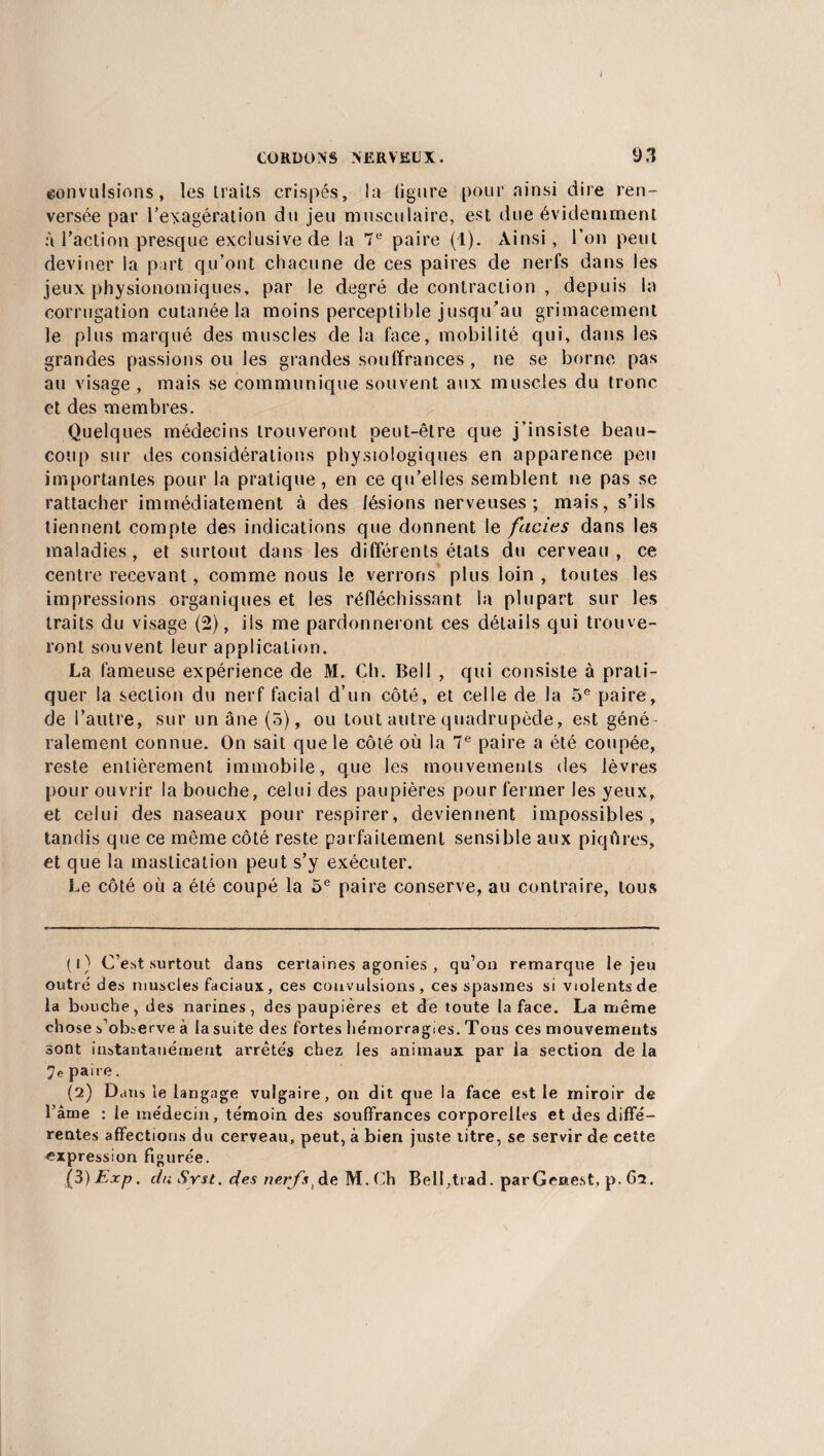 CORDONS NERVEUX. 93 convulsions, les trails crispés, la ligure pour ainsi dire ren¬ versée par l’exagération du jeu musculaire, est due évidemment à l’action presque exclusive de la 7e paire (1). Ainsi, l’on peut deviner la part qu’ont chacune de ces paires de nerfs dans les jeux physionomiques, par le degré de contraction , depuis la corrugation cutanée la moins perceptible jusqu’au grimacement le plus marqué des muscles de la face, mobilité qui, dans les grandes passions ou les grandes souffrances , ne se borne pas au visage , mais se communique souvent aux muscles du tronc et des membres. Quelques médecins trouveront peut-être que j’insiste beau¬ coup sur des considérations physiologiques en apparence peu importantes pour la pratique, en ce qu’elles semblent ne pas se rattacher immédiatement à des lésions nerveuses; mais, s’ils tiennent compte des indications que donnent le faciès dans les maladies, et surtout dans les différents états du cerveau, ce centre recevant, comme nous le verrons plus loin , toutes les impressions organiques et les réfléchissant la plupart sur les traits du visage (2), ils me pardonneront ces détails qui trouve¬ ront souvent leur application. La fameuse expérience de M. Ch. Bell , qui consiste à prati¬ quer la section du nerf facial d’un côté, et celle de la 5e paire, de l’autre, sur un âne (5), ou tout autre quadrupède, est géné¬ ralement connue. On sait que le côté où la 7e paire a été coupée, reste entièrement immobile, que les mouvements des lèvres pour ouvrir la bouche, celui des paupières pour fermer les yeux, et celui des naseaux pour respirer, deviennent impossibles, tandis que ce même côté reste parfaitement sensible aux piqûres, et que la mastication peut s’y exécuter. Le côté où a été coupé la 5e paire conserve, au contraire, tous (1) C'est surtout dans certaines agonies , qu’on remarque le jeu outré des muscles faciaux, ces convulsions, ces spasmes si violents de la bouche, des narines, des paupières et de toute la face. La même chose s’observe à la suite des fortes hémorragies. Tous ces mouvements sont instantanément arrêtés chez les animaux par ia section de la 7e paire. (2) Dans le langage vulgaire, on dit que la face est le miroir de l’âme : le médecin, témoin des souffrances corporelles et des diffé¬ rentes affections du cerveau, peut, à bien juste titre, se servir de cette expression figurée. (3) Exp. du Srst. des nerfs ^ de M. Ch Bell,trad. parGenest, p. 62.