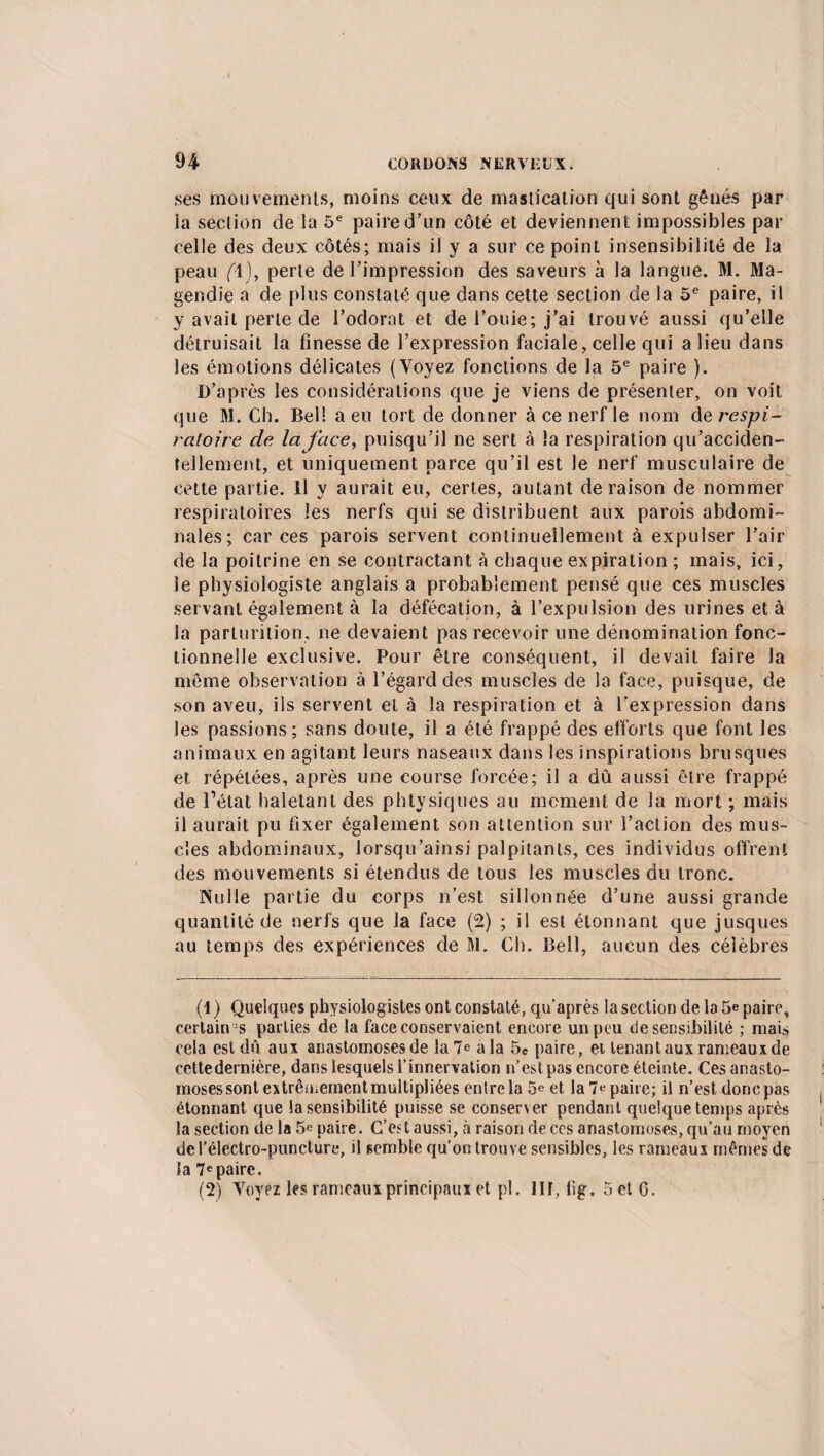ses mouvements, moins ceux de mastication qui sont gênés par la section de la 5e paire d’un côté et deviennent impossibles par celle des deux côtés; mais il y a sur ce point insensibilité de la peau (\), perte de l’impression des saveurs à la langue. M. Ma¬ gendie a de plus constaté que dans cette section de la 5e paire, il y avait perte de l’odorat et de i’ouie; j’ai trouvé aussi qu’elle détruisait la finesse de l’expression faciale, celle qui a lieu dans les émotions délicates (Voyez fonctions de la 5e paire ). D’après les considérations que je viens de présenter, on voit que M. Ch. Bel! a eu tort de donner à ce nerf le nom de respi¬ ratoire de la face, puisqu’il ne sert à la respiration qu’acciden- tellement, et uniquement parce qu’il est le nerf musculaire de cette partie. Il y aurait eu, certes, autant déraison de nommer respiratoires les nerfs qui se distribuent aux parois abdomi¬ nales; car ces parois servent continuellement à expulser l’air de la poitrine en se contractant à chaque expiration ; mais, ici, le physiologiste anglais a probablement pensé que ces muscles servant également à la défécation, à l’expulsion des urines et à la parturition, ne devaient pas recevoir une dénomination fonc¬ tionnelle exclusive. Pour être conséquent, il devait faire la même observation à l’égard des muscles de la face, puisque, de son aveu, ils servent et à la respiration et à l'expression dans les passions; sans doute, il a été frappé des efforts que font les animaux en agitant leurs naseaux dans les inspirations brusques et répétées, après une course forcée; il a dû aussi être frappé de l’état haletant des phtysiques au moment de la mort ; mais il aurait pu fixer également son attention sur l’action des mus¬ cles abdominaux, Jorsqu’ainsi palpitants, ces individus offrent des mouvements si étendus de tous les muscles du tronc. Nulle partie du corps n’est sillonnée d’une aussi grande quantité de nerfs que la face (2) ; il est étonnant que jusques au temps des expériences de M. Ch. Bell, aucun des célèbres (1 ) Quelques physiologistes ont constaté, qu’après la section de la 5e paire, certain-s parties de la face conservaient encore un peu de sensibilité ; mais cela est dû aux anastomoses de la 7e a la 5C paire, et tenant aux rameaux de cette dernière, dans lesquels l’innervation n’est pas encore éteinte. Ces anasto¬ moses sont extrêüiementmultipliées entre la 5e et la 7e paire; il n’est donc pas étonnant que la sensibilité puisse se conserver pendant quelque temps après la section de la 5e paire. C’est aussi, à raison de ces anastomoses, qu’au moyen del’électro-puncture, il semble qu’on trouve sensibles, les rameaux mêmes de la 7epaire. (2) Voyez les rameaux principaux et pl. III, fig. 5 et G.