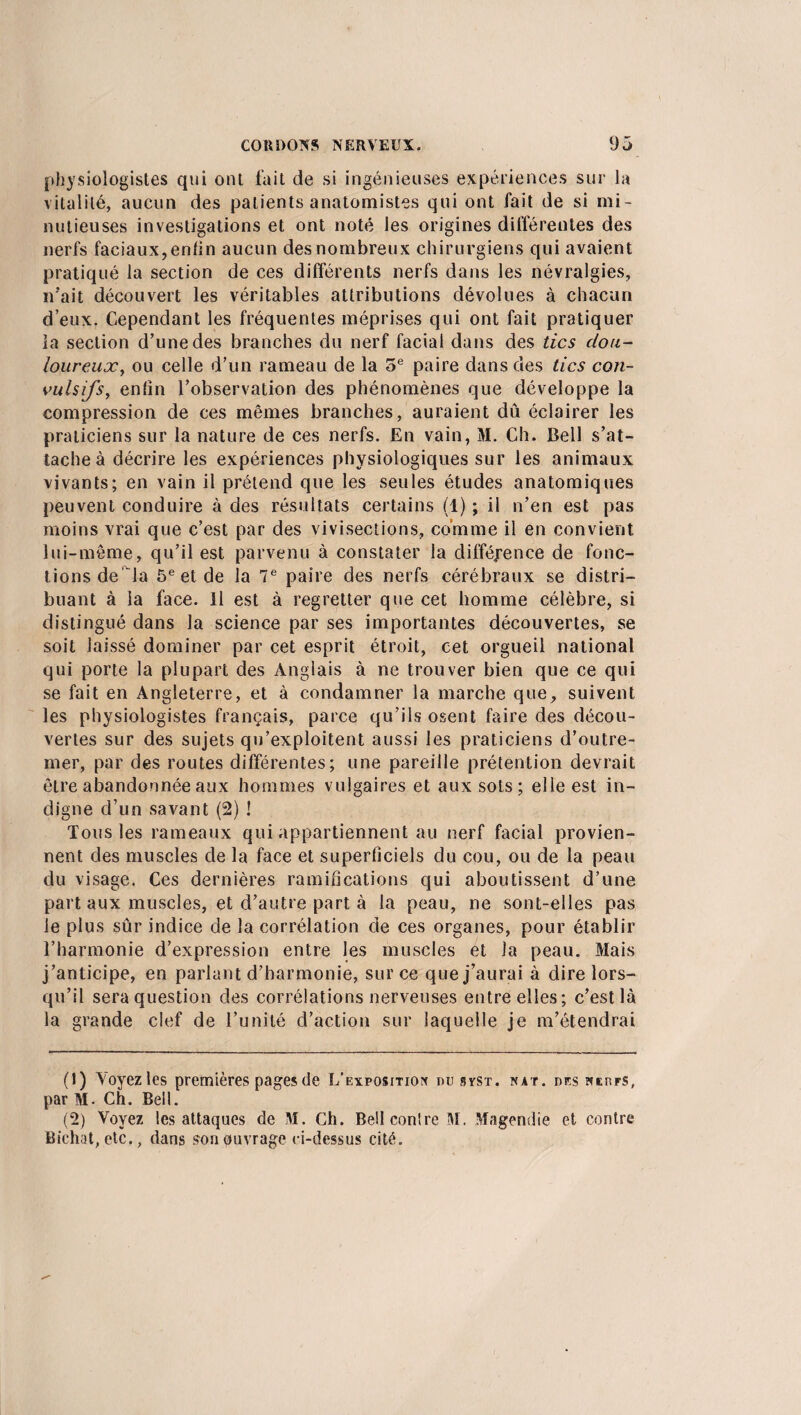 physiologistes qui ont fait de si ingénieuses expériences sur la vitalité, aucun des patients anatomistes qui ont fait de si mi¬ nutieuses investigations et ont noté les origines différentes des nerfs faciaux, enfin aucun des nombreux chirurgiens qui avaient pratiqué la section de ces différents nerfs dans les névralgies, irait découvert les véritables attributions dévolues à chacun d’eux. Cependant les fréquentes méprises qui ont fait pratiquer la section d’une des branches du nerf facial dans des tics dou¬ loureuxou celle d’un rameau de la 5e paire dans des tics con¬ vulsifs, enfin l’observation des phénomènes que développe la compression de ces mêmes branches, auraient dû éclairer les praticiens sur la nature de ces nerfs. En vain, M. Ch. Bell s’at¬ tache à décrire les expériences physiologiques sur les animaux vivants; en vain il prétend que les seules études anatomiques peuvent conduire à des résultats certains (1) ; il n’en est pas moins vrai que c’est par des vivisections, comme il en convient lui-même, qu’il est parvenu à constater la différence de fonc¬ tions de la 5e et de la 7e paire des nerfs cérébraux se distri¬ buant à la face. Il est à regretter que cet homme célèbre, si distingué dans la science par ses importantes découvertes, se soit laissé dominer par cet esprit étroit, cet orgueil national qui porte la plupart des Anglais à ne trouver bien que ce qui se fait en Angleterre, et à condamner la marche que, suivent les physiologistes français, parce qu’ils osent faire des décou¬ vertes sur des sujets qu’exploitent aussi les praticiens d’outre¬ mer, par des routes différentes; une pareille prétention devrait être abandonnée aux hommes vulgaires et aux sots; elle est in¬ digne d’un savant (2) ! Tous les rameaux qui appartiennent au nerf facial provien¬ nent des muscles de la face et superficiels du cou, ou de la peau du visage. Ces dernières ramifications qui aboutissent d’une part aux muscles, et d’autre part à la peau, ne sont-elles pas le plus sûr indice de la corrélation de ces organes, pour établir l’harmonie d’expression entre les muscles et la peau. Mais j’anticipe, en parlant d’harmonie, sur ce que j’aurai à dire lors¬ qu’il sera question des corrélations nerveuses entre elles; c’est là la grande clef de l’unité d’action sur laquelle je m’étendrai (J) Voyez les premières pages de L'exposition nu syst. nat. des nerfs, par M. Ch. Bell. (2) Voyez les attaques de M. Ch. BeüconlreM. Magendie et contre Bichat, etc., dans son ouvrage ci-dessus cité.