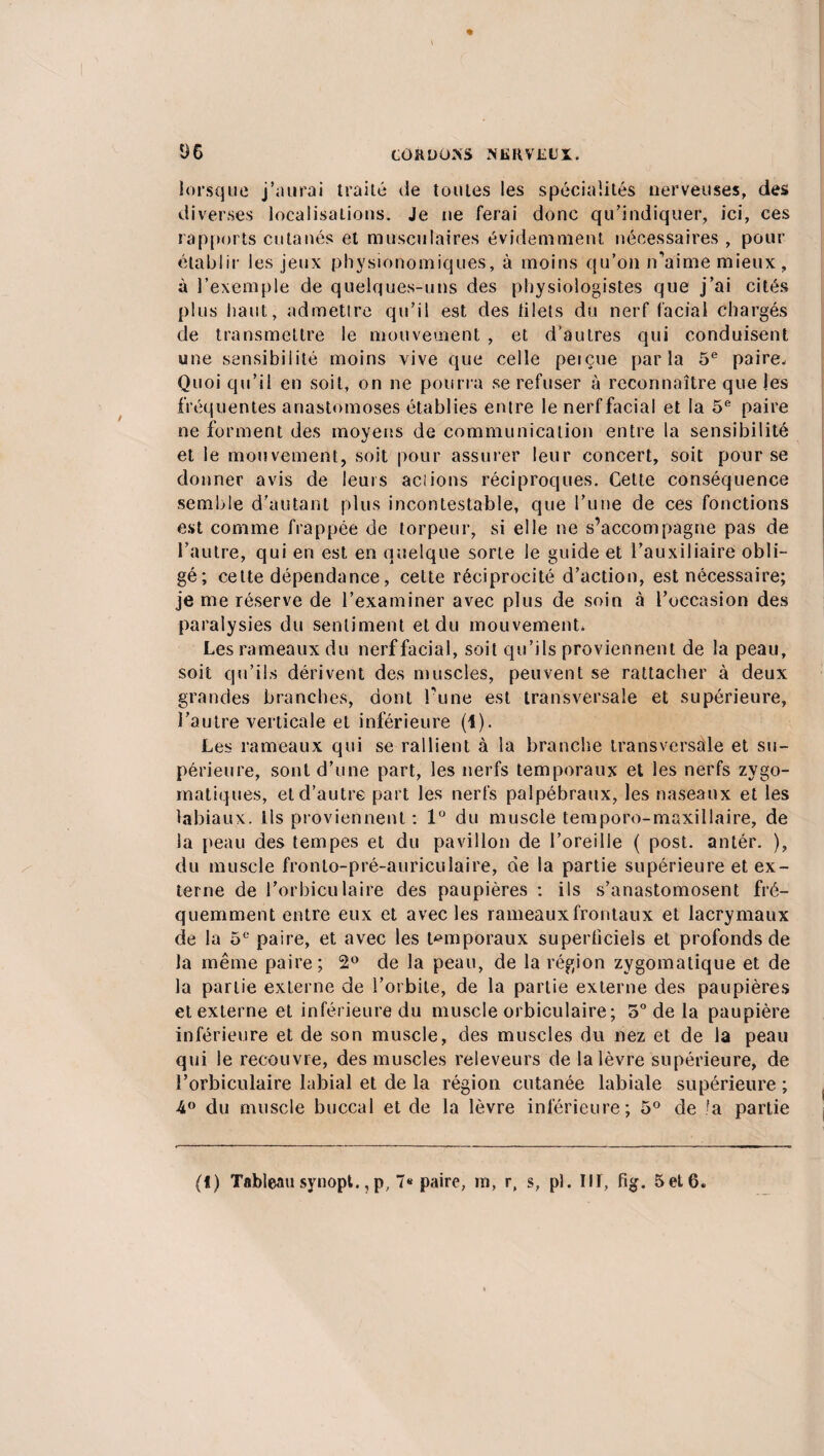 lorsque j’aurai traité tie toutes les spécialités nerveuses, des diverses localisations. Je ne ferai donc qu’indiquer, ici, ces rapports cutanés et musculaires évidemment nécessaires , pour établir les jeux physionomiques, à moins qu’on n'aime mieux, à l’exemple de quelques-uns des physiologistes que j’ai cités plus haut, admettre qu’il est des tilets du nerf facial Chargés de transmettre le mouvement , et d’autres qui conduisent une sensibilité moins vive que celle peiçue parla 5e paire. Quoi qu’il en soit, on 11e pourra se refuser à reconnaître que les fréquentes anastomoses établies entre le nerf facial et la 5e paire ne forment des moyens de communication entre la sensibilité et le mouvement, soit pour assurer leur concert, soit pour se donner avis de leurs aciions réciproques. Cette conséquence semble d’autant plus incontestable, que l’une de ces fonctions est comme frappée de torpeur, si elle ne s’accompagne pas de l’autre, qui en est en quelque sorte le guide et l’auxiliaire obli¬ gé; cette dépendance, cette réciprocité d’action, est nécessaire; je me réserve de l’examiner avec plus de soin à l’occasion des paralysies du sentiment et du mouvement, Les rameaux du nerf facial, soit qu’ils proviennent de la peau, soit qu’ils dérivent des muscles, peuvent se rattacher à deux grandes branches, dont l’une est transversale et supérieure, l’autre verticale et inférieure (1). Les rameaux qui se rallient à la branche transversale et su¬ périeure, sont d’une part, les nerfs temporaux et les nerfs zygo¬ matiques, et d’autre part les nerfs palpébraux, les naseaux et les labiaux. Ils proviennent : 1° du muscle temporo-maxillaire, de la peau des tempes et du pavillon de l’oreille ( post. antér. ), du muscle fronto-pré-auriculaire, de la partie supérieure et ex¬ terne de l’orbiculaire des paupières : ils s’anastomosent fré¬ quemment entre eux et avec les rameaux frontaux et lacrymaux de la 5e paire, et avec les temporaux supertîciels et profonds de la même paire; 2° de la peau, de la région zygomatique et de la partie externe de l’orbite, de la partie externe des paupières et externe et inférieure du muscle orbiculaire; 5° de la paupière inférieure et de son muscle, des muscles du nez et de la peau qui le recouvre, des muscles releveurs de la lèvre supérieure, de î’orbiculaire labial et de la région cutanée labiale supérieure ; 4° du muscle buccal et de la lèvre inférieure; 5° de !a partie (!) Tableau synopt., p, 7« paire, rn, r, s, pi. III, fig. 5et6.