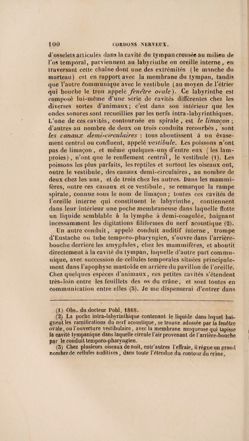 d’osselets articulés dans la cavité du tympan creusée au milieu de l’os temporal, parviennent au labyrinthe ou oreille interne, en traversant cette chaîne dont une des extrémités (le manche du marteau) est en rapport avec la membrane du tympan, tandis que l’autre Communique avec le vestibule (au moyen de l’étrier qui bouche le trou appelé fenêtre ovale). Ce labyrinthe est composé lui-même d’une série de cavités différentes chez les diverses sortes d’animaux; c’est dans son intérieur que les ondes sonores sont recueillies parles nerfs intra-labyrinthiques. L’une de ces cavités, contournée en spirale , est le limaçon ; d’autres au nombre de deux ou trois conduits recourbés , sont les canaux demi-circulaires : tous aboutissent à un évase¬ ment central ou confluent, appelé vestibule. Les poissons n’ont pas de limaçon, et même quelques-uns d’entre eux ( les lam¬ proies) , n’ont que le renflement central, le vestibule (t). Les poissons les plus parfaits, les reptiles et surtout les oiseaux ont, outre le vestibule, des canaux demi-circulaires, au nombre de deux chez les uns, et de trois chez les autres. Dans les mammi¬ fères, outre ces canaux et ce vestibule, se remarque la rampe spirale, connue sous le nom de limaçon; toutes ces cavités de l’oreille interne qui constituent le labyrinthe, contiennent dans leur intérieur une poche membraneuse dans laquelle flotte un liquide semblable à la lymphe à demi-coagulée, baignant incessamment les digitations filiformes du nerf acoustique (2). Un autre conduit, appelé conduit auditif interne, trompe d’Eustache ou tube temporo-pharyngien, s’ouvre dans l’arrière- bouche derrière les amygdales, chez les mammifères, et aboutit directement à la cavité du tympan, laquelle d’autre part commu¬ nique, avec succession de cellules temporales situées principale¬ ment dans l’apophyse mastoïde en arrière du pavillon de l’oreille. Chez quelques espèces d’animaux, ces petites cavités s’étendent très-loin entre les feuillets des os du crâne, et sont toutes en communication entre elles (5). Je me dispenserai d’entrer dans (1) Obs. du docteur Pohl, 1818. (2) La poche intra-labyrinthique contenant le liquide dans lequel bai¬ gnent les ramifications du nerf acoustique, se trouve adossée parla fenêtre ovale, ou l’ouverture vestibulaire, avec la membrane muqueuse qui tapisse la cavité tympanique dans laquelle circule l'air provenant de l’arrière-bouche par le conduit temporo-pharyngien. (3) Chez plusieurs oiseaux de nuit, entr’autres l’effraie, il règne un grand nombrede cellules auditives, dans toute l’étendue du contour du crâne»