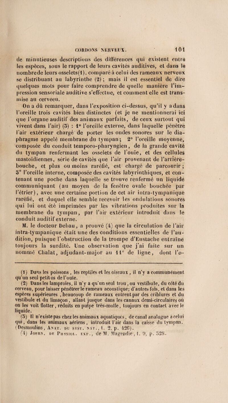 de minutieuses descriptions des différences qui existent entra les espèces, sous le rapport de leurs cavités auditives, et dans le nombrede leurs osselets(l), comparé à celui des rameaux nerveux se distribuant au labyrinthe (2); mais il est essentiel de dire quelques mots pour faire comprendre de quelle manière l’im¬ pression sensoriale auditive s’effectue, et comment elle est trans¬ mise au cerveeu. On a dû remarquer, dans l’exposition ci-dessus, qu’il y a dans l’oreille trois cavités bien distinctes (et je ne mentionnerai ici que l’organe auditif des animaux parfaits, de ceux surtout qui vivent dans l’air) (5) : 1° l’oreille externe, dans laquelle pénètre J air extérieur chargé de porter les ondes sonores sur le dia¬ phragme appelé membrane du tympan; 2° l’oreille moyenne, composée du conduit temporo-pharyngien, de la grande cavité du tympan renfermant les osselets de Ionie, et des cellules mastoïdiennes, série de cavités que l’air provenant de l’arrière- bouche, et plus ou moins raréfié, est chargé de parcourir; 3° l’oreille interne, composée des cavités labyrinthiques, et con¬ tenant une poche dans laquelle se trouve renfermé un liquide communiquant (au moyen de la fenêtre ovale bouchée par l’étrier), avec une certaine portion de cet air intra-tympanique raréfié, et duquel elle semble recevoir les ondulations sonores qui lui ont été imprimées par les vibrations produites sur la membrane du tympan, par l’air extérieur introduit dans le conduit auditif externe. M. le docteur Debau, a prouvé (4) que la circulation de l’air intra-tympanique était une des conditions essentielles de l'au¬ dition, puisque l’obstruction de la trompe d’Eustache entraîne toujours la surdité. Une observation que j’ai faite sur un nommé Chalat, adjudant-major au 11e de ligne, dont l’o- (1) Dans les poissons , les reptiles et les oiseaux , il n’y a communément qu’un seul petit os de l’ouïe. (2) Dans les lamproies, il n’y a qu’un seul trou, ou vestibule, du côté du cerveau, pour laisser pénétrer le rameau acoustique; d’autres fois, et dans les espèces supérieures , beaucoup de rameaux entrent par des criblures et du vestibule et du limaçon, allant jusque dans les canaux demi-circulaires où on les voit flotter, réduits en pulpe très-molle, toujours en contact avec le liquide. (3) Il n’existe pas chez les animaux aquatiques, de canal analogue a celui qui, dans les animaux aériens, introduit l’air dans la caisse du tympan. (Desmoulins, Anat. du syst. nat., t. 2. p. -426).