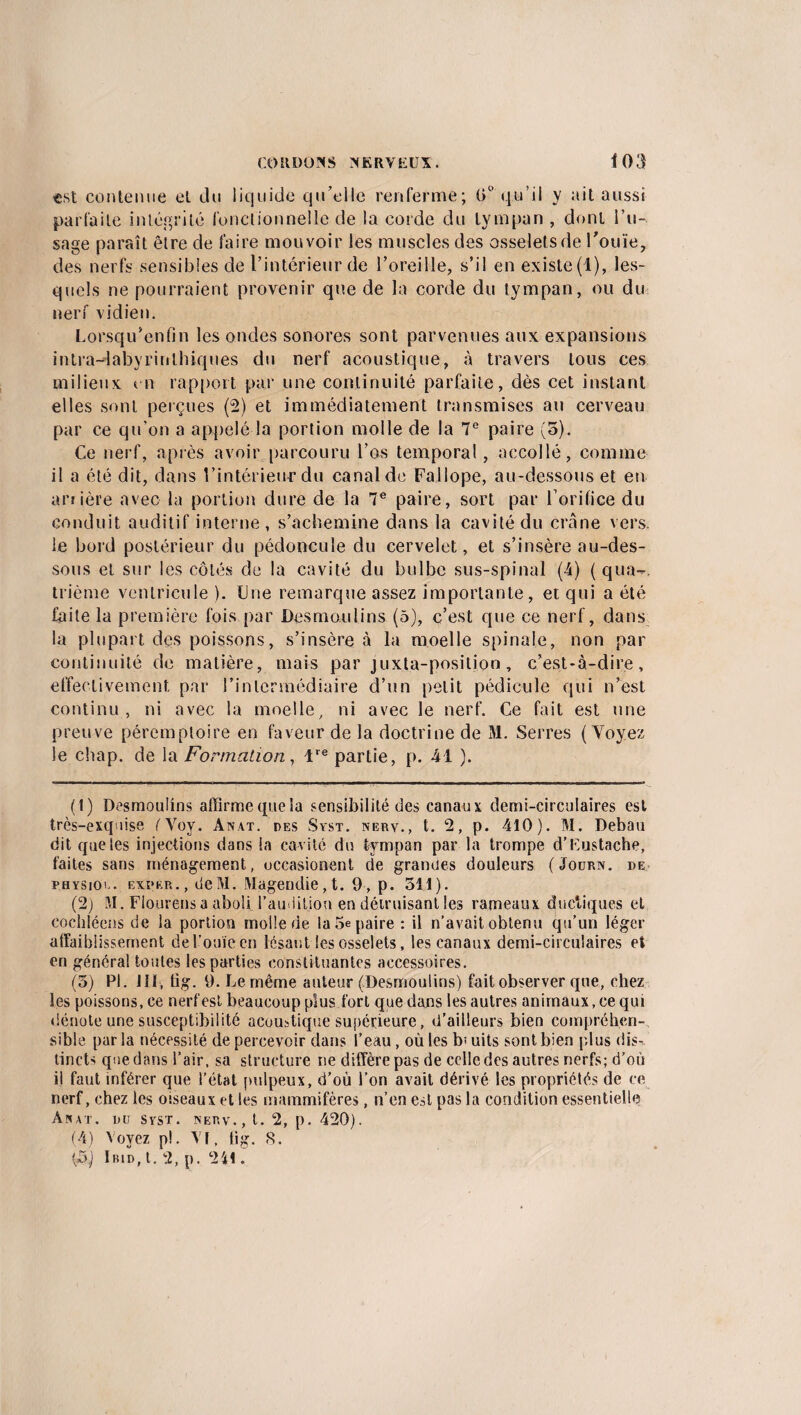 est contenue et du liquide qu’elle renferme; 0° qu’il y ait aussi parfaite intégrité fonctionnelle de la corde du tympan , dont l’u¬ sage paraît être de faire mouvoir les muscles des osselets de l’ouïe, des nerfs sensibles de l’intérieur de l’oreille, s’il en existe(l), les¬ quels ne pourraient provenir que de la corde du tympan, ou du nerf vidien. Lorsqu’enfin les ondes sonores sont parvenues aux expansions intra-labyrinthiques du nerf acoustique, à travers tous ces milieux en rapport par une continuité parfaite, dès cet instant elles sont perçues (2) et immédiatement transmises au cerveau par ce qu'on a appelé la portion molle de la 7e paire (o). Ce nerf, après avoir parcouru l’os temporal, accollé, comme il a été dit, dans l’intérieur du canal de Fallope, au-dessous et en arrière avec la portion dure de la 7e paire, sort par l’orifice du conduit auditif interne, s’achemine dans la cavité du crâne vers, le bord postérieur du pédoncule du cervelet, et s’insère au-des¬ sous et sur les côtés de la cavité du bulbe sus-spinal (4) ( qua-. trième ventricule ). Une remarque assez importante, et qui a été faite la première fois par Desmo.ulins (5), c’est que ce nerf, dans la plupart des poissons, s’insère à la moelle spinale, non par continuité de matière, mais par juxta-position, c’est-à-dire, effectivement par l’intermédiaire d’un petit pédicule qui n’est continu , ni avec la moelle, ni avec le nerf. Ce fait est une preuve péremptoire en faveur de la doctrine de M. Serres ( Yoyez le chap. de la Formation, lre partie, p. 41 ). (1) Desmoulins affirme (pie la sensibilité des canaux demi-circulaires est très-exquise fVoy. Anat. des Syst. nerv., t. 2, p. 410). M. Debau dit que les injections dans la cavité du tympan par la trompe d’Eustache, faites sans ménagement, occasionent de grandes douleurs (Journ. de PHYSiov. expkr., deM. Magendie,!. 9, p. 511). (2) M, Flourens a aboliTau litlou en détruisant les rameaux dudiques et cochiéens de la portion molle de la 5e paire : il n’avait obtenu qu’un léger affaiblissement del’ouïeen lésant les osselets, les canaux demi-circulaires et en généra! toutes les parties constituantes accessoires. (5) PI. 111, tig. 9. Le même auteur (Desmoulins) fait observer que, chez les poissons, ce nerf est beaucoup plus fort que dans les autres animaux, ce qui dénote une susceptibilité acoustique supérieure, d’ailleurs bien compréhen¬ sible par la nécessité de percevoir dans l’eau, où les b: uits sont bien plus dis¬ tincts que dans l’air, sa structure ne diffère pas de celle des autres nerfs; d’où il faut inférer que l’état pulpeux, d’où l’on avait dérivé les propriétés de ce nerf, chez les oiseaux et les mammifères, n’en est pas la condition essentielle Anat. du syst. nerv., t. 2, p. 420). (4) Voyez p!. Vf, tig. 8. Ibid, t. 2, p. 241.