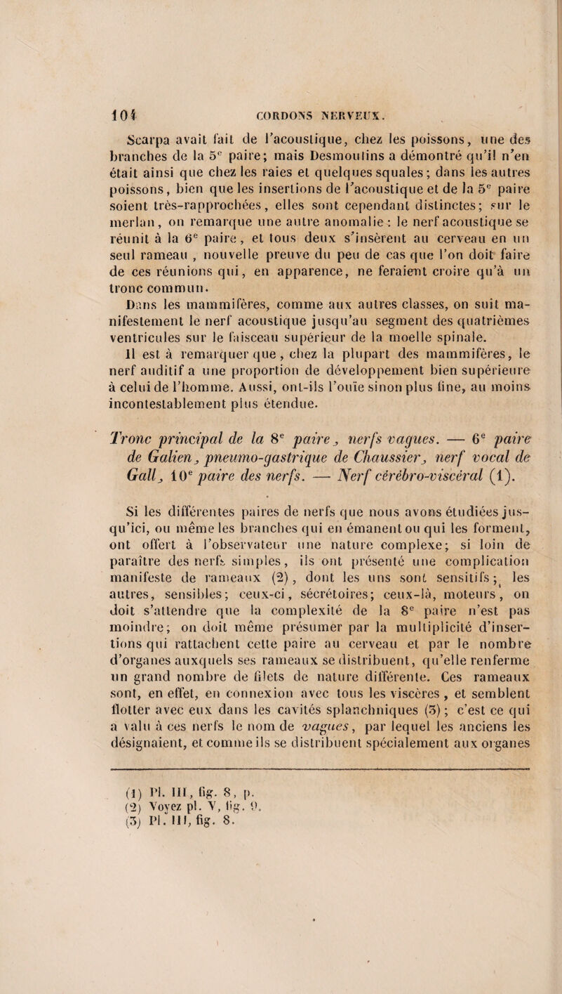 Scarpa avait fait de l'acoustique, chez les poissons, une des branches de la 5e paire; mais Desmoulins a démontré qu’il n'en était ainsi que chez les raies et quelques squales ; dans les autres poissons, bien que les insertions de l'acoustique et de la 5e paire soient très-rapprochées, elles sont cependant distinctes; sur le merlan, on remarque une autre anomalie: le nerf acoustique se réunit à la 6e paire, et tous deux s’insèrent au cerveau en un seul rameau , nouvelle preuve du peu de cas que l’on doit faire de ces réunions qui, en apparence, ne feraient croire qu’à un tronc commun. Dans les mammifères, comme aux autres classes, on suit ma¬ nifestement le nerf acoustique jusqu’au segment des quatrièmes ventricules sur le faisceau supérieur de la moelle spinale. Il est à remarquer que, chez la plupart des mammifères, le nerf auditif a une proportion de développement bien supérieure à celui de l’homme. Aussi, ont-ils l'ouïe sinon plus fine, au moins incontestablement plus étendue. Tronc 'principal de la 8e paire, nerfs vagues. — 6e paire de Galien j pneumo-gastrique de Chaussier^ nerf vocal de G ali j 10e paire des nerfs. —- Nerf cérébro-viscéral (1). Si les différentes paires de nerfs que nous avons étudiées jus¬ qu’ici, ou même les branches qui en émanent ou qui les forment, ont offert à l'observateur une nature complexe; si loin de paraître des nerfs simples, ils ont présenté une complication manifeste de rameaux (2), dont les uns sont sensitifs; les autres, sensibles; ceux-ci, sécrétoires; ceux-là, moteurs, on doit s’attendre que la complexité de la 8e paire n’est pas moindre; on doit même présumer par la multiplicité d’inser¬ tions qui rattachent cette paire au cerveau et par le nombre d’organes auxquels ses rameaux se distribuent, qu’elle renferme un grand nombre de filets de nature différente. Ces rameaux sont, en effet, en connexion avec tous les viscères , et semblent flotter avec eux dans les cavités splanchniques (5); c’est ce qui a valu à ces nerfs le nom de vagues, par lequel les anciens les désignaient, et comme ils se distribuent spécialement aux organes